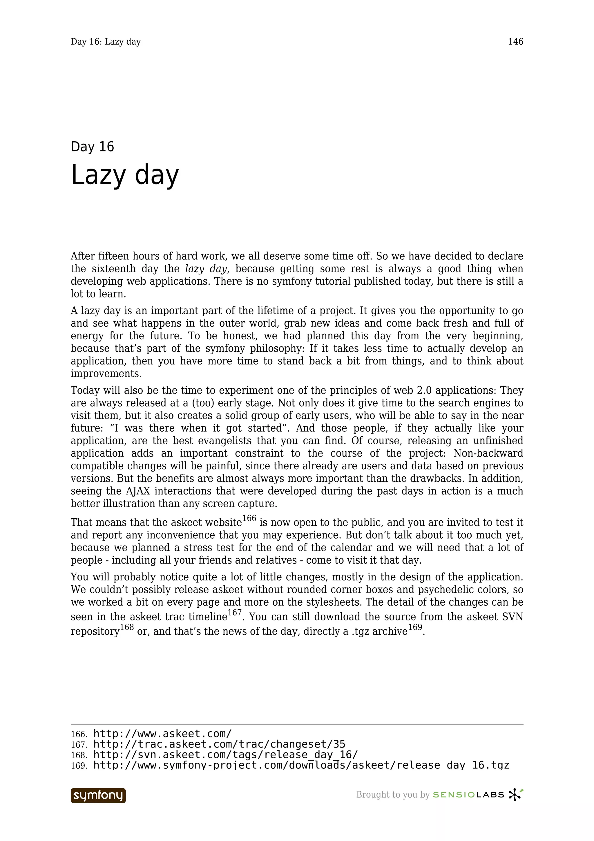 Day 16: Lazy day                                                                             146




Day 16

Lazy day

After fifteen hours of hard work, we all deserve some time off. So we have decided to declare
the sixteenth day the lazy day, because getting some rest is always a good thing when
developing web applications. There is no symfony tutorial published today, but there is still a
lot to learn.
A lazy day is an important part of the lifetime of a project. It gives you the opportunity to go
and see what happens in the outer world, grab new ideas and come back fresh and full of
energy for the future. To be honest, we had planned this day from the very beginning,
because that’s part of the symfony philosophy: If it takes less time to actually develop an
application, then you have more time to stand back a bit from things, and to think about
improvements.
Today will also be the time to experiment one of the principles of web 2.0 applications: They
are always released at a (too) early stage. Not only does it give time to the search engines to
visit them, but it also creates a solid group of early users, who will be able to say in the near
future: “I was there when it got started”. And those people, if they actually like your
application, are the best evangelists that you can find. Of course, releasing an unfinished
application adds an important constraint to the course of the project: Non-backward
compatible changes will be painful, since there already are users and data based on previous
versions. But the benefits are almost always more important than the drawbacks. In addition,
seeing the AJAX interactions that were developed during the past days in action is a much
better illustration than any screen capture.
That means that the askeet website166 is now open to the public, and you are invited to test it
and report any inconvenience that you may experience. But don’t talk about it too much yet,
because we planned a stress test for the end of the calendar and we will need that a lot of
people - including all your friends and relatives - come to visit it that day.
You will probably notice quite a lot of little changes, mostly in the design of the application.
We couldn’t possibly release askeet without rounded corner boxes and psychedelic colors, so
we worked a bit on every page and more on the stylesheets. The detail of the changes can be
seen in the askeet trac timeline167. You can still download the source from the askeet SVN
repository168 or, and that’s the news of the day, directly a .tgz archive169.




166.   http://www.askeet.com/
167.   http://trac.askeet.com/trac/changeset/35
168.   http://svn.askeet.com/tags/release_day_16/
169.   http://www.symfony-project.com/downloads/askeet/release_day_16.tgz

                        -----------------                    Brought to you by
 