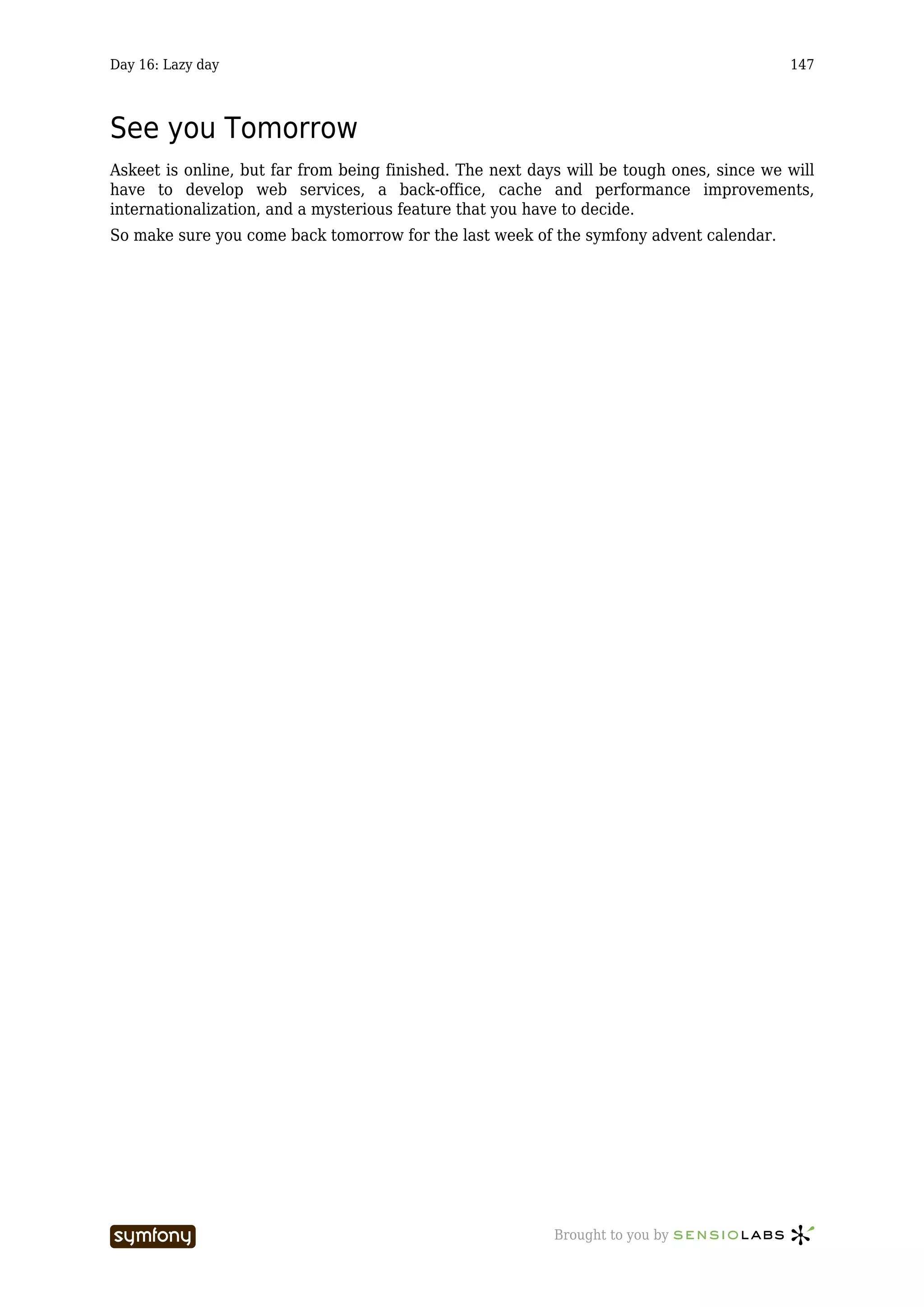 Day 16: Lazy day                                                                          147



See you Tomorrow
Askeet is online, but far from being finished. The next days will be tough ones, since we will
have to develop web services, a back-office, cache and performance improvements,
internationalization, and a mysterious feature that you have to decide.
So make sure you come back tomorrow for the last week of the symfony advent calendar.




                       -----------------                   Brought to you by
 