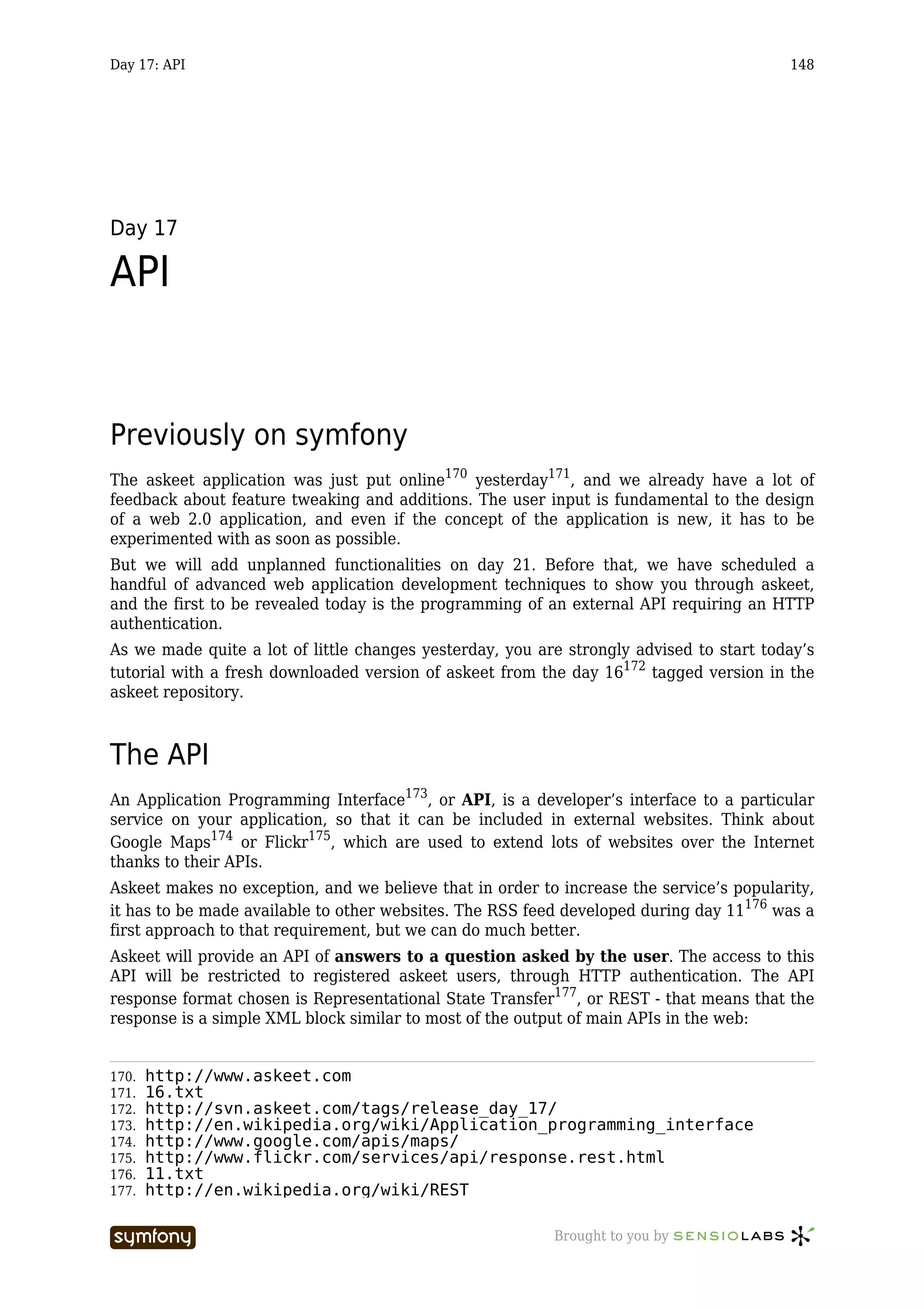 Day 17: API                                                                              148




Day 17

API


Previously on symfony
The askeet application was just put online170 yesterday171, and we already have a lot of
feedback about feature tweaking and additions. The user input is fundamental to the design
of a web 2.0 application, and even if the concept of the application is new, it has to be
experimented with as soon as possible.
But we will add unplanned functionalities on day 21. Before that, we have scheduled a
handful of advanced web application development techniques to show you through askeet,
and the first to be revealed today is the programming of an external API requiring an HTTP
authentication.
As we made quite a lot of little changes yesterday, you are strongly advised to start today’s
tutorial with a fresh downloaded version of askeet from the day 16172 tagged version in the
askeet repository.



The API
An Application Programming Interface173, or API, is a developer’s interface to a particular
service on your application, so that it can be included in external websites. Think about
Google Maps174 or Flickr175, which are used to extend lots of websites over the Internet
thanks to their APIs.
Askeet makes no exception, and we believe that in order to increase the service’s popularity,
it has to be made available to other websites. The RSS feed developed during day 11176 was a
first approach to that requirement, but we can do much better.
Askeet will provide an API of answers to a question asked by the user. The access to this
API will be restricted to registered askeet users, through HTTP authentication. The API
response format chosen is Representational State Transfer177, or REST - that means that the
response is a simple XML block similar to most of the output of main APIs in the web:


170.   http://www.askeet.com
171.   16.txt
172.   http://svn.askeet.com/tags/release_day_17/
173.   http://en.wikipedia.org/wiki/Application_programming_interface
174.   http://www.google.com/apis/maps/
175.   http://www.flickr.com/services/api/response.rest.html
176.   11.txt
177.   http://en.wikipedia.org/wiki/REST

                       -----------------                  Brought to you by
 
