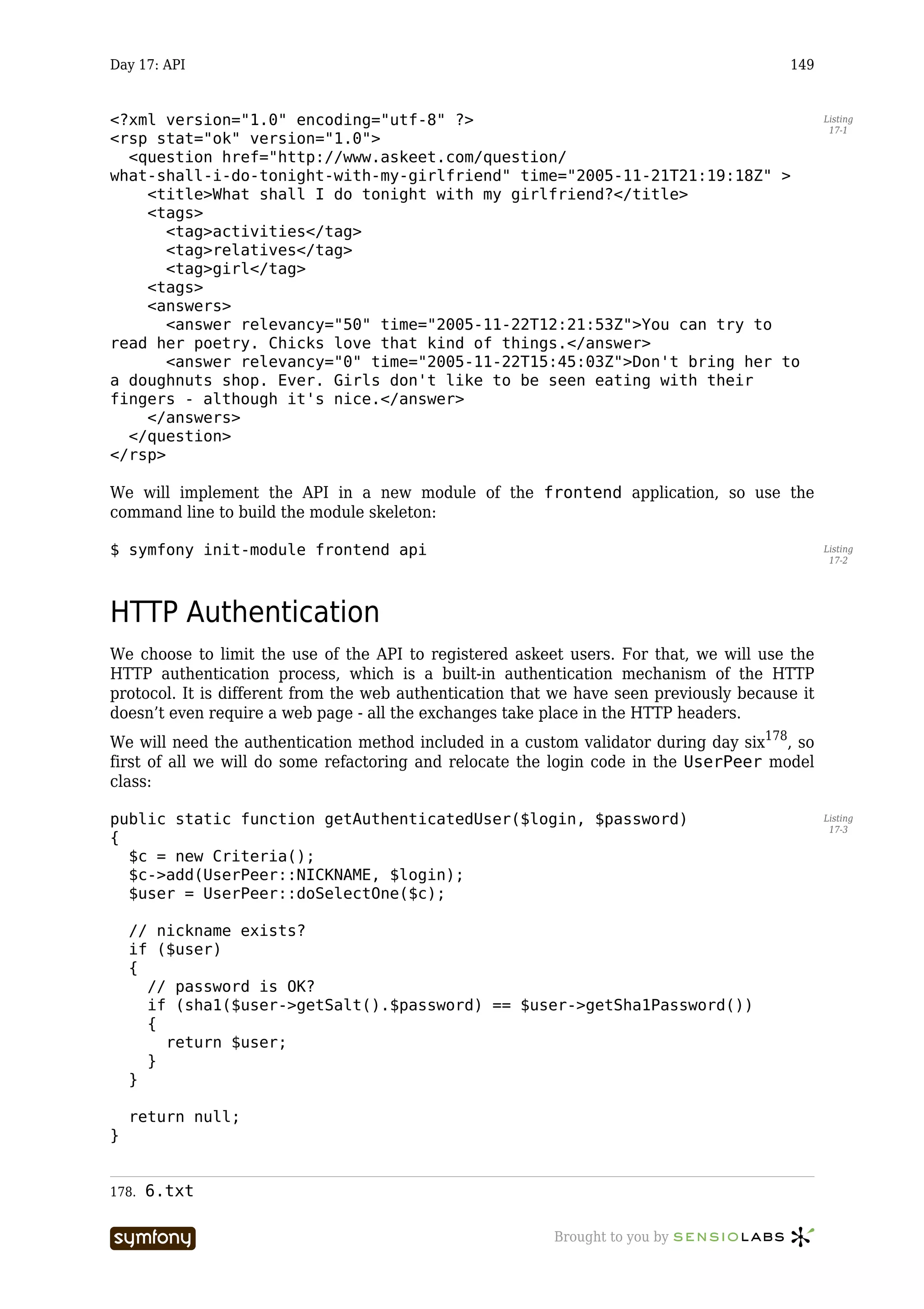 Day 17: API                                                                              149


<?xml version="1.0" encoding="utf-8" ?>                                                         Listing
                                                                                                 17-1
<rsp stat="ok" version="1.0">
  <question href="http://www.askeet.com/question/
what-shall-i-do-tonight-with-my-girlfriend" time="2005-11-21T21:19:18Z" >
    <title>What shall I do tonight with my girlfriend?</title>
    <tags>
       <tag>activities</tag>
       <tag>relatives</tag>
       <tag>girl</tag>
    <tags>
    <answers>
       <answer relevancy="50" time="2005-11-22T12:21:53Z">You can try to
read her poetry. Chicks love that kind of things.</answer>
       <answer relevancy="0" time="2005-11-22T15:45:03Z">Don't bring her to
a doughnuts shop. Ever. Girls don't like to be seen eating with their
fingers - although it's nice.</answer>
    </answers>
  </question>
</rsp>

We will implement the API in a new module of the frontend application, so use the
command line to build the module skeleton:

$ symfony init-module frontend api                                                              Listing
                                                                                                 17-2




HTTP Authentication
We choose to limit the use of the API to registered askeet users. For that, we will use the
HTTP authentication process, which is a built-in authentication mechanism of the HTTP
protocol. It is different from the web authentication that we have seen previously because it
doesn’t even require a web page - all the exchanges take place in the HTTP headers.
We will need the authentication method included in a custom validator during day six178, so
first of all we will do some refactoring and relocate the login code in the UserPeer model
class:

public static function getAuthenticatedUser($login, $password)                                  Listing
                                                                                                 17-3
{
  $c = new Criteria();
  $c->add(UserPeer::NICKNAME, $login);
  $user = UserPeer::doSelectOne($c);

    // nickname exists?
    if ($user)
    {
      // password is OK?
      if (sha1($user->getSalt().$password) == $user->getSha1Password())
      {
        return $user;
      }
    }

    return null;
}


178.   6.txt

                       -----------------                  Brought to you by
 