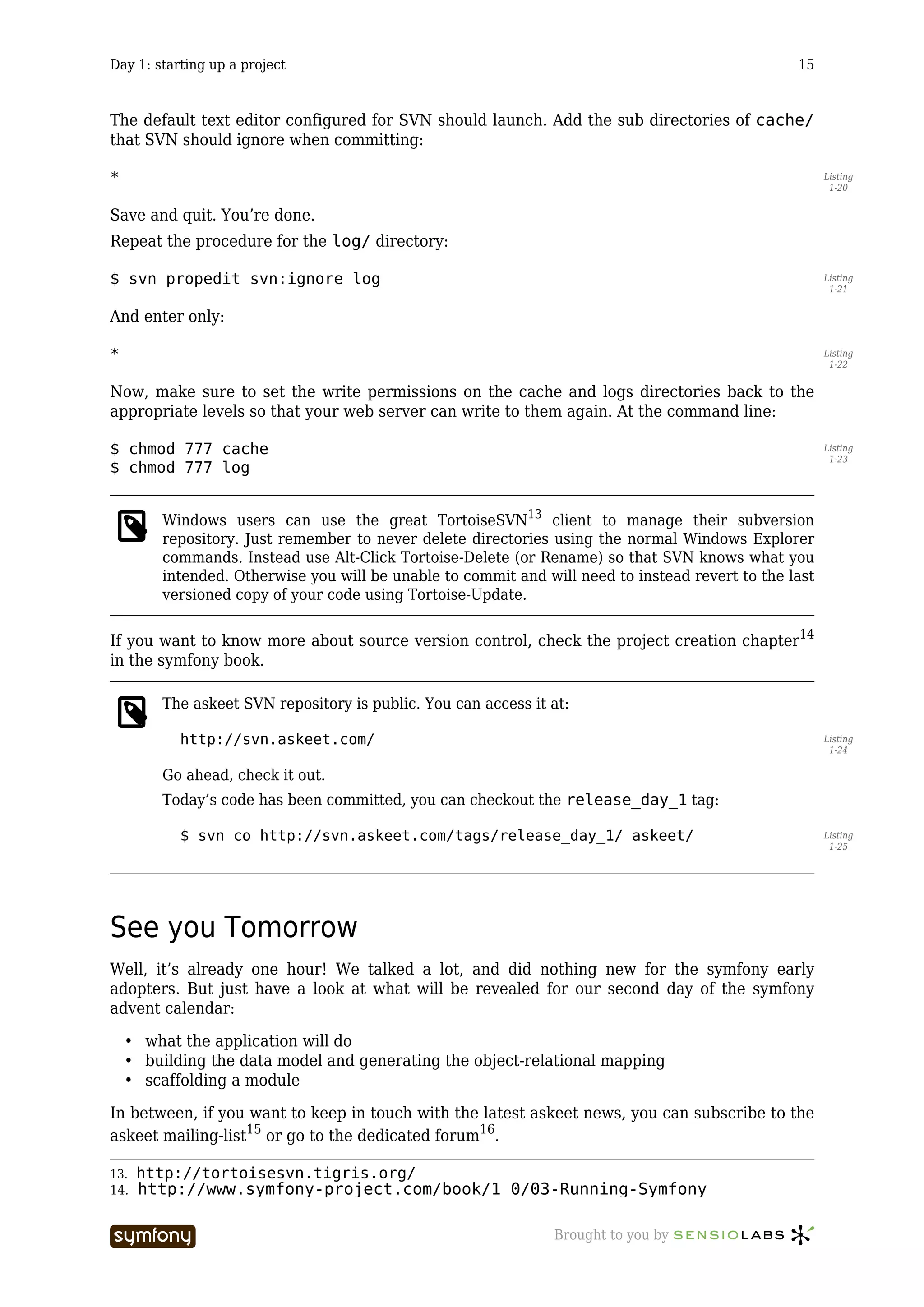 Day 1: starting up a project                                                                     15



The default text editor configured for SVN should launch. Add the sub directories of cache/
that SVN should ignore when committing:

*                                                                                                      Listing
                                                                                                        1-20


Save and quit. You’re done.
Repeat the procedure for the log/ directory:

$ svn propedit svn:ignore log                                                                          Listing
                                                                                                        1-21


And enter only:

*                                                                                                      Listing
                                                                                                        1-22


Now, make sure to set the write permissions on the cache and logs directories back to the
appropriate levels so that your web server can write to them again. At the command line:

$ chmod 777 cache                                                                                      Listing
                                                                                                        1-23
$ chmod 777 log


        Windows users can use the great TortoiseSVN13 client to manage their subversion
        repository. Just remember to never delete directories using the normal Windows Explorer
        commands. Instead use Alt-Click Tortoise-Delete (or Rename) so that SVN knows what you
        intended. Otherwise you will be unable to commit and will need to instead revert to the last
        versioned copy of your code using Tortoise-Update.

If you want to know more about source version control, check the project creation chapter14
in the symfony book.

        The askeet SVN repository is public. You can access it at:

           http://svn.askeet.com/                                                                      Listing
                                                                                                        1-24

        Go ahead, check it out.
        Today’s code has been committed, you can checkout the release_day_1 tag:

           $ svn co http://svn.askeet.com/tags/release_day_1/ askeet/                                  Listing
                                                                                                        1-25




See you Tomorrow
Well, it’s already one hour! We talked a lot, and did nothing new for the symfony early
adopters. But just have a look at what will be revealed for our second day of the symfony
advent calendar:

    • what the application will do
    • building the data model and generating the object-relational mapping
    • scaffolding a module

In between, if you want to keep in touch with the latest askeet news, you can subscribe to the
askeet mailing-list15 or go to the dedicated forum16.

13.   http://tortoisesvn.tigris.org/
14.   http://www.symfony-project.com/book/1_0/03-Running-Symfony

                           -----------------                   Brought to you by
 