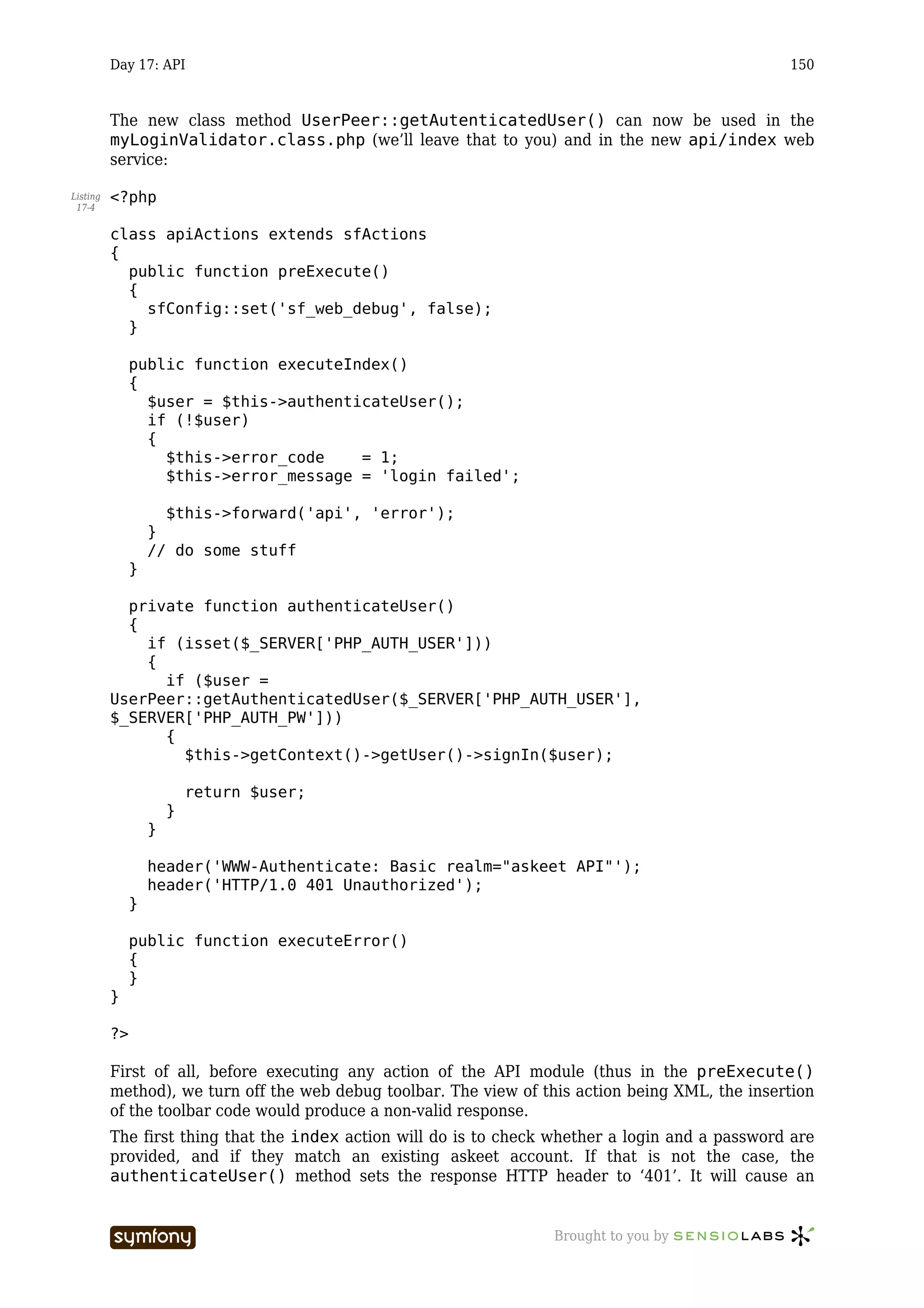 Day 17: API                                                                             150



          The new class method UserPeer::getAutenticatedUser() can now be used in the
          myLoginValidator.class.php (we’ll leave that to you) and in the new api/index web
          service:

Listing   <?php
 17-4


          class apiActions extends sfActions
          {
            public function preExecute()
            {
              sfConfig::set('sf_web_debug', false);
            }

               public function executeIndex()
               {
                 $user = $this->authenticateUser();
                 if (!$user)
                 {
                   $this->error_code    = 1;
                   $this->error_message = 'login failed';

                     $this->forward('api', 'error');
                   }
                   // do some stuff
               }

            private function authenticateUser()
            {
              if (isset($_SERVER['PHP_AUTH_USER']))
              {
                if ($user =
          UserPeer::getAuthenticatedUser($_SERVER['PHP_AUTH_USER'],
          $_SERVER['PHP_AUTH_PW']))
                {
                  $this->getContext()->getUser()->signIn($user);

                           return $user;
                       }
                   }

                   header('WWW-Authenticate: Basic realm="askeet API"');
                   header('HTTP/1.0 401 Unauthorized');
               }

               public function executeError()
               {
               }
          }

          ?>

          First of all, before executing any action of the API module (thus in the preExecute()
          method), we turn off the web debug toolbar. The view of this action being XML, the insertion
          of the toolbar code would produce a non-valid response.
          The first thing that the index action will do is to check whether a login and a password are
          provided, and if they match an existing askeet account. If that is not the case, the
          authenticateUser() method sets the response HTTP header to ‘401’. It will cause an


                                     -----------------              Brought to you by
 