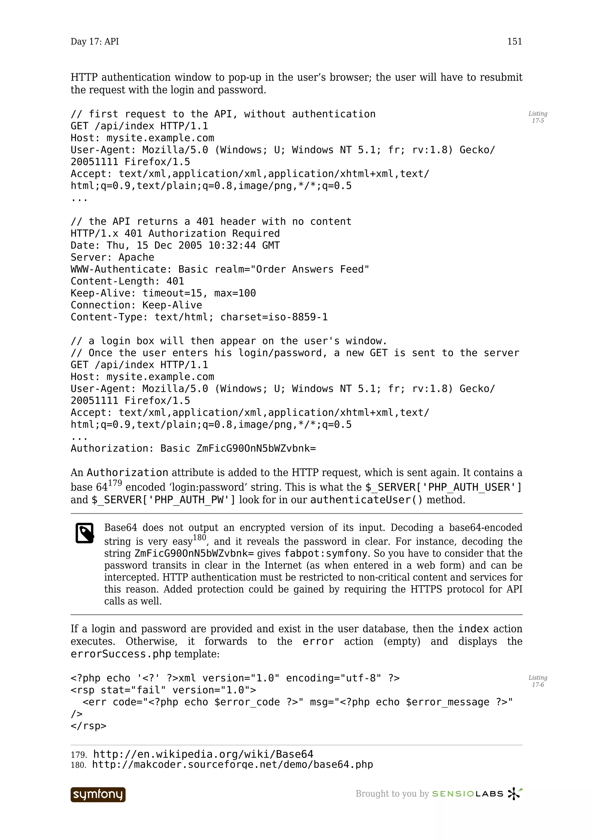 Day 17: API                                                                                    151



HTTP authentication window to pop-up in the user’s browser; the user will have to resubmit
the request with the login and password.

// first request to the API, without authentication                                                   Listing
                                                                                                       17-5
GET /api/index HTTP/1.1
Host: mysite.example.com
User-Agent: Mozilla/5.0 (Windows; U; Windows NT 5.1; fr; rv:1.8) Gecko/
20051111 Firefox/1.5
Accept: text/xml,application/xml,application/xhtml+xml,text/
html;q=0.9,text/plain;q=0.8,image/png,*/*;q=0.5
...

// the API returns a 401 header with no content
HTTP/1.x 401 Authorization Required
Date: Thu, 15 Dec 2005 10:32:44 GMT
Server: Apache
WWW-Authenticate: Basic realm="Order Answers Feed"
Content-Length: 401
Keep-Alive: timeout=15, max=100
Connection: Keep-Alive
Content-Type: text/html; charset=iso-8859-1

// a login box will then appear on the user's window.
// Once the user enters his login/password, a new GET is sent to the server
GET /api/index HTTP/1.1
Host: mysite.example.com
User-Agent: Mozilla/5.0 (Windows; U; Windows NT 5.1; fr; rv:1.8) Gecko/
20051111 Firefox/1.5
Accept: text/xml,application/xml,application/xhtml+xml,text/
html;q=0.9,text/plain;q=0.8,image/png,*/*;q=0.5
...
Authorization: Basic ZmFicG90OnN5bWZvbnk=

An Authorization attribute is added to the HTTP request, which is sent again. It contains a
base 64179 encoded ‘login:password’ string. This is what the $_SERVER['PHP_AUTH_USER']
and $_SERVER['PHP_AUTH_PW'] look for in our authenticateUser() method.

       Base64 does not output an encrypted version of its input. Decoding a base64-encoded
       string is very easy180, and it reveals the password in clear. For instance, decoding the
       string ZmFicG90OnN5bWZvbnk= gives fabpot:symfony. So you have to consider that the
       password transits in clear in the Internet (as when entered in a web form) and can be
       intercepted. HTTP authentication must be restricted to non-critical content and services for
       this reason. Added protection could be gained by requiring the HTTPS protocol for API
       calls as well.

If a login and password are provided and exist in the user database, then the index action
executes. Otherwise, it forwards to the error action (empty) and displays the
errorSuccess.php template:

<?php echo '<?' ?>xml version="1.0" encoding="utf-8" ?>                                               Listing
                                                                                                       17-6
<rsp stat="fail" version="1.0">
   <err code="<?php echo $error_code ?>" msg="<?php echo $error_message ?>"
/>
</rsp>

179. http://en.wikipedia.org/wiki/Base64
180. http://makcoder.sourceforge.net/demo/base64.php


                        -----------------                     Brought to you by
 