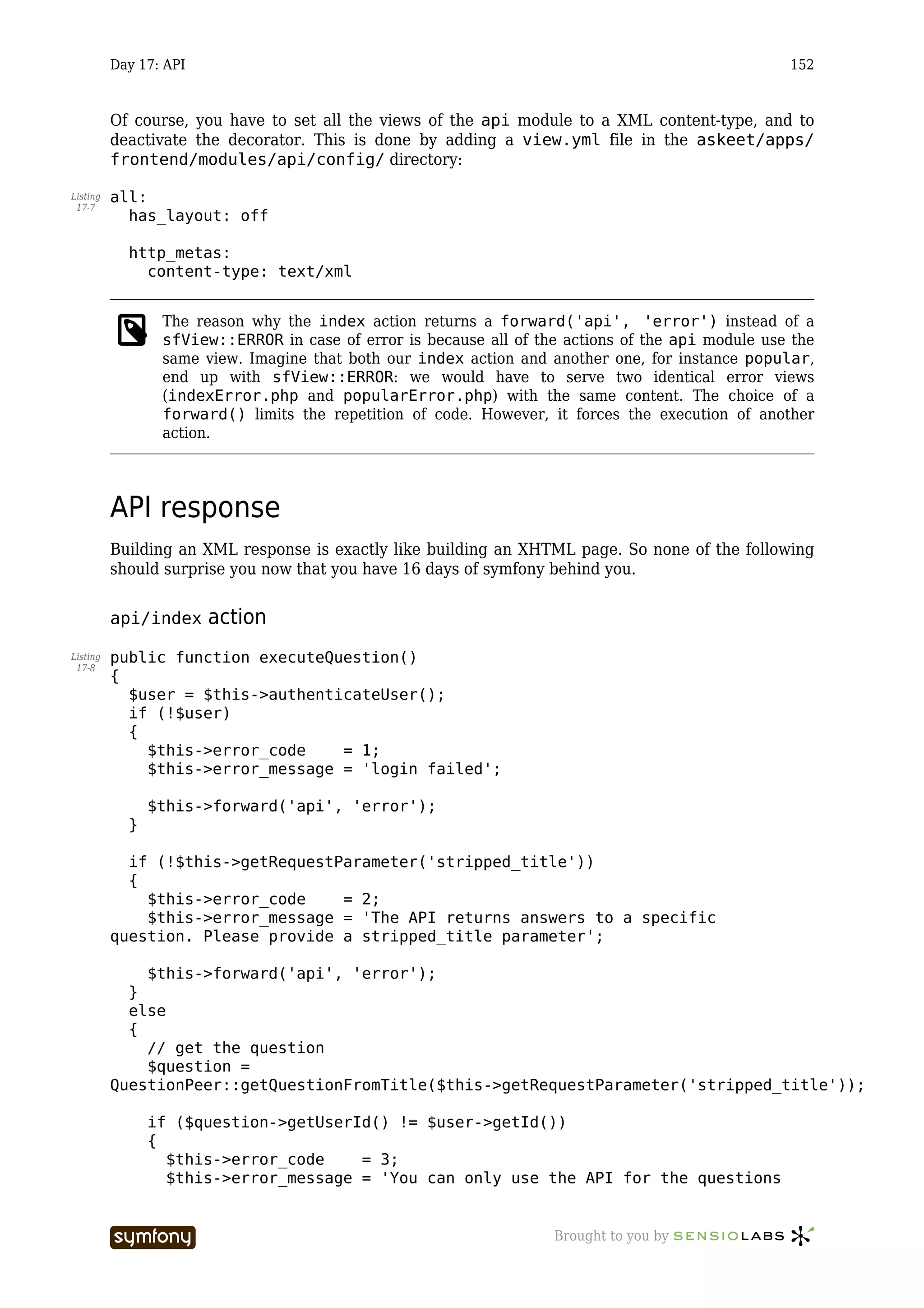 Day 17: API                                                                              152



          Of course, you have to set all the views of the api module to a XML content-type, and to
          deactivate the decorator. This is done by adding a view.yml file in the askeet/apps/
          frontend/modules/api/config/ directory:

Listing   all:
 17-7
            has_layout: off

            http_metas:
              content-type: text/xml


                 The reason why the index action returns a forward('api', 'error') instead of a
                 sfView::ERROR in case of error is because all of the actions of the api module use the
                 same view. Imagine that both our index action and another one, for instance popular,
                 end up with sfView::ERROR: we would have to serve two identical error views
                 (indexError.php and popularError.php) with the same content. The choice of a
                 forward() limits the repetition of code. However, it forces the execution of another
                 action.




          API response
          Building an XML response is exactly like building an XHTML page. So none of the following
          should surprise you now that you have 16 days of symfony behind you.


          api/index     action
Listing   public function executeQuestion()
 17-8
          {
            $user = $this->authenticateUser();
            if (!$user)
            {
              $this->error_code    = 1;
              $this->error_message = 'login failed';

                $this->forward('api', 'error');
            }

            if (!$this->getRequestParameter('stripped_title'))
            {
              $this->error_code    = 2;
              $this->error_message = 'The API returns answers to a specific
          question. Please provide a stripped_title parameter';

              $this->forward('api', 'error');
            }
            else
            {
              // get the question
              $question =
          QuestionPeer::getQuestionFromTitle($this->getRequestParameter('stripped_title'));

                if ($question->getUserId() != $user->getId())
                {
                  $this->error_code    = 3;
                  $this->error_message = 'You can only use the API for the questions


                                 -----------------                  Brought to you by
 
