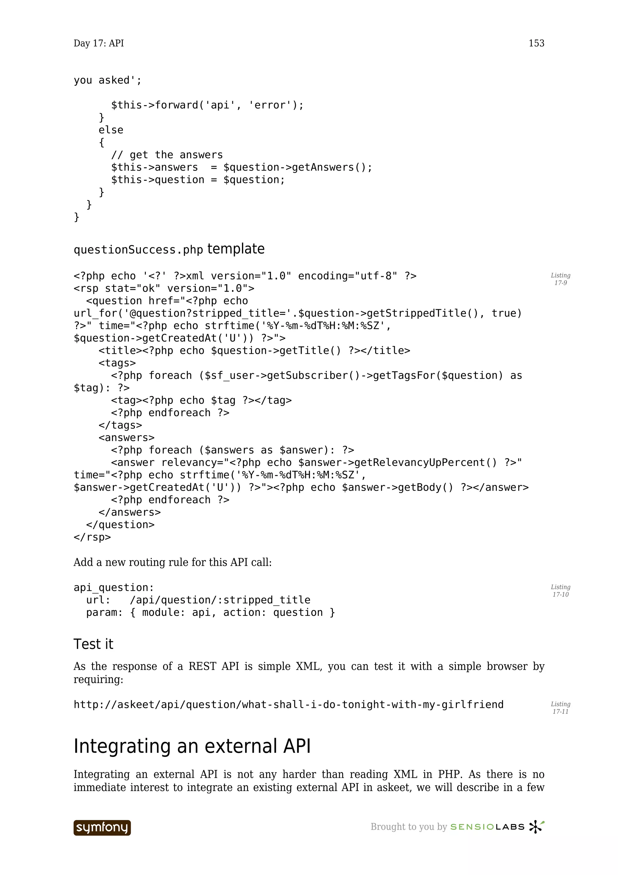 Day 17: API                                                                              153


you asked';

          $this->forward('api', 'error');
        }
        else
        {
          // get the answers
          $this->answers = $question->getAnswers();
          $this->question = $question;
        }
    }
}


questionSuccess.php          template
<?php echo '<?' ?>xml version="1.0" encoding="utf-8" ?>                                         Listing
                                                                                                 17-9
<rsp stat="ok" version="1.0">
  <question href="<?php echo
url_for('@question?stripped_title='.$question->getStrippedTitle(), true)
?>" time="<?php echo strftime('%Y-%m-%dT%H:%M:%SZ',
$question->getCreatedAt('U')) ?>">
    <title><?php echo $question->getTitle() ?></title>
    <tags>
       <?php foreach ($sf_user->getSubscriber()->getTagsFor($question) as
$tag): ?>
       <tag><?php echo $tag ?></tag>
       <?php endforeach ?>
    </tags>
    <answers>
       <?php foreach ($answers as $answer): ?>
       <answer relevancy="<?php echo $answer->getRelevancyUpPercent() ?>"
time="<?php echo strftime('%Y-%m-%dT%H:%M:%SZ',
$answer->getCreatedAt('U')) ?>"><?php echo $answer->getBody() ?></answer>
       <?php endforeach ?>
    </answers>
  </question>
</rsp>

Add a new routing rule for this API call:

api_question:                                                                                   Listing
                                                                                                17-10
  url:   /api/question/:stripped_title
  param: { module: api, action: question }


Test it
As the response of a REST API is simple XML, you can test it with a simple browser by
requiring:

http://askeet/api/question/what-shall-i-do-tonight-with-my-girlfriend                           Listing
                                                                                                17-11




Integrating an external API
Integrating an external API is not any harder than reading XML in PHP. As there is no
immediate interest to integrate an existing external API in askeet, we will describe in a few


                        -----------------                 Brought to you by
 