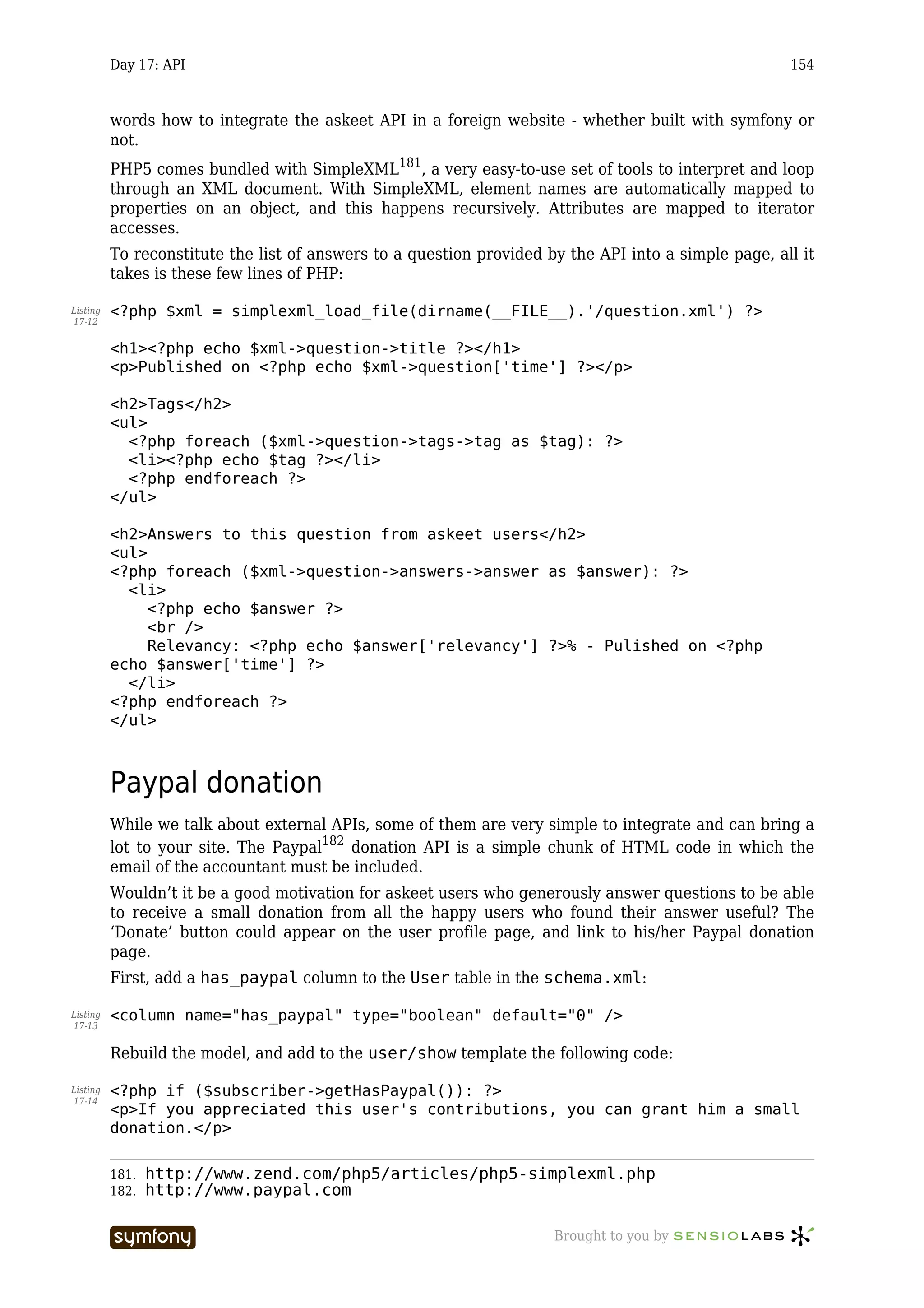 Day 17: API                                                                                 154



          words how to integrate the askeet API in a foreign website - whether built with symfony or
          not.
          PHP5 comes bundled with SimpleXML181, a very easy-to-use set of tools to interpret and loop
          through an XML document. With SimpleXML, element names are automatically mapped to
          properties on an object, and this happens recursively. Attributes are mapped to iterator
          accesses.
          To reconstitute the list of answers to a question provided by the API into a simple page, all it
          takes is these few lines of PHP:

Listing   <?php $xml = simplexml_load_file(dirname(__FILE__).'/question.xml') ?>
17-12


          <h1><?php echo $xml->question->title ?></h1>
          <p>Published on <?php echo $xml->question['time'] ?></p>

          <h2>Tags</h2>
          <ul>
            <?php foreach ($xml->question->tags->tag as $tag): ?>
            <li><?php echo $tag ?></li>
            <?php endforeach ?>
          </ul>

          <h2>Answers to this question from askeet users</h2>
          <ul>
          <?php foreach ($xml->question->answers->answer as $answer): ?>
            <li>
               <?php echo $answer ?>
               <br />
               Relevancy: <?php echo $answer['relevancy'] ?>% - Pulished on <?php
          echo $answer['time'] ?>
            </li>
          <?php endforeach ?>
          </ul>



          Paypal donation
          While we talk about external APIs, some of them are very simple to integrate and can bring a
          lot to your site. The Paypal182 donation API is a simple chunk of HTML code in which the
          email of the accountant must be included.
          Wouldn’t it be a good motivation for askeet users who generously answer questions to be able
          to receive a small donation from all the happy users who found their answer useful? The
          ‘Donate’ button could appear on the user profile page, and link to his/her Paypal donation
          page.
          First, add a has_paypal column to the User table in the schema.xml:

Listing   <column name="has_paypal" type="boolean" default="0" />
17-13


          Rebuild the model, and add to the user/show template the following code:

Listing   <?php if ($subscriber->getHasPaypal()): ?>
17-14
          <p>If you appreciated this user's contributions, you can grant him a small
          donation.</p>

          181.   http://www.zend.com/php5/articles/php5-simplexml.php
          182.   http://www.paypal.com

                                 -----------------                    Brought to you by
 