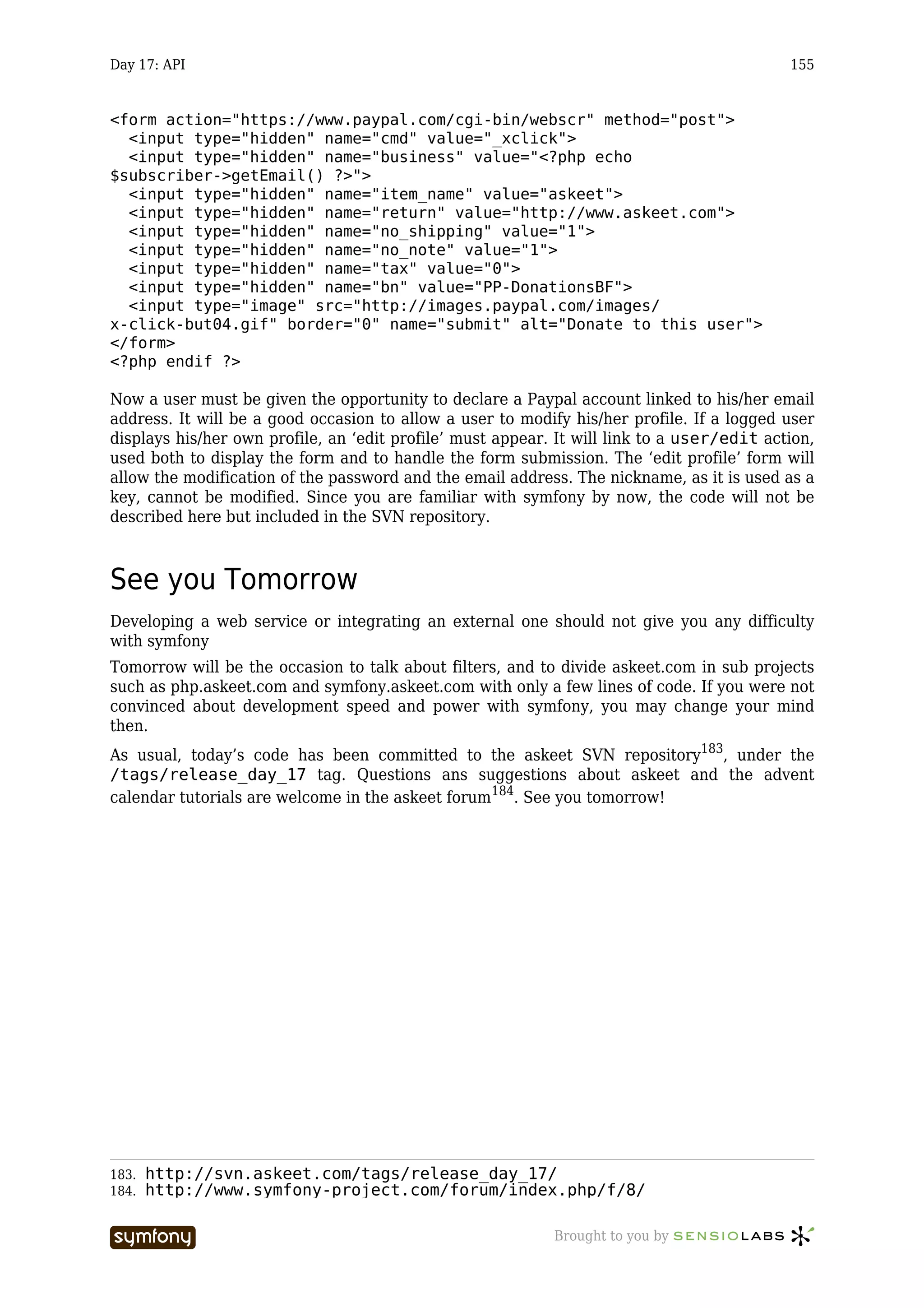 Day 17: API                                                                                 155


<form action="https://www.paypal.com/cgi-bin/webscr" method="post">
  <input type="hidden" name="cmd" value="_xclick">
  <input type="hidden" name="business" value="<?php echo
$subscriber->getEmail() ?>">
  <input type="hidden" name="item_name" value="askeet">
  <input type="hidden" name="return" value="http://www.askeet.com">
  <input type="hidden" name="no_shipping" value="1">
  <input type="hidden" name="no_note" value="1">
  <input type="hidden" name="tax" value="0">
  <input type="hidden" name="bn" value="PP-DonationsBF">
  <input type="image" src="http://images.paypal.com/images/
x-click-but04.gif" border="0" name="submit" alt="Donate to this user">
</form>
<?php endif ?>

Now a user must be given the opportunity to declare a Paypal account linked to his/her email
address. It will be a good occasion to allow a user to modify his/her profile. If a logged user
displays his/her own profile, an ‘edit profile’ must appear. It will link to a user/edit action,
used both to display the form and to handle the form submission. The ‘edit profile’ form will
allow the modification of the password and the email address. The nickname, as it is used as a
key, cannot be modified. Since you are familiar with symfony by now, the code will not be
described here but included in the SVN repository.



See you Tomorrow
Developing a web service or integrating an external one should not give you any difficulty
with symfony
Tomorrow will be the occasion to talk about filters, and to divide askeet.com in sub projects
such as php.askeet.com and symfony.askeet.com with only a few lines of code. If you were not
convinced about development speed and power with symfony, you may change your mind
then.
As usual, today’s code has been committed to the askeet SVN repository183, under the
/tags/release_day_17 tag. Questions ans suggestions about askeet and the advent
calendar tutorials are welcome in the askeet forum184. See you tomorrow!




183.   http://svn.askeet.com/tags/release_day_17/
184.   http://www.symfony-project.com/forum/index.php/f/8/

                       -----------------                    Brought to you by
 
