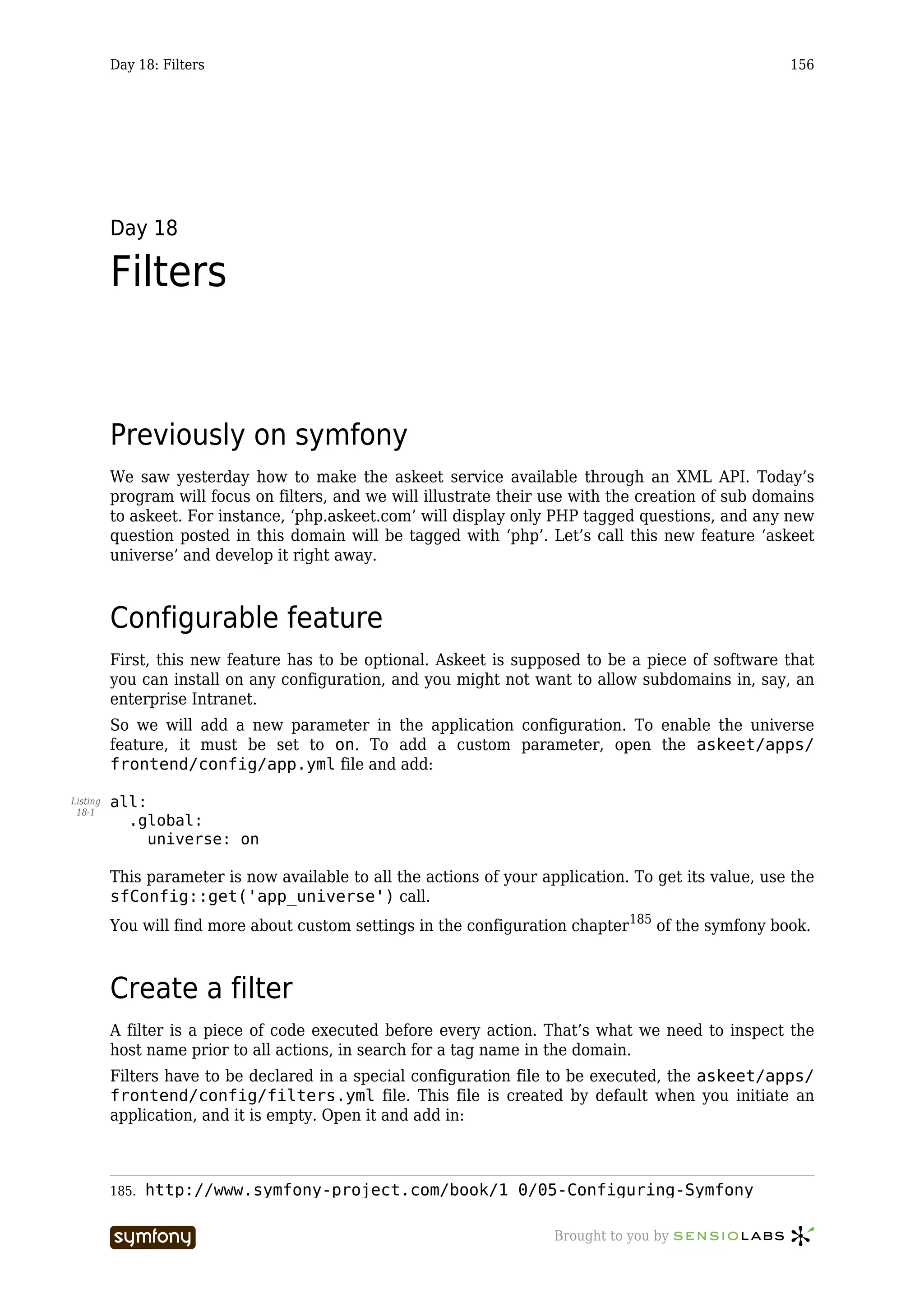 Day 18: Filters                                                                              156




          Day 18

          Filters


          Previously on symfony
          We saw yesterday how to make the askeet service available through an XML API. Today’s
          program will focus on filters, and we will illustrate their use with the creation of sub domains
          to askeet. For instance, ‘php.askeet.com’ will display only PHP tagged questions, and any new
          question posted in this domain will be tagged with ‘php’. Let’s call this new feature ‘askeet
          universe’ and develop it right away.



          Configurable feature
          First, this new feature has to be optional. Askeet is supposed to be a piece of software that
          you can install on any configuration, and you might not want to allow subdomains in, say, an
          enterprise Intranet.
          So we will add a new parameter in the application configuration. To enable the universe
          feature, it must be set to on. To add a custom parameter, open the askeet/apps/
          frontend/config/app.yml file and add:

Listing   all:
 18-1
            .global:
               universe: on

          This parameter is now available to all the actions of your application. To get its value, use the
          sfConfig::get('app_universe') call.
          You will find more about custom settings in the configuration chapter 185 of the symfony book.



          Create a filter
          A filter is a piece of code executed before every action. That’s what we need to inspect the
          host name prior to all actions, in search for a tag name in the domain.
          Filters have to be declared in a special configuration file to be executed, the askeet/apps/
          frontend/config/filters.yml file. This file is created by default when you initiate an
          application, and it is empty. Open it and add in:



          185.   http://www.symfony-project.com/book/1_0/05-Configuring-Symfony

                                  -----------------                    Brought to you by
 