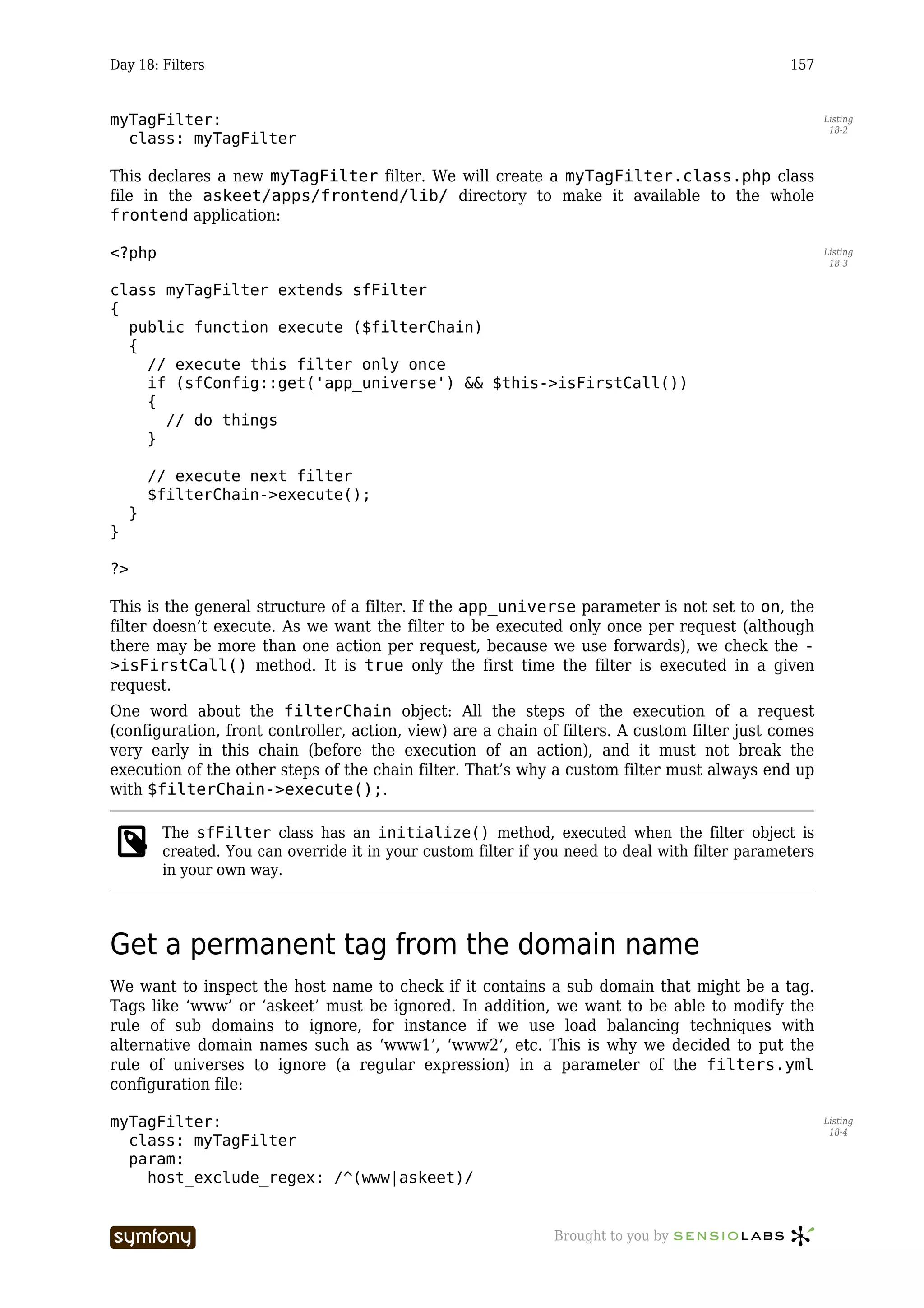 Day 18: Filters                                                                                    157


myTagFilter:                                                                                              Listing
                                                                                                           18-2
  class: myTagFilter

This declares a new myTagFilter filter. We will create a myTagFilter.class.php class
file in the askeet/apps/frontend/lib/ directory to make it available to the whole
frontend application:

<?php                                                                                                     Listing
                                                                                                           18-3


class myTagFilter extends sfFilter
{
  public function execute ($filterChain)
  {
    // execute this filter only once
    if (sfConfig::get('app_universe') && $this->isFirstCall())
    {
      // do things
    }

         // execute next filter
         $filterChain->execute();
     }
}

?>

This is the general structure of a filter. If the app_universe parameter is not set to on, the
filter doesn’t execute. As we want the filter to be executed only once per request (although
there may be more than one action per request, because we use forwards), we check the -
>isFirstCall() method. It is true only the first time the filter is executed in a given
request.
One word about the filterChain object: All the steps of the execution of a request
(configuration, front controller, action, view) are a chain of filters. A custom filter just comes
very early in this chain (before the execution of an action), and it must not break the
execution of the other steps of the chain filter. That’s why a custom filter must always end up
with $filterChain->execute();.

          The sfFilter class has an initialize() method, executed when the filter object is
          created. You can override it in your custom filter if you need to deal with filter parameters
          in your own way.




Get a permanent tag from the domain name
We want to inspect the host name to check if it contains a sub domain that might be a tag.
Tags like ‘www’ or ‘askeet’ must be ignored. In addition, we want to be able to modify the
rule of sub domains to ignore, for instance if we use load balancing techniques with
alternative domain names such as ‘www1’, ‘www2’, etc. This is why we decided to put the
rule of universes to ignore (a regular expression) in a parameter of the filters.yml
configuration file:

myTagFilter:                                                                                              Listing
                                                                                                           18-4
  class: myTagFilter
  param:
    host_exclude_regex: /^(www|askeet)/


                           -----------------                     Brought to you by
 