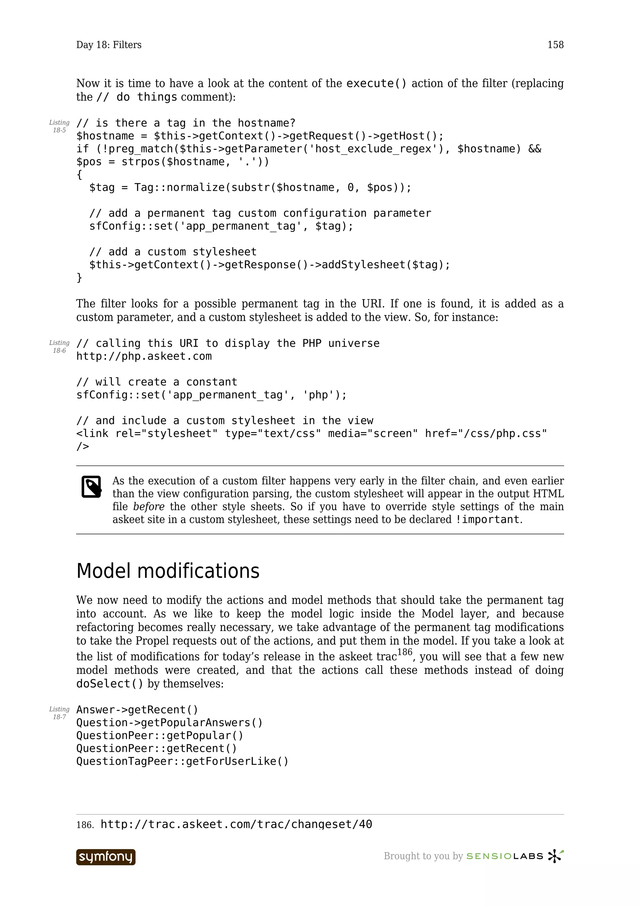 Day 18: Filters                                                                                 158



          Now it is time to have a look at the content of the execute() action of the filter (replacing
          the // do things comment):

Listing   // is there a tag in the hostname?
 18-5
          $hostname = $this->getContext()->getRequest()->getHost();
          if (!preg_match($this->getParameter('host_exclude_regex'), $hostname) &&
          $pos = strpos($hostname, '.'))
          {
            $tag = Tag::normalize(substr($hostname, 0, $pos));

              // add a permanent tag custom configuration parameter
              sfConfig::set('app_permanent_tag', $tag);

              // add a custom stylesheet
              $this->getContext()->getResponse()->addStylesheet($tag);
          }

          The filter looks for a possible permanent tag in the URI. If one is found, it is added as a
          custom parameter, and a custom stylesheet is added to the view. So, for instance:

Listing   // calling this URI to display the PHP universe
 18-6
          http://php.askeet.com

          // will create a constant
          sfConfig::set('app_permanent_tag', 'php');

          // and include a custom stylesheet in the view
          <link rel="stylesheet" type="text/css" media="screen" href="/css/php.css"
          />


                  As the execution of a custom filter happens very early in the filter chain, and even earlier
                  than the view configuration parsing, the custom stylesheet will appear in the output HTML
                  file before the other style sheets. So if you have to override style settings of the main
                  askeet site in a custom stylesheet, these settings need to be declared !important.




          Model modifications
          We now need to modify the actions and model methods that should take the permanent tag
          into account. As we like to keep the model logic inside the Model layer, and because
          refactoring becomes really necessary, we take advantage of the permanent tag modifications
          to take the Propel requests out of the actions, and put them in the model. If you take a look at
          the list of modifications for today’s release in the askeet trac186, you will see that a few new
          model methods were created, and that the actions call these methods instead of doing
          doSelect() by themselves:

Listing   Answer->getRecent()
 18-7
          Question->getPopularAnswers()
          QuestionPeer::getPopular()
          QuestionPeer::getRecent()
          QuestionTagPeer::getForUserLike()




          186.   http://trac.askeet.com/trac/changeset/40

                                   -----------------                     Brought to you by
 