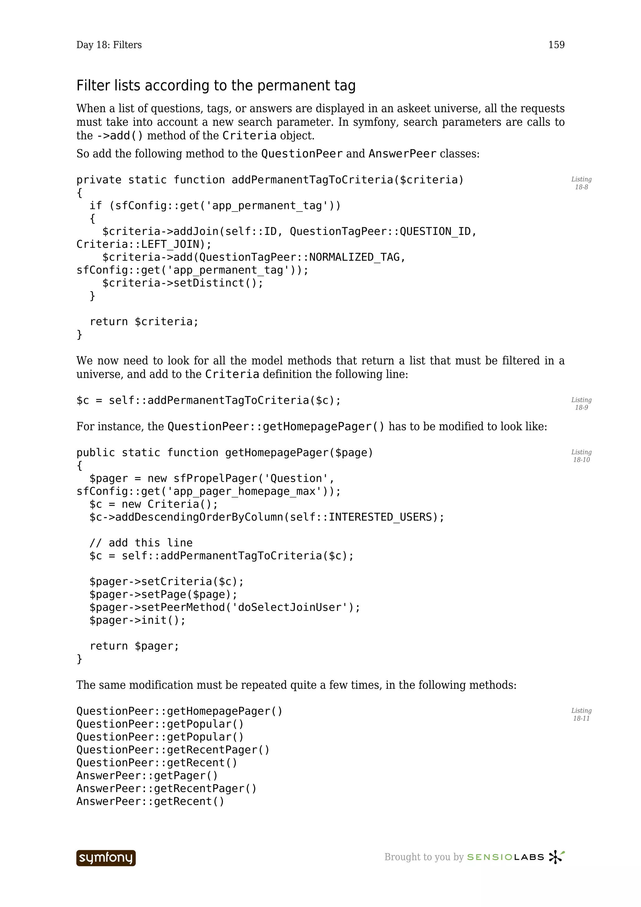 Day 18: Filters                                                                             159



Filter lists according to the permanent tag
When a list of questions, tags, or answers are displayed in an askeet universe, all the requests
must take into account a new search parameter. In symfony, search parameters are calls to
the ->add() method of the Criteria object.
So add the following method to the QuestionPeer and AnswerPeer classes:

private static function addPermanentTagToCriteria($criteria)                                       Listing
                                                                                                    18-8
{
  if (sfConfig::get('app_permanent_tag'))
  {
    $criteria->addJoin(self::ID, QuestionTagPeer::QUESTION_ID,
Criteria::LEFT_JOIN);
    $criteria->add(QuestionTagPeer::NORMALIZED_TAG,
sfConfig::get('app_permanent_tag'));
    $criteria->setDistinct();
  }

    return $criteria;
}

We now need to look for all the model methods that return a list that must be filtered in a
universe, and add to the Criteria definition the following line:

$c = self::addPermanentTagToCriteria($c);                                                          Listing
                                                                                                    18-9


For instance, the QuestionPeer::getHomepagePager() has to be modified to look like:

public static function getHomepagePager($page)                                                     Listing
                                                                                                   18-10
{
  $pager = new sfPropelPager('Question',
sfConfig::get('app_pager_homepage_max'));
  $c = new Criteria();
  $c->addDescendingOrderByColumn(self::INTERESTED_USERS);

    // add this line
    $c = self::addPermanentTagToCriteria($c);

    $pager->setCriteria($c);
    $pager->setPage($page);
    $pager->setPeerMethod('doSelectJoinUser');
    $pager->init();

    return $pager;
}

The same modification must be repeated quite a few times, in the following methods:

QuestionPeer::getHomepagePager()                                                                   Listing
                                                                                                   18-11
QuestionPeer::getPopular()
QuestionPeer::getPopular()
QuestionPeer::getRecentPager()
QuestionPeer::getRecent()
AnswerPeer::getPager()
AnswerPeer::getRecentPager()
AnswerPeer::getRecent()




                       -----------------                    Brought to you by
 