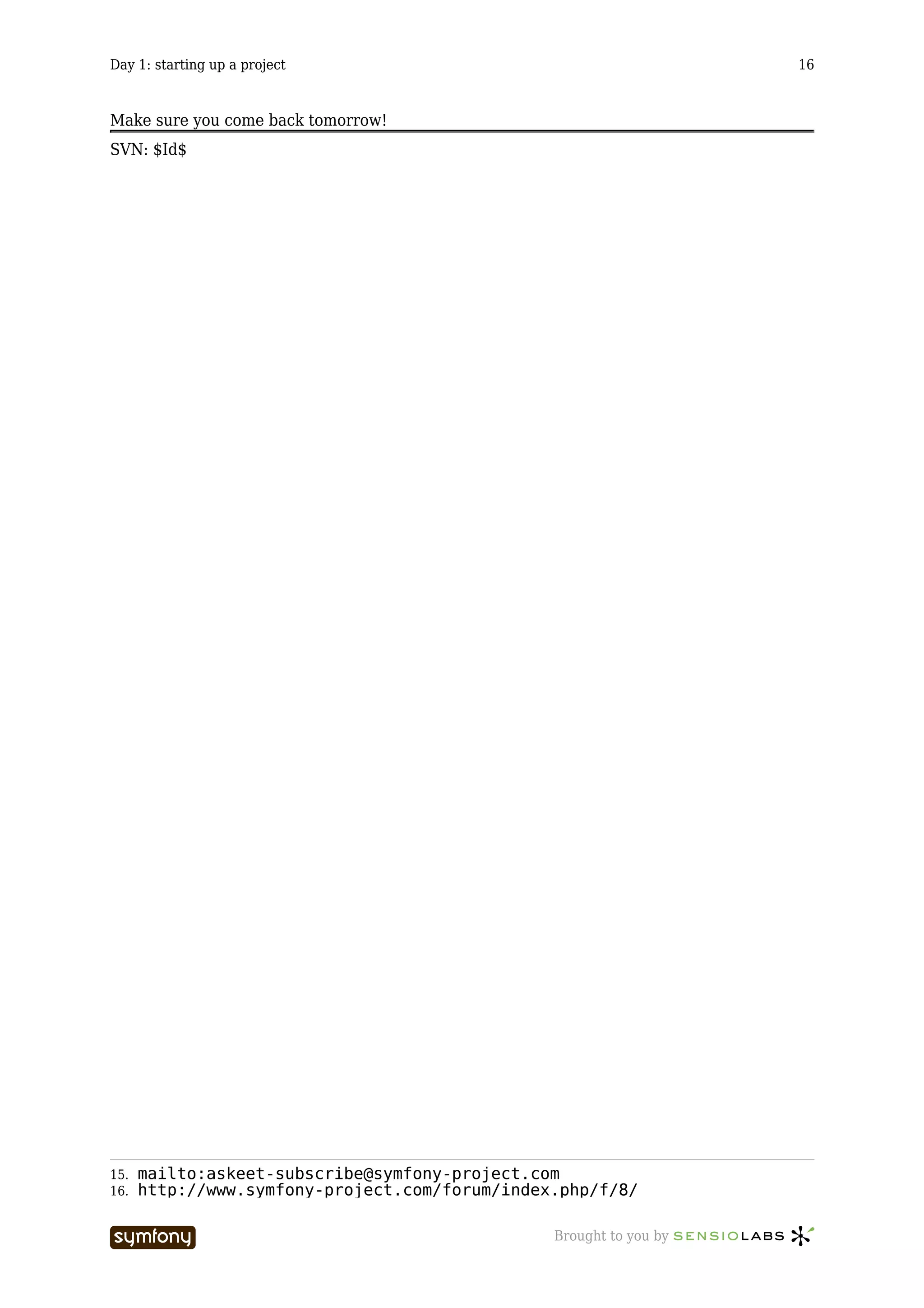 Day 1: starting up a project                                        16



Make sure you come back tomorrow!
SVN: $Id$




15.   mailto:askeet-subscribe@symfony-project.com
16.   http://www.symfony-project.com/forum/index.php/f/8/

                           -----------------    Brought to you by
 