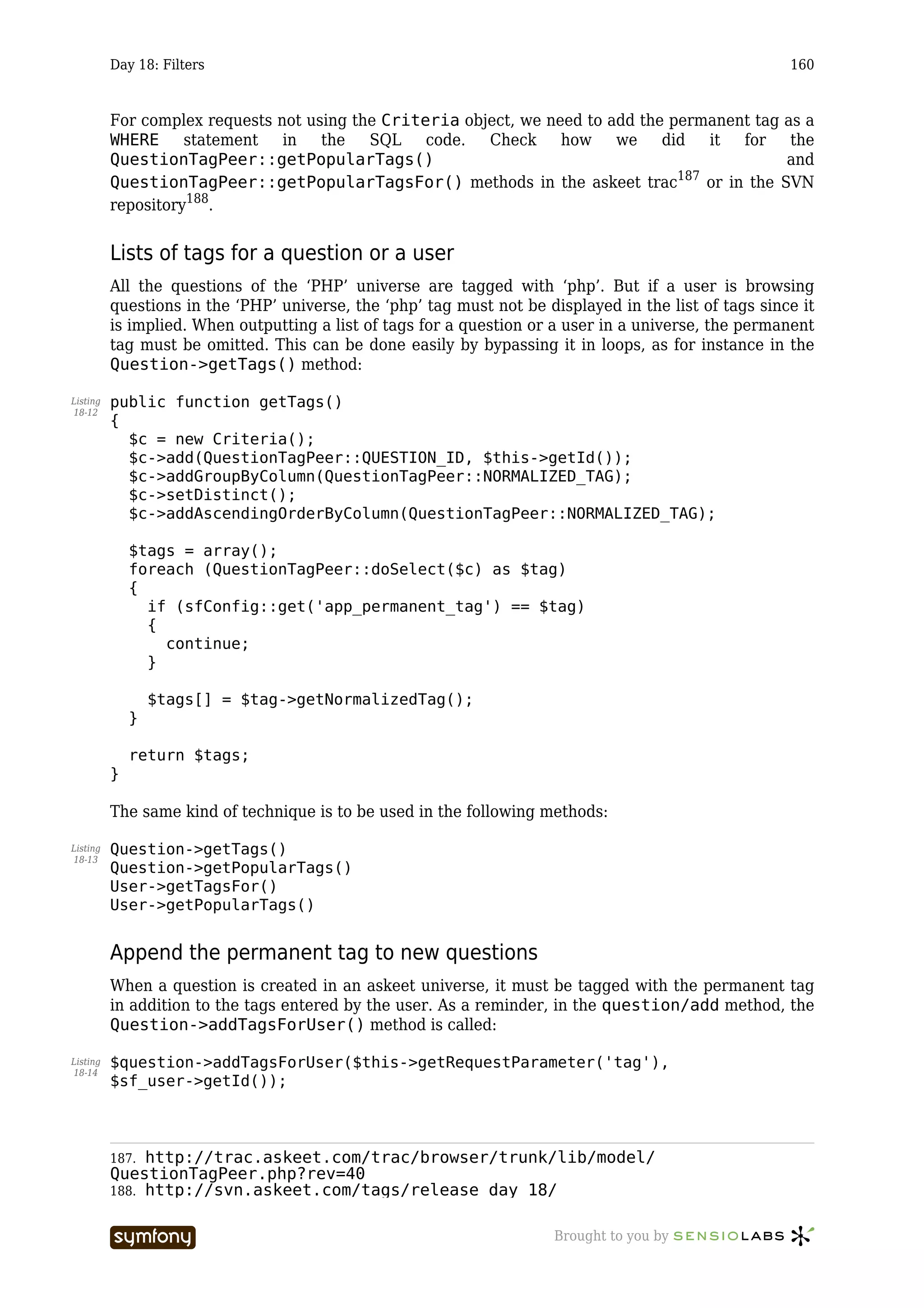 Day 18: Filters                                                                              160



          For complex requests not using the Criteria object, we need to add the permanent tag as a
          WHERE statement in the SQL code.               Check     how we did it for the
          QuestionTagPeer::getPopularTags()                                                      and
                                                                                  187
          QuestionTagPeer::getPopularTagsFor() methods in the askeet trac             or in the SVN
          repository188.


          Lists of tags for a question or a user
          All the questions of the ‘PHP’ universe are tagged with ‘php’. But if a user is browsing
          questions in the ‘PHP’ universe, the ‘php’ tag must not be displayed in the list of tags since it
          is implied. When outputting a list of tags for a question or a user in a universe, the permanent
          tag must be omitted. This can be done easily by bypassing it in loops, as for instance in the
          Question->getTags() method:

Listing   public function getTags()
18-12
          {
            $c = new Criteria();
            $c->add(QuestionTagPeer::QUESTION_ID, $this->getId());
            $c->addGroupByColumn(QuestionTagPeer::NORMALIZED_TAG);
            $c->setDistinct();
            $c->addAscendingOrderByColumn(QuestionTagPeer::NORMALIZED_TAG);

              $tags = array();
              foreach (QuestionTagPeer::doSelect($c) as $tag)
              {
                if (sfConfig::get('app_permanent_tag') == $tag)
                {
                  continue;
                }

                  $tags[] = $tag->getNormalizedTag();
              }

              return $tags;
          }

          The same kind of technique is to be used in the following methods:

Listing   Question->getTags()
18-13
          Question->getPopularTags()
          User->getTagsFor()
          User->getPopularTags()


          Append the permanent tag to new questions
          When a question is created in an askeet universe, it must be tagged with the permanent tag
          in addition to the tags entered by the user. As a reminder, in the question/add method, the
          Question->addTagsForUser() method is called:

Listing   $question->addTagsForUser($this->getRequestParameter('tag'),
18-14
          $sf_user->getId());



          187. http://trac.askeet.com/trac/browser/trunk/lib/model/
          QuestionTagPeer.php?rev=40
          188. http://svn.askeet.com/tags/release_day_18/


                                  -----------------                    Brought to you by
 