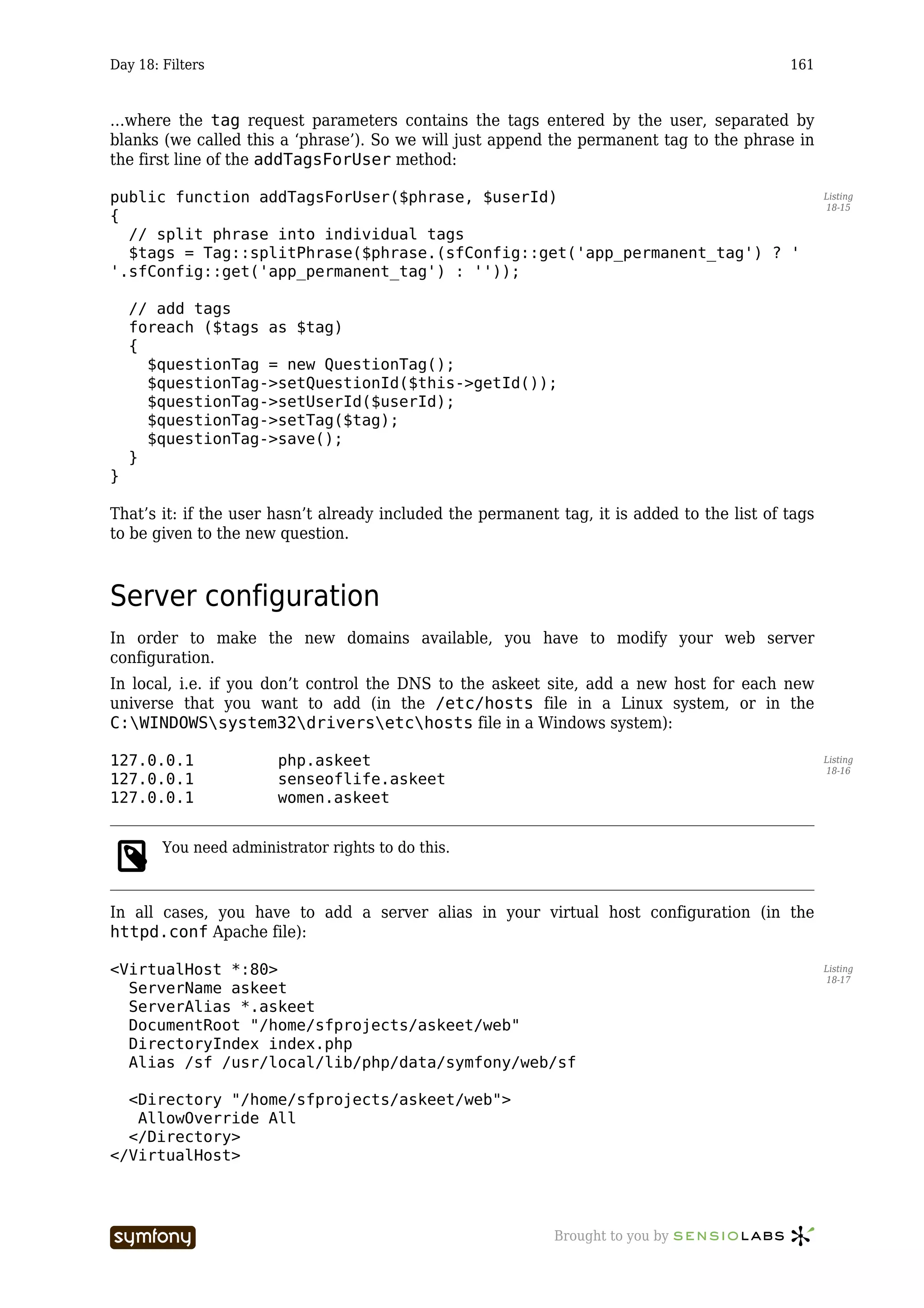 Day 18: Filters                                                                              161



…where the tag request parameters contains the tags entered by the user, separated by
blanks (we called this a ‘phrase’). So we will just append the permanent tag to the phrase in
the first line of the addTagsForUser method:

public function addTagsForUser($phrase, $userId)                                                    Listing
                                                                                                    18-15
{
  // split phrase into individual tags
  $tags = Tag::splitPhrase($phrase.(sfConfig::get('app_permanent_tag') ? '
'.sfConfig::get('app_permanent_tag') : ''));

    // add tags
    foreach ($tags as $tag)
    {
      $questionTag = new QuestionTag();
      $questionTag->setQuestionId($this->getId());
      $questionTag->setUserId($userId);
      $questionTag->setTag($tag);
      $questionTag->save();
    }
}

That’s it: if the user hasn’t already included the permanent tag, it is added to the list of tags
to be given to the new question.



Server configuration
In order to make the new domains available, you have to modify your web server
configuration.
In local, i.e. if you don’t control the DNS to the askeet site, add a new host for each new
universe that you want to add (in the /etc/hosts file in a Linux system, or in the
C:WINDOWSsystem32driversetchosts file in a Windows system):

127.0.0.1               php.askeet                                                                  Listing
                                                                                                    18-16
127.0.0.1               senseoflife.askeet
127.0.0.1               women.askeet


        You need administrator rights to do this.



In all cases, you have to add a server alias in your virtual host configuration (in the
httpd.conf Apache file):

<VirtualHost *:80>                                                                                  Listing
                                                                                                    18-17
  ServerName askeet
  ServerAlias *.askeet
  DocumentRoot "/home/sfprojects/askeet/web"
  DirectoryIndex index.php
  Alias /sf /usr/local/lib/php/data/symfony/web/sf

  <Directory "/home/sfprojects/askeet/web">
   AllowOverride All
  </Directory>
</VirtualHost>




                         -----------------                   Brought to you by
 