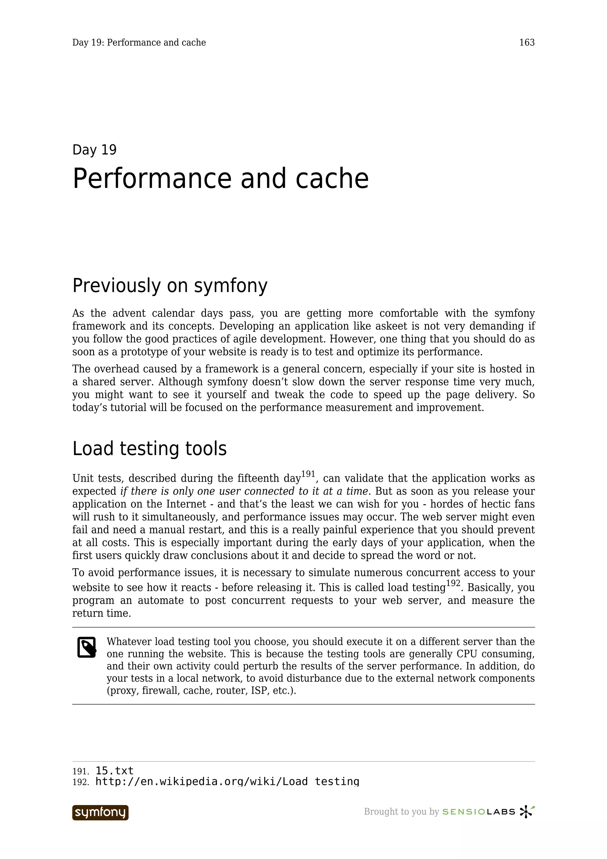 Day 19: Performance and cache                                                                  163




Day 19

Performance and cache


Previously on symfony
As the advent calendar days pass, you are getting more comfortable with the symfony
framework and its concepts. Developing an application like askeet is not very demanding if
you follow the good practices of agile development. However, one thing that you should do as
soon as a prototype of your website is ready is to test and optimize its performance.
The overhead caused by a framework is a general concern, especially if your site is hosted in
a shared server. Although symfony doesn’t slow down the server response time very much,
you might want to see it yourself and tweak the code to speed up the page delivery. So
today’s tutorial will be focused on the performance measurement and improvement.



Load testing tools
Unit tests, described during the fifteenth day191, can validate that the application works as
expected if there is only one user connected to it at a time. But as soon as you release your
application on the Internet - and that’s the least we can wish for you - hordes of hectic fans
will rush to it simultaneously, and performance issues may occur. The web server might even
fail and need a manual restart, and this is a really painful experience that you should prevent
at all costs. This is especially important during the early days of your application, when the
first users quickly draw conclusions about it and decide to spread the word or not.
To avoid performance issues, it is necessary to simulate numerous concurrent access to your
website to see how it reacts - before releasing it. This is called load testing192. Basically, you
program an automate to post concurrent requests to your web server, and measure the
return time.

        Whatever load testing tool you choose, you should execute it on a different server than the
        one running the website. This is because the testing tools are generally CPU consuming,
        and their own activity could perturb the results of the server performance. In addition, do
        your tests in a local network, to avoid disturbance due to the external network components
        (proxy, firewall, cache, router, ISP, etc.).




191.   15.txt
192.   http://en.wikipedia.org/wiki/Load_testing

                         -----------------                    Brought to you by
 