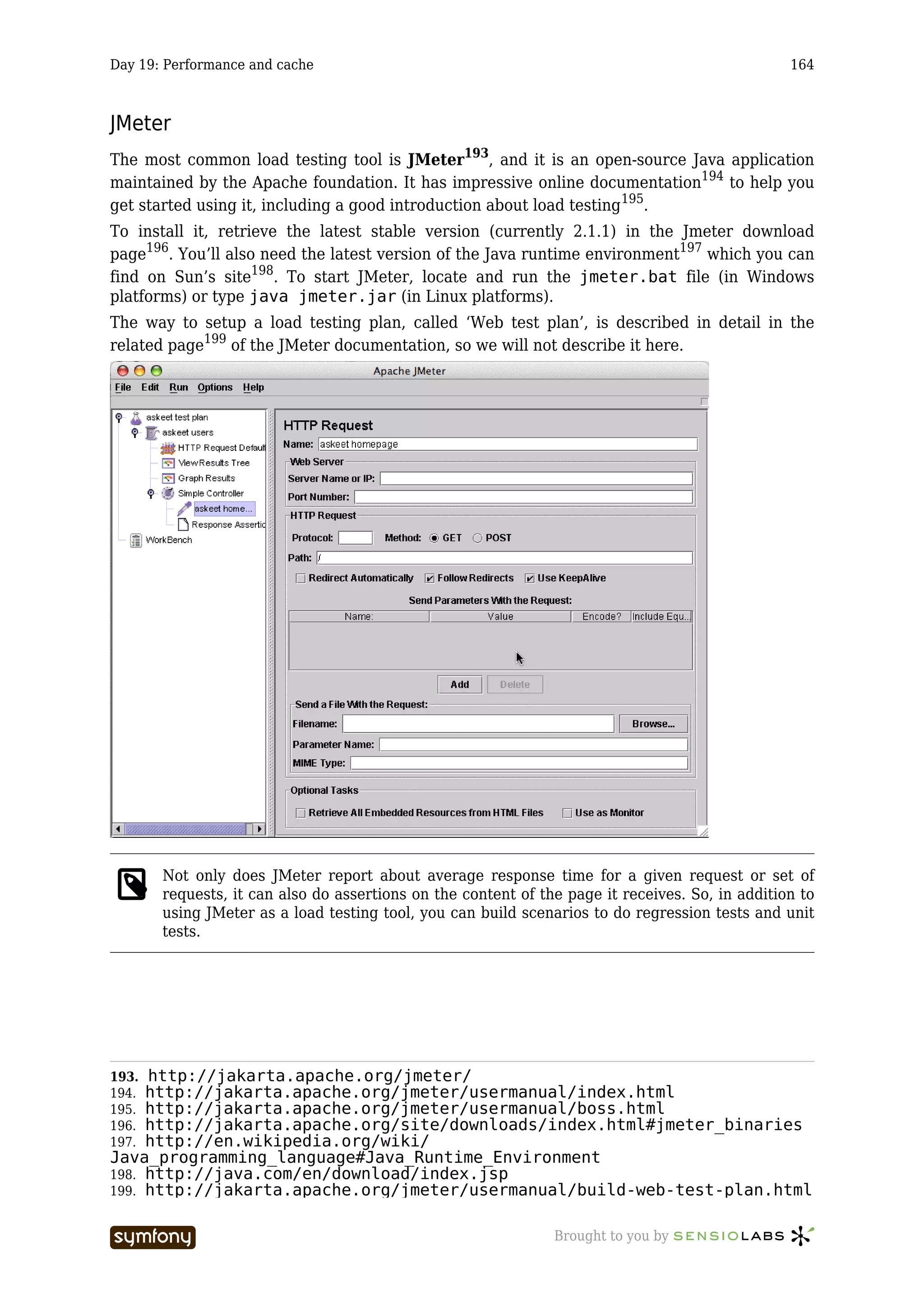 Day 19: Performance and cache                                                                    164



JMeter
The most common load testing tool is JMeter193, and it is an open-source Java application
maintained by the Apache foundation. It has impressive online documentation194 to help you
get started using it, including a good introduction about load testing 195.
To install it, retrieve the latest stable version (currently 2.1.1) in the Jmeter download
page196. You’ll also need the latest version of the Java runtime environment197 which you can
find on Sun’s site198. To start JMeter, locate and run the jmeter.bat file (in Windows
platforms) or type java jmeter.jar (in Linux platforms).
The way to setup a load testing plan, called ‘Web test plan’, is described in detail in the
related page199 of the JMeter documentation, so we will not describe it here.




       Not only does JMeter report about average response time for a given request or set of
       requests, it can also do assertions on the content of the page it receives. So, in addition to
       using JMeter as a load testing tool, you can build scenarios to do regression tests and unit
       tests.




193. http://jakarta.apache.org/jmeter/
194. http://jakarta.apache.org/jmeter/usermanual/index.html
195. http://jakarta.apache.org/jmeter/usermanual/boss.html
196. http://jakarta.apache.org/site/downloads/index.html#jmeter_binaries
197. http://en.wikipedia.org/wiki/
Java_programming_language#Java_Runtime_Environment
198. http://java.com/en/download/index.jsp
199. http://jakarta.apache.org/jmeter/usermanual/build-web-test-plan.html


                        -----------------                      Brought to you by
 
