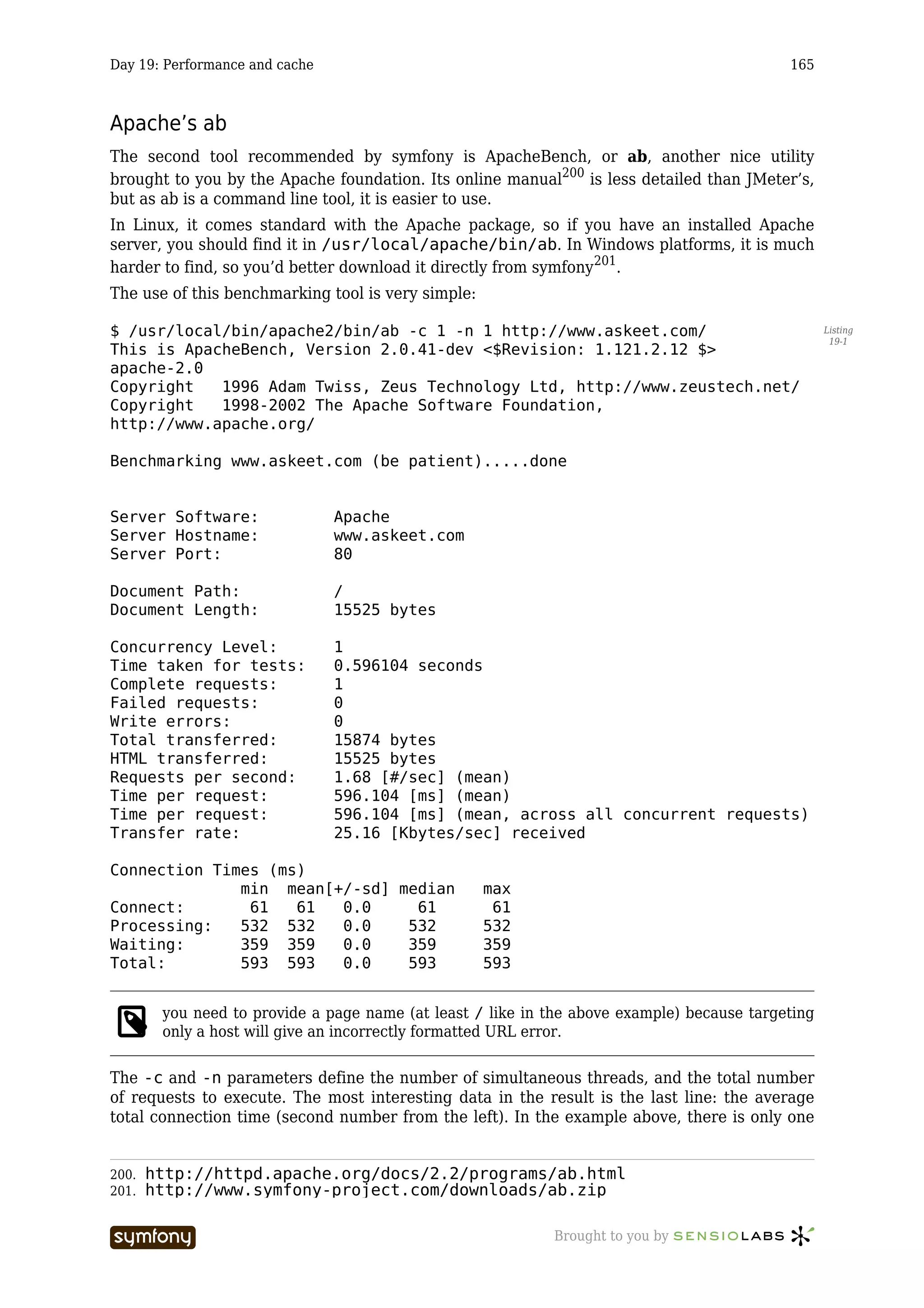 Day 19: Performance and cache                                                               165



Apache’s ab
The second tool recommended by symfony is ApacheBench, or ab, another nice utility
brought to you by the Apache foundation. Its online manual200 is less detailed than JMeter’s,
but as ab is a command line tool, it is easier to use.
In Linux, it comes standard with the Apache package, so if you have an installed Apache
server, you should find it in /usr/local/apache/bin/ab. In Windows platforms, it is much
harder to find, so you’d better download it directly from symfony201.
The use of this benchmarking tool is very simple:

$ /usr/local/bin/apache2/bin/ab -c 1 -n 1 http://www.askeet.com/                                   Listing
                                                                                                    19-1
This is ApacheBench, Version 2.0.41-dev <$Revision: 1.121.2.12 $>
apache-2.0
Copyright   1996 Adam Twiss, Zeus Technology Ltd, http://www.zeustech.net/
Copyright   1998-2002 The Apache Software Foundation,
http://www.apache.org/

Benchmarking www.askeet.com (be patient).....done


Server Software:                   Apache
Server Hostname:                   www.askeet.com
Server Port:                       80

Document Path:                     /
Document Length:                   15525 bytes

Concurrency Level:                 1
Time taken for tests:              0.596104 seconds
Complete requests:                 1
Failed requests:                   0
Write errors:                      0
Total transferred:                 15874 bytes
HTML transferred:                  15525 bytes
Requests per second:               1.68 [#/sec] (mean)
Time per request:                  596.104 [ms] (mean)
Time per request:                  596.104 [ms] (mean, across all concurrent requests)
Transfer rate:                     25.16 [Kbytes/sec] received

Connection Times (ms)
              min mean[+/-sd] median                max
Connect:       61   61  0.0     61                   61
Processing:   532 532   0.0    532                  532
Waiting:      359 359   0.0    359                  359
Total:        593 593   0.0    593                  593


        you need to provide a page name (at least / like in the above example) because targeting
        only a host will give an incorrectly formatted URL error.

The -c and -n parameters define the number of simultaneous threads, and the total number
of requests to execute. The most interesting data in the result is the last line: the average
total connection time (second number from the left). In the example above, there is only one


200.   http://httpd.apache.org/docs/2.2/programs/ab.html
201.   http://www.symfony-project.com/downloads/ab.zip

                        -----------------                   Brought to you by
 