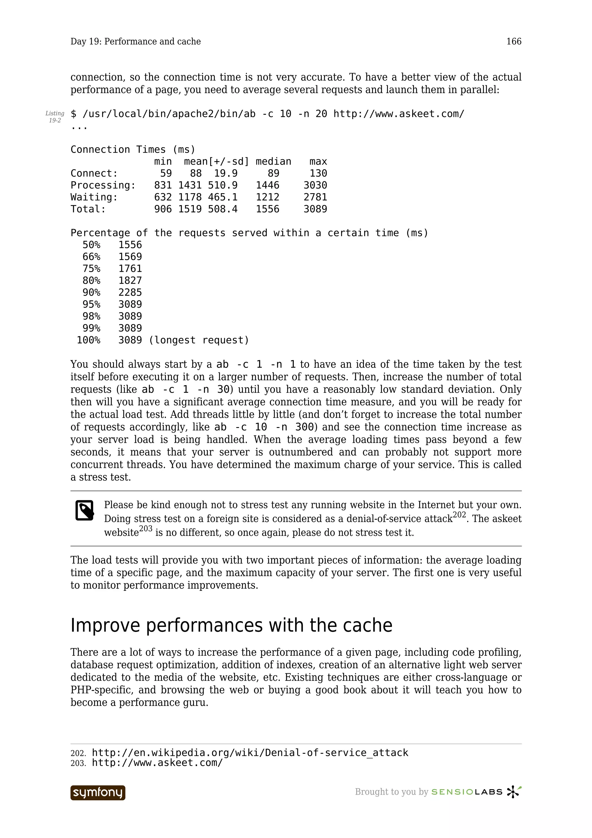 Day 19: Performance and cache                                                                      166



          connection, so the connection time is not very accurate. To have a better view of the actual
          performance of a page, you need to average several requests and launch them in parallel:

Listing   $ /usr/local/bin/apache2/bin/ab -c 10 -n 20 http://www.askeet.com/
 19-2
          ...

          Connection Times (ms)
                        min mean[+/-sd]                 median    max
          Connect:       59   88 19.9                     89      130
          Processing:   831 1431 510.9                  1446     3030
          Waiting:      632 1178 465.1                  1212     2781
          Total:        906 1519 508.4                  1556     3089

          Percentage of the requests served within a certain time (ms)
            50%   1556
            66%   1569
            75%   1761
            80%   1827
            90%   2285
            95%   3089
            98%   3089
            99%   3089
           100%   3089 (longest request)

          You should always start by a ab -c 1 -n 1 to have an idea of the time taken by the test
          itself before executing it on a larger number of requests. Then, increase the number of total
          requests (like ab -c 1 -n 30) until you have a reasonably low standard deviation. Only
          then will you have a significant average connection time measure, and you will be ready for
          the actual load test. Add threads little by little (and don’t forget to increase the total number
          of requests accordingly, like ab -c 10 -n 300) and see the connection time increase as
          your server load is being handled. When the average loading times pass beyond a few
          seconds, it means that your server is outnumbered and can probably not support more
          concurrent threads. You have determined the maximum charge of your service. This is called
          a stress test.

                   Please be kind enough not to stress test any running website in the Internet but your own.
                   Doing stress test on a foreign site is considered as a denial-of-service attack202. The askeet
                   website203 is no different, so once again, please do not stress test it.

          The load tests will provide you with two important pieces of information: the average loading
          time of a specific page, and the maximum capacity of your server. The first one is very useful
          to monitor performance improvements.



          Improve performances with the cache
          There are a lot of ways to increase the performance of a given page, including code profiling,
          database request optimization, addition of indexes, creation of an alternative light web server
          dedicated to the media of the website, etc. Existing techniques are either cross-language or
          PHP-specific, and browsing the web or buying a good book about it will teach you how to
          become a performance guru.



          202.   http://en.wikipedia.org/wiki/Denial-of-service_attack
          203.   http://www.askeet.com/

                                    -----------------                      Brought to you by
 