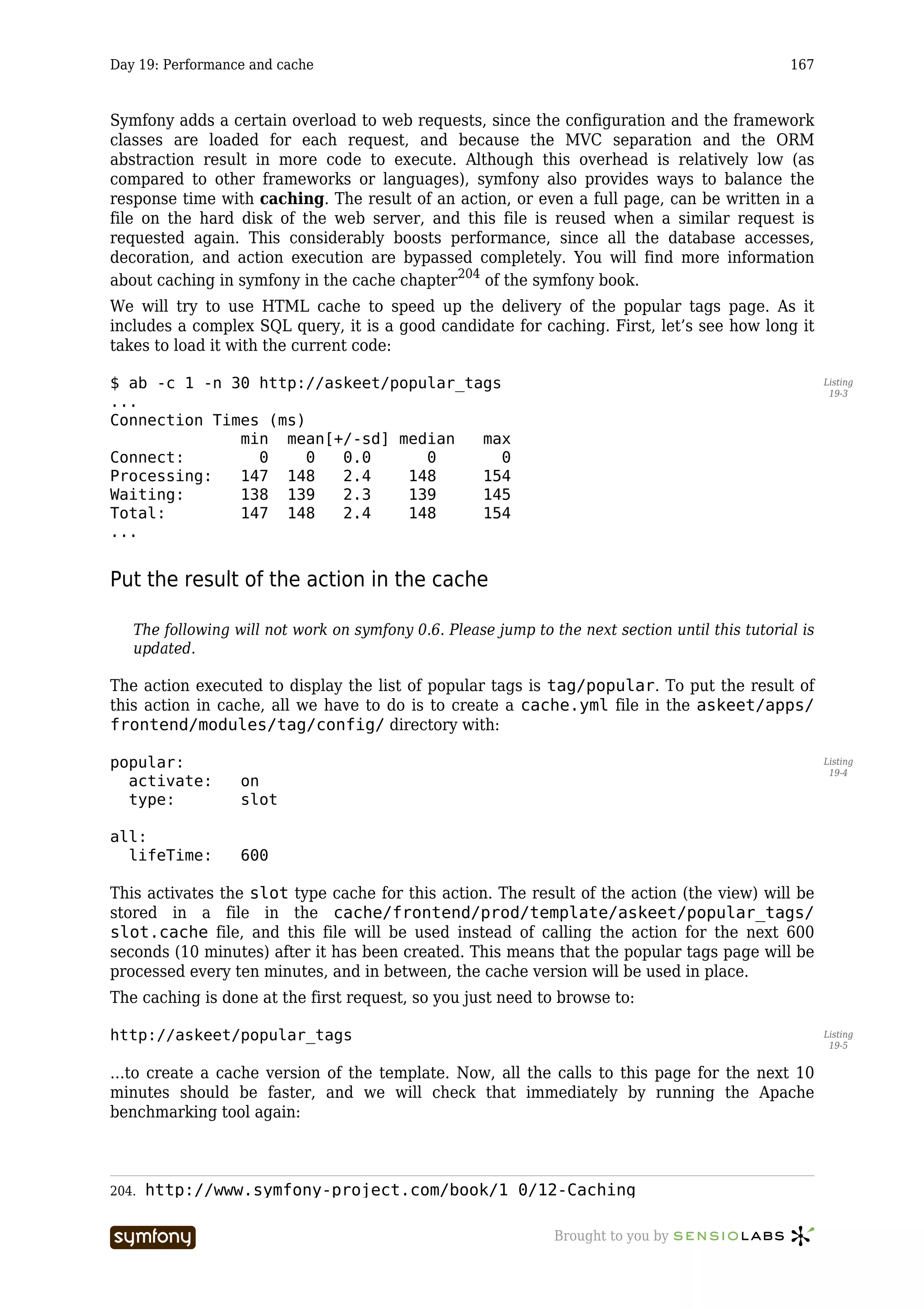 Day 19: Performance and cache                                                                    167



Symfony adds a certain overload to web requests, since the configuration and the framework
classes are loaded for each request, and because the MVC separation and the ORM
abstraction result in more code to execute. Although this overhead is relatively low (as
compared to other frameworks or languages), symfony also provides ways to balance the
response time with caching. The result of an action, or even a full page, can be written in a
file on the hard disk of the web server, and this file is reused when a similar request is
requested again. This considerably boosts performance, since all the database accesses,
decoration, and action execution are bypassed completely. You will find more information
about caching in symfony in the cache chapter204 of the symfony book.
We will try to use HTML cache to speed up the delivery of the popular tags page. As it
includes a complex SQL query, it is a good candidate for caching. First, let’s see how long it
takes to load it with the current code:

$ ab -c 1 -n 30 http://askeet/popular_tags                                                              Listing
                                                                                                         19-3
...
Connection Times (ms)
              min mean[+/-sd] median    max
Connect:        0     0  0.0      0        0
Processing:   147 148    2.4    148     154
Waiting:      138 139    2.3    139     145
Total:        147 148    2.4    148     154
...


Put the result of the action in the cache

   The following will not work on symfony 0.6. Please jump to the next section until this tutorial is
   updated.

The action executed to display the list of popular tags is tag/popular. To put the result of
this action in cache, all we have to do is to create a cache.yml file in the askeet/apps/
frontend/modules/tag/config/ directory with:

popular:                                                                                                Listing
                                                                                                         19-4
  activate:       on
  type:           slot

all:
  lifeTime:       600

This activates the slot type cache for this action. The result of the action (the view) will be
stored in a file in the cache/frontend/prod/template/askeet/popular_tags/
slot.cache file, and this file will be used instead of calling the action for the next 600
seconds (10 minutes) after it has been created. This means that the popular tags page will be
processed every ten minutes, and in between, the cache version will be used in place.
The caching is done at the first request, so you just need to browse to:

http://askeet/popular_tags                                                                              Listing
                                                                                                         19-5


…to create a cache version of the template. Now, all the calls to this page for the next 10
minutes should be faster, and we will check that immediately by running the Apache
benchmarking tool again:



204.   http://www.symfony-project.com/book/1_0/12-Caching

                         -----------------                     Brought to you by
 