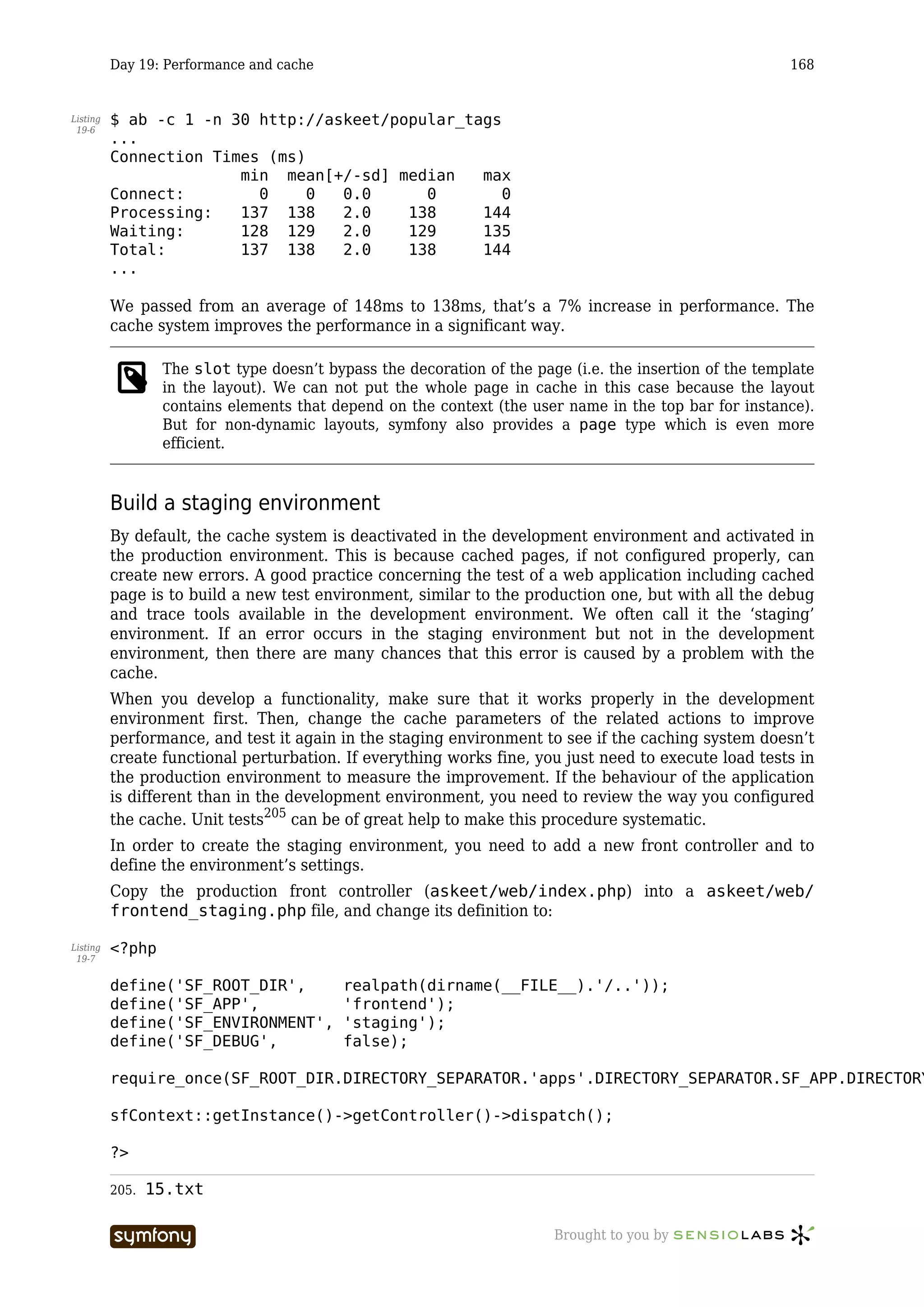 Day 19: Performance and cache                                                                  168


Listing   $ ab -c 1 -n 30 http://askeet/popular_tags
 19-6
          ...
          Connection Times (ms)
                        min mean[+/-sd] median    max
          Connect:        0     0  0.0      0        0
          Processing:   137 138    2.0    138     144
          Waiting:      128 129    2.0    129     135
          Total:        137 138    2.0    138     144
          ...

          We passed from an average of 148ms to 138ms, that’s a 7% increase in performance. The
          cache system improves the performance in a significant way.

                  The slot type doesn’t bypass the decoration of the page (i.e. the insertion of the template
                  in the layout). We can not put the whole page in cache in this case because the layout
                  contains elements that depend on the context (the user name in the top bar for instance).
                  But for non-dynamic layouts, symfony also provides a page type which is even more
                  efficient.


          Build a staging environment
          By default, the cache system is deactivated in the development environment and activated in
          the production environment. This is because cached pages, if not configured properly, can
          create new errors. A good practice concerning the test of a web application including cached
          page is to build a new test environment, similar to the production one, but with all the debug
          and trace tools available in the development environment. We often call it the ‘staging’
          environment. If an error occurs in the staging environment but not in the development
          environment, then there are many chances that this error is caused by a problem with the
          cache.
          When you develop a functionality, make sure that it works properly in the development
          environment first. Then, change the cache parameters of the related actions to improve
          performance, and test it again in the staging environment to see if the caching system doesn’t
          create functional perturbation. If everything works fine, you just need to execute load tests in
          the production environment to measure the improvement. If the behaviour of the application
          is different than in the development environment, you need to review the way you configured
          the cache. Unit tests205 can be of great help to make this procedure systematic.
          In order to create the staging environment, you need to add a new front controller and to
          define the environment’s settings.
          Copy the production front controller (askeet/web/index.php) into a askeet/web/
          frontend_staging.php file, and change its definition to:

Listing   <?php
 19-7


          define('SF_ROOT_DIR',                 realpath(dirname(__FILE__).'/..'));
          define('SF_APP',                      'frontend');
          define('SF_ENVIRONMENT',              'staging');
          define('SF_DEBUG',                    false);

          require_once(SF_ROOT_DIR.DIRECTORY_SEPARATOR.'apps'.DIRECTORY_SEPARATOR.SF_APP.DIRECTORY

          sfContext::getInstance()->getController()->dispatch();

          ?>

          205.   15.txt

                                   -----------------                    Brought to you by
 