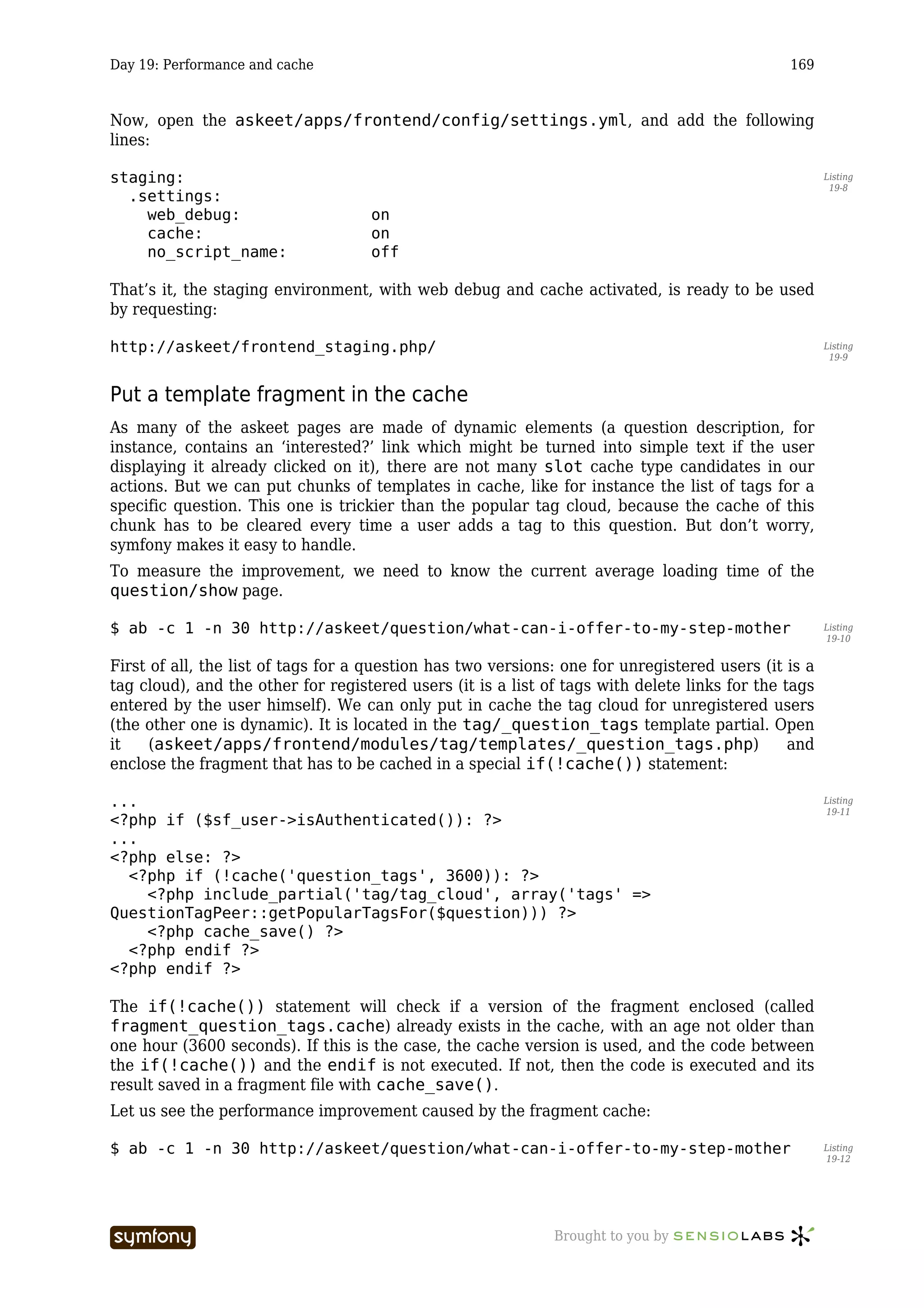 Day 19: Performance and cache                                                                  169



Now, open the askeet/apps/frontend/config/settings.yml, and add the following
lines:

staging:                                                                                              Listing
                                                                                                       19-8
  .settings:
    web_debug:                              on
    cache:                                  on
    no_script_name:                         off

That’s it, the staging environment, with web debug and cache activated, is ready to be used
by requesting:

http://askeet/frontend_staging.php/                                                                   Listing
                                                                                                       19-9



Put a template fragment in the cache
As many of the askeet pages are made of dynamic elements (a question description, for
instance, contains an ‘interested?’ link which might be turned into simple text if the user
displaying it already clicked on it), there are not many slot cache type candidates in our
actions. But we can put chunks of templates in cache, like for instance the list of tags for a
specific question. This one is trickier than the popular tag cloud, because the cache of this
chunk has to be cleared every time a user adds a tag to this question. But don’t worry,
symfony makes it easy to handle.
To measure the improvement, we need to know the current average loading time of the
question/show page.

$ ab -c 1 -n 30 http://askeet/question/what-can-i-offer-to-my-step-mother                             Listing
                                                                                                      19-10


First of all, the list of tags for a question has two versions: one for unregistered users (it is a
tag cloud), and the other for registered users (it is a list of tags with delete links for the tags
entered by the user himself). We can only put in cache the tag cloud for unregistered users
(the other one is dynamic). It is located in the tag/_question_tags template partial. Open
it    (askeet/apps/frontend/modules/tag/templates/_question_tags.php)                           and
enclose the fragment that has to be cached in a special if(!cache()) statement:

...                                                                                                   Listing
                                                                                                      19-11
<?php if ($sf_user->isAuthenticated()): ?>
...
<?php else: ?>
  <?php if (!cache('question_tags', 3600)): ?>
    <?php include_partial('tag/tag_cloud', array('tags' =>
QuestionTagPeer::getPopularTagsFor($question))) ?>
    <?php cache_save() ?>
  <?php endif ?>
<?php endif ?>

The if(!cache()) statement will check if a version of the fragment enclosed (called
fragment_question_tags.cache) already exists in the cache, with an age not older than
one hour (3600 seconds). If this is the case, the cache version is used, and the code between
the if(!cache()) and the endif is not executed. If not, then the code is executed and its
result saved in a fragment file with cache_save().
Let us see the performance improvement caused by the fragment cache:

$ ab -c 1 -n 30 http://askeet/question/what-can-i-offer-to-my-step-mother                             Listing
                                                                                                      19-12




                        -----------------                     Brought to you by
 