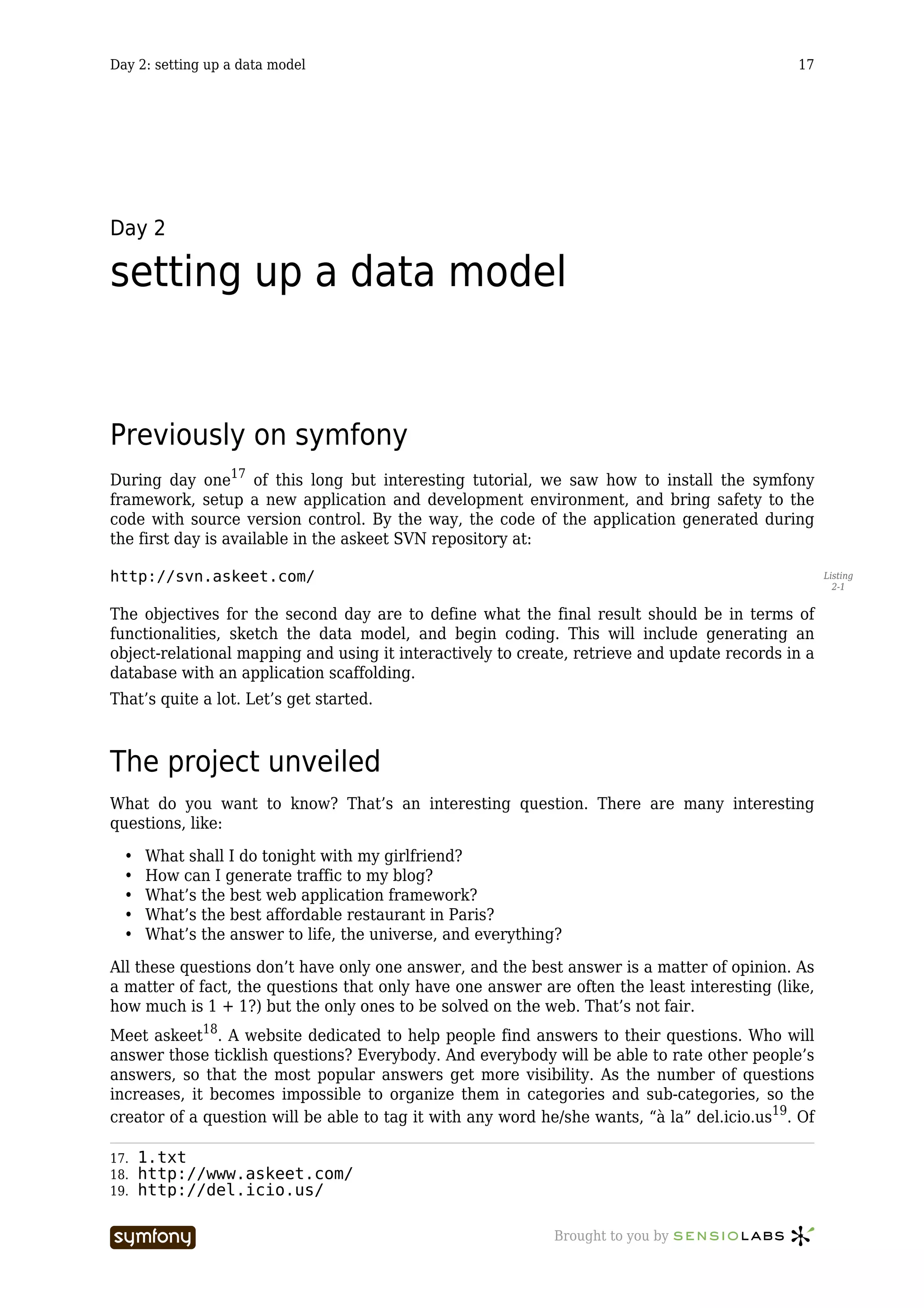 Day 2: setting up a data model                                                                17




Day 2

setting up a data model


Previously on symfony
During day one17 of this long but interesting tutorial, we saw how to install the symfony
framework, setup a new application and development environment, and bring safety to the
code with source version control. By the way, the code of the application generated during
the first day is available in the askeet SVN repository at:

http://svn.askeet.com/                                                                              Listing
                                                                                                      2-1


The objectives for the second day are to define what the final result should be in terms of
functionalities, sketch the data model, and begin coding. This will include generating an
object-relational mapping and using it interactively to create, retrieve and update records in a
database with an application scaffolding.
That’s quite a lot. Let’s get started.



The project unveiled
What do you want to know? That’s an interesting question. There are many interesting
questions, like:

  •   What shall I do tonight with my girlfriend?
  •   How can I generate traffic to my blog?
  •   What’s the best web application framework?
  •   What’s the best affordable restaurant in Paris?
  •   What’s the answer to life, the universe, and everything?

All these questions don’t have only one answer, and the best answer is a matter of opinion. As
a matter of fact, the questions that only have one answer are often the least interesting (like,
how much is 1 + 1?) but the only ones to be solved on the web. That’s not fair.
Meet askeet18. A website dedicated to help people find answers to their questions. Who will
answer those ticklish questions? Everybody. And everybody will be able to rate other people’s
answers, so that the most popular answers get more visibility. As the number of questions
increases, it becomes impossible to organize them in categories and sub-categories, so the
creator of a question will be able to tag it with any word he/she wants, “à la” del.icio.us19. Of

17.   1.txt
18.   http://www.askeet.com/
19.   http://del.icio.us/

                          -----------------                  Brought to you by
 