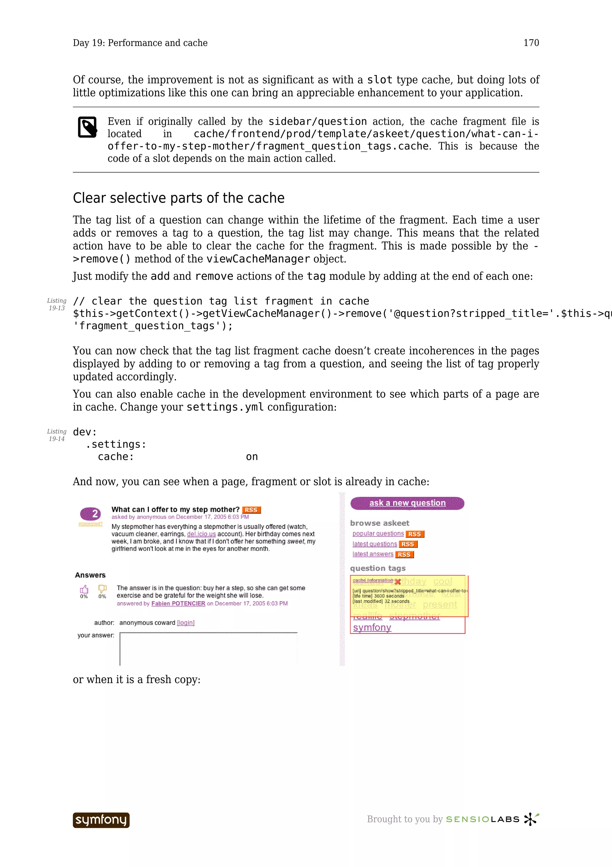 Day 19: Performance and cache                                                            170



          Of course, the improvement is not as significant as with a slot type cache, but doing lots of
          little optimizations like this one can bring an appreciable enhancement to your application.

                 Even if originally called by the sidebar/question action, the cache fragment file is
                 located     in     cache/frontend/prod/template/askeet/question/what-can-i-
                 offer-to-my-step-mother/fragment_question_tags.cache. This is because the
                 code of a slot depends on the main action called.


          Clear selective parts of the cache
          The tag list of a question can change within the lifetime of the fragment. Each time a user
          adds or removes a tag to a question, the tag list may change. This means that the related
          action have to be able to clear the cache for the fragment. This is made possible by the -
          >remove() method of the viewCacheManager object.
          Just modify the add and remove actions of the tag module by adding at the end of each one:

Listing   // clear the question tag list fragment in cache
19-13
          $this->getContext()->getViewCacheManager()->remove('@question?stripped_title='.$this->qu
          'fragment_question_tags');

          You can now check that the tag list fragment cache doesn’t create incoherences in the pages
          displayed by adding to or removing a tag from a question, and seeing the list of tag properly
          updated accordingly.
          You can also enable cache in the development environment to see which parts of a page are
          in cache. Change your settings.yml configuration:

Listing   dev:
19-14
            .settings:
               cache:                                 on

          And now, you can see when a page, fragment or slot is already in cache:




          or when it is a fresh copy:




                                  -----------------                 Brought to you by
 