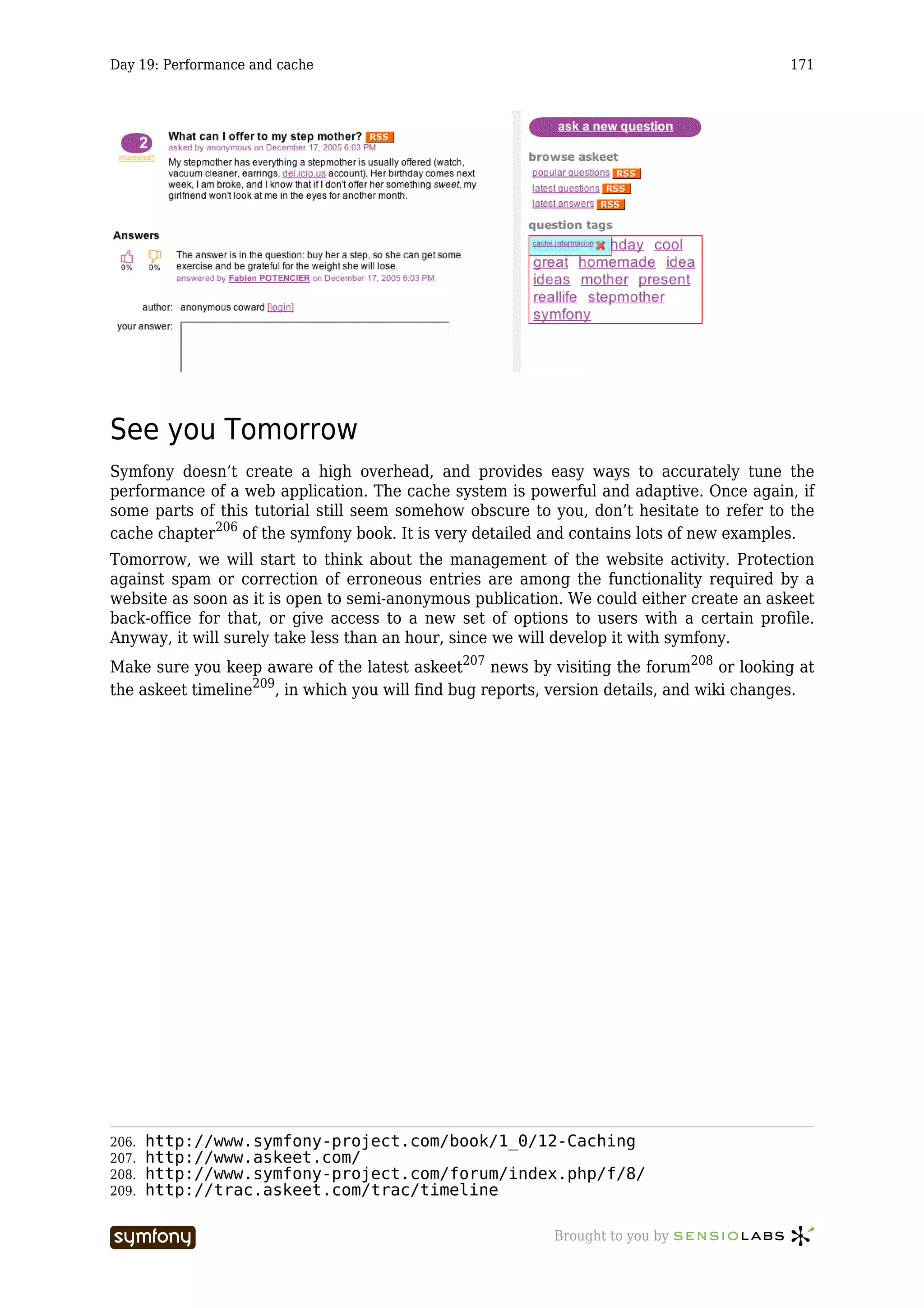 Day 19: Performance and cache                                                             171




See you Tomorrow
Symfony doesn’t create a high overhead, and provides easy ways to accurately tune the
performance of a web application. The cache system is powerful and adaptive. Once again, if
some parts of this tutorial still seem somehow obscure to you, don’t hesitate to refer to the
cache chapter206 of the symfony book. It is very detailed and contains lots of new examples.
Tomorrow, we will start to think about the management of the website activity. Protection
against spam or correction of erroneous entries are among the functionality required by a
website as soon as it is open to semi-anonymous publication. We could either create an askeet
back-office for that, or give access to a new set of options to users with a certain profile.
Anyway, it will surely take less than an hour, since we will develop it with symfony.
Make sure you keep aware of the latest askeet207 news by visiting the forum208 or looking at
the askeet timeline209, in which you will find bug reports, version details, and wiki changes.




206.   http://www.symfony-project.com/book/1_0/12-Caching
207.   http://www.askeet.com/
208.   http://www.symfony-project.com/forum/index.php/f/8/
209.   http://trac.askeet.com/trac/timeline

                        -----------------                  Brought to you by
 