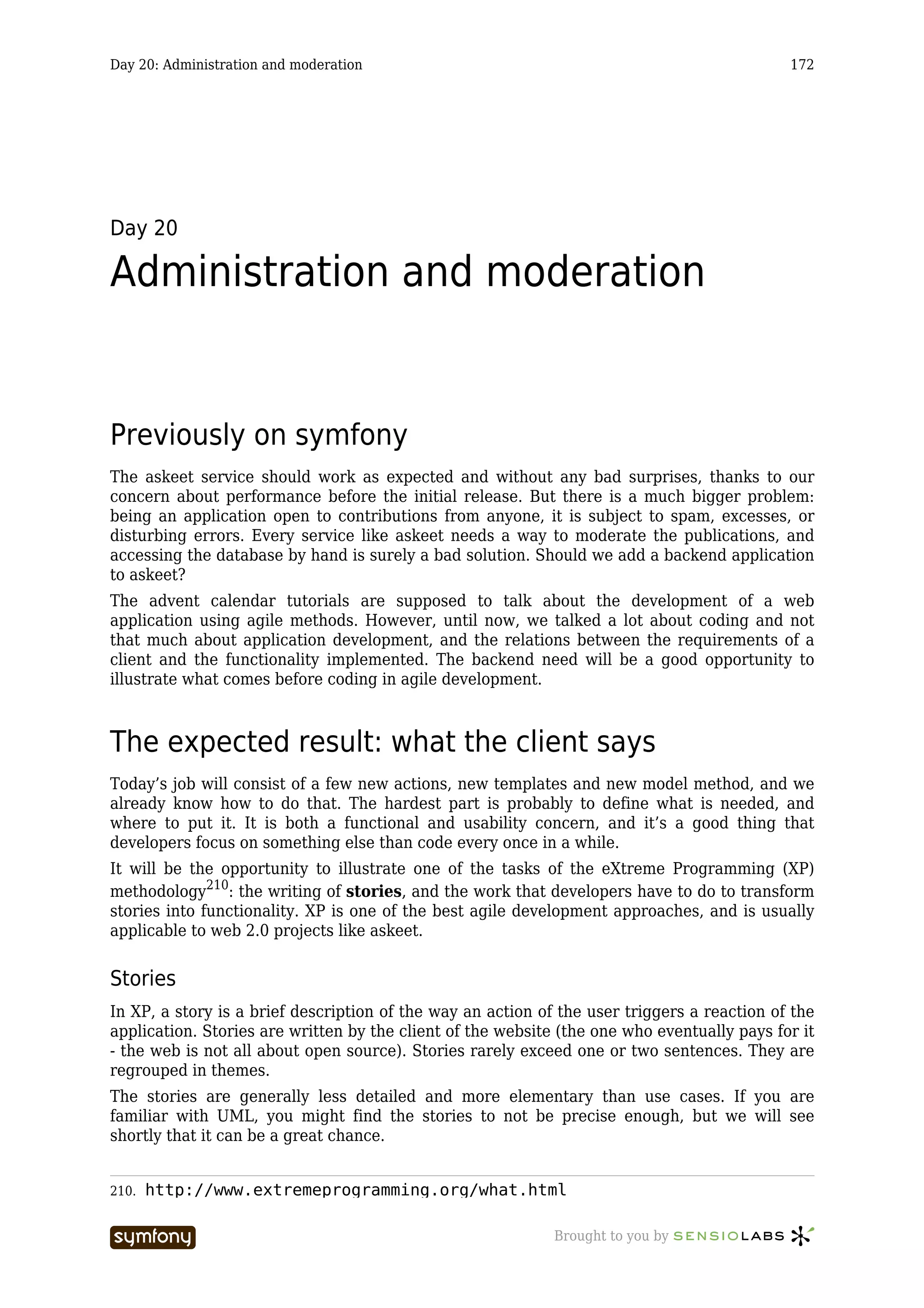 Day 20: Administration and moderation                                                        172




Day 20

Administration and moderation


Previously on symfony
The askeet service should work as expected and without any bad surprises, thanks to our
concern about performance before the initial release. But there is a much bigger problem:
being an application open to contributions from anyone, it is subject to spam, excesses, or
disturbing errors. Every service like askeet needs a way to moderate the publications, and
accessing the database by hand is surely a bad solution. Should we add a backend application
to askeet?
The advent calendar tutorials are supposed to talk about the development of a web
application using agile methods. However, until now, we talked a lot about coding and not
that much about application development, and the relations between the requirements of a
client and the functionality implemented. The backend need will be a good opportunity to
illustrate what comes before coding in agile development.



The expected result: what the client says
Today’s job will consist of a few new actions, new templates and new model method, and we
already know how to do that. The hardest part is probably to define what is needed, and
where to put it. It is both a functional and usability concern, and it’s a good thing that
developers focus on something else than code every once in a while.
It will be the opportunity to illustrate one of the tasks of the eXtreme Programming (XP)
methodology210: the writing of stories, and the work that developers have to do to transform
stories into functionality. XP is one of the best agile development approaches, and is usually
applicable to web 2.0 projects like askeet.


Stories
In XP, a story is a brief description of the way an action of the user triggers a reaction of the
application. Stories are written by the client of the website (the one who eventually pays for it
- the web is not all about open source). Stories rarely exceed one or two sentences. They are
regrouped in themes.
The stories are generally less detailed and more elementary than use cases. If you are
familiar with UML, you might find the stories to not be precise enough, but we will see
shortly that it can be a great chance.


210.   http://www.extremeprogramming.org/what.html

                         -----------------                   Brought to you by
 