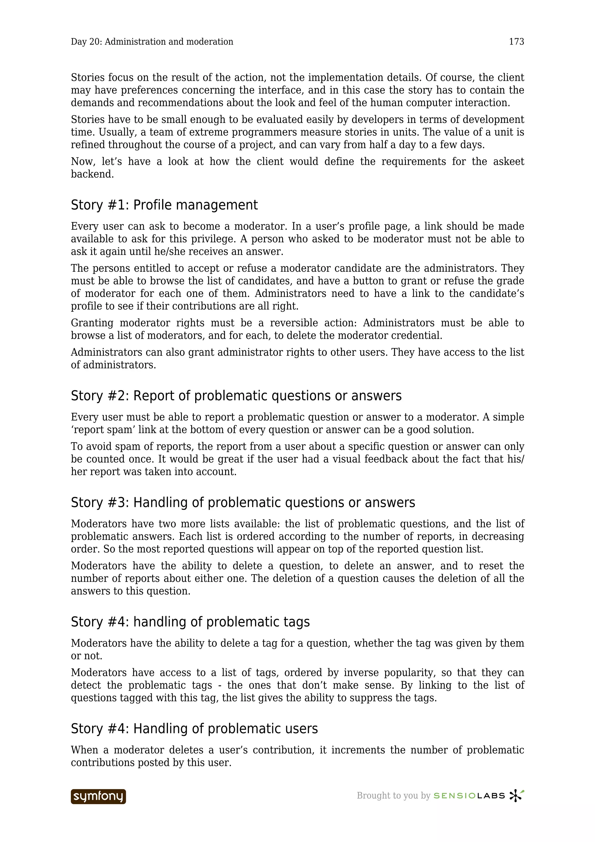 Day 20: Administration and moderation                                                       173



Stories focus on the result of the action, not the implementation details. Of course, the client
may have preferences concerning the interface, and in this case the story has to contain the
demands and recommendations about the look and feel of the human computer interaction.
Stories have to be small enough to be evaluated easily by developers in terms of development
time. Usually, a team of extreme programmers measure stories in units. The value of a unit is
refined throughout the course of a project, and can vary from half a day to a few days.
Now, let’s have a look at how the client would define the requirements for the askeet
backend.


Story #1: Profile management
Every user can ask to become a moderator. In a user’s profile page, a link should be made
available to ask for this privilege. A person who asked to be moderator must not be able to
ask it again until he/she receives an answer.
The persons entitled to accept or refuse a moderator candidate are the administrators. They
must be able to browse the list of candidates, and have a button to grant or refuse the grade
of moderator for each one of them. Administrators need to have a link to the candidate’s
profile to see if their contributions are all right.
Granting moderator rights must be a reversible action: Administrators must be able to
browse a list of moderators, and for each, to delete the moderator credential.
Administrators can also grant administrator rights to other users. They have access to the list
of administrators.


Story #2: Report of problematic questions or answers
Every user must be able to report a problematic question or answer to a moderator. A simple
‘report spam’ link at the bottom of every question or answer can be a good solution.
To avoid spam of reports, the report from a user about a specific question or answer can only
be counted once. It would be great if the user had a visual feedback about the fact that his/
her report was taken into account.


Story #3: Handling of problematic questions or answers
Moderators have two more lists available: the list of problematic questions, and the list of
problematic answers. Each list is ordered according to the number of reports, in decreasing
order. So the most reported questions will appear on top of the reported question list.
Moderators have the ability to delete a question, to delete an answer, and to reset the
number of reports about either one. The deletion of a question causes the deletion of all the
answers to this question.


Story #4: handling of problematic tags
Moderators have the ability to delete a tag for a question, whether the tag was given by them
or not.
Moderators have access to a list of tags, ordered by inverse popularity, so that they can
detect the problematic tags - the ones that don’t make sense. By linking to the list of
questions tagged with this tag, the list gives the ability to suppress the tags.


Story #4: Handling of problematic users
When a moderator deletes a user’s contribution, it increments the number of problematic
contributions posted by this user.


                         -----------------                  Brought to you by
 