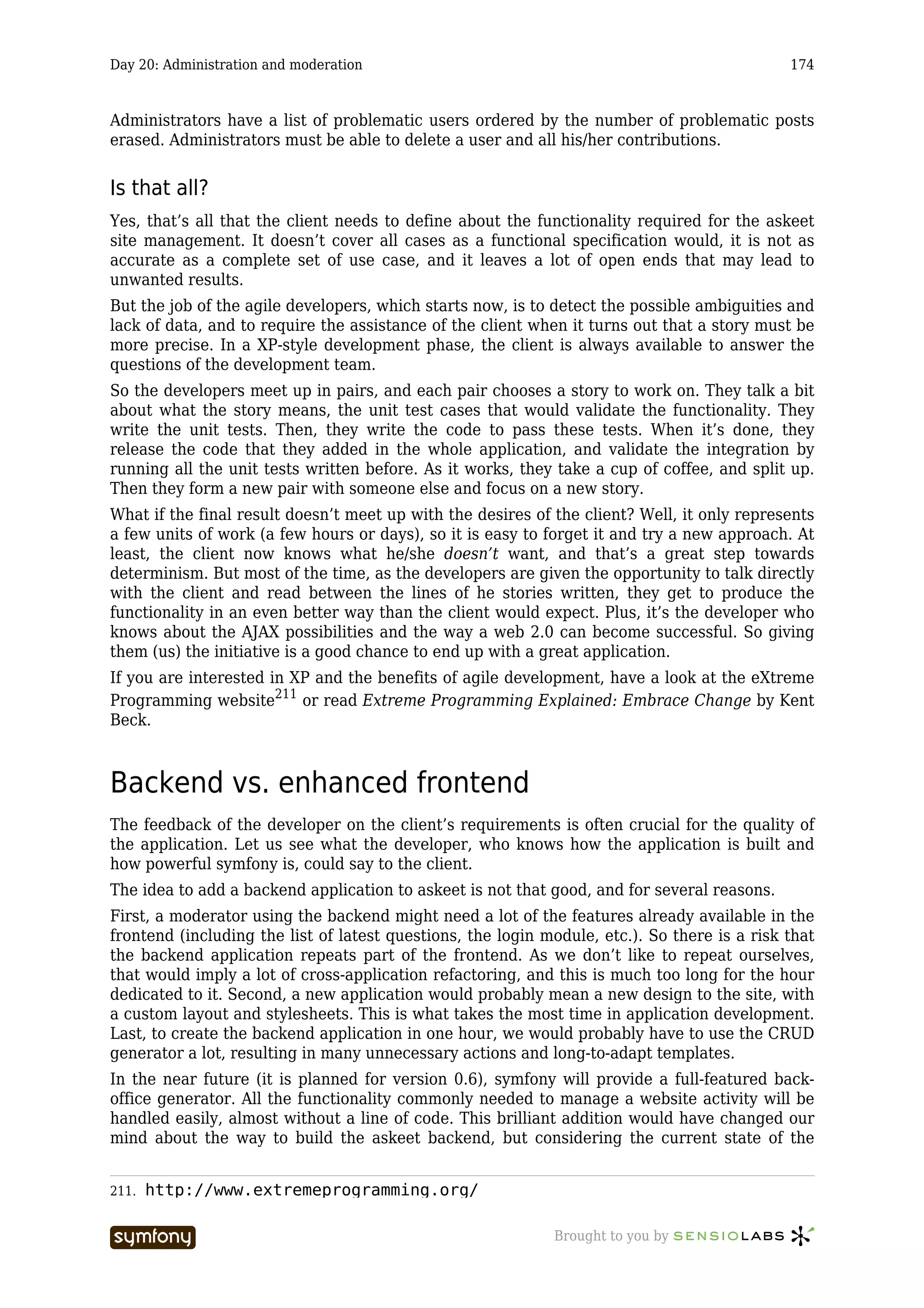 Day 20: Administration and moderation                                                         174



Administrators have a list of problematic users ordered by the number of problematic posts
erased. Administrators must be able to delete a user and all his/her contributions.


Is that all?
Yes, that’s all that the client needs to define about the functionality required for the askeet
site management. It doesn’t cover all cases as a functional specification would, it is not as
accurate as a complete set of use case, and it leaves a lot of open ends that may lead to
unwanted results.
But the job of the agile developers, which starts now, is to detect the possible ambiguities and
lack of data, and to require the assistance of the client when it turns out that a story must be
more precise. In a XP-style development phase, the client is always available to answer the
questions of the development team.
So the developers meet up in pairs, and each pair chooses a story to work on. They talk a bit
about what the story means, the unit test cases that would validate the functionality. They
write the unit tests. Then, they write the code to pass these tests. When it’s done, they
release the code that they added in the whole application, and validate the integration by
running all the unit tests written before. As it works, they take a cup of coffee, and split up.
Then they form a new pair with someone else and focus on a new story.
What if the final result doesn’t meet up with the desires of the client? Well, it only represents
a few units of work (a few hours or days), so it is easy to forget it and try a new approach. At
least, the client now knows what he/she doesn’t want, and that’s a great step towards
determinism. But most of the time, as the developers are given the opportunity to talk directly
with the client and read between the lines of he stories written, they get to produce the
functionality in an even better way than the client would expect. Plus, it’s the developer who
knows about the AJAX possibilities and the way a web 2.0 can become successful. So giving
them (us) the initiative is a good chance to end up with a great application.
If you are interested in XP and the benefits of agile development, have a look at the eXtreme
Programming website211 or read Extreme Programming Explained: Embrace Change by Kent
Beck.



Backend vs. enhanced frontend
The feedback of the developer on the client’s requirements is often crucial for the quality of
the application. Let us see what the developer, who knows how the application is built and
how powerful symfony is, could say to the client.
The idea to add a backend application to askeet is not that good, and for several reasons.
First, a moderator using the backend might need a lot of the features already available in the
frontend (including the list of latest questions, the login module, etc.). So there is a risk that
the backend application repeats part of the frontend. As we don’t like to repeat ourselves,
that would imply a lot of cross-application refactoring, and this is much too long for the hour
dedicated to it. Second, a new application would probably mean a new design to the site, with
a custom layout and stylesheets. This is what takes the most time in application development.
Last, to create the backend application in one hour, we would probably have to use the CRUD
generator a lot, resulting in many unnecessary actions and long-to-adapt templates.
In the near future (it is planned for version 0.6), symfony will provide a full-featured back-
office generator. All the functionality commonly needed to manage a website activity will be
handled easily, almost without a line of code. This brilliant addition would have changed our
mind about the way to build the askeet backend, but considering the current state of the


211.   http://www.extremeprogramming.org/

                         -----------------                   Brought to you by
 