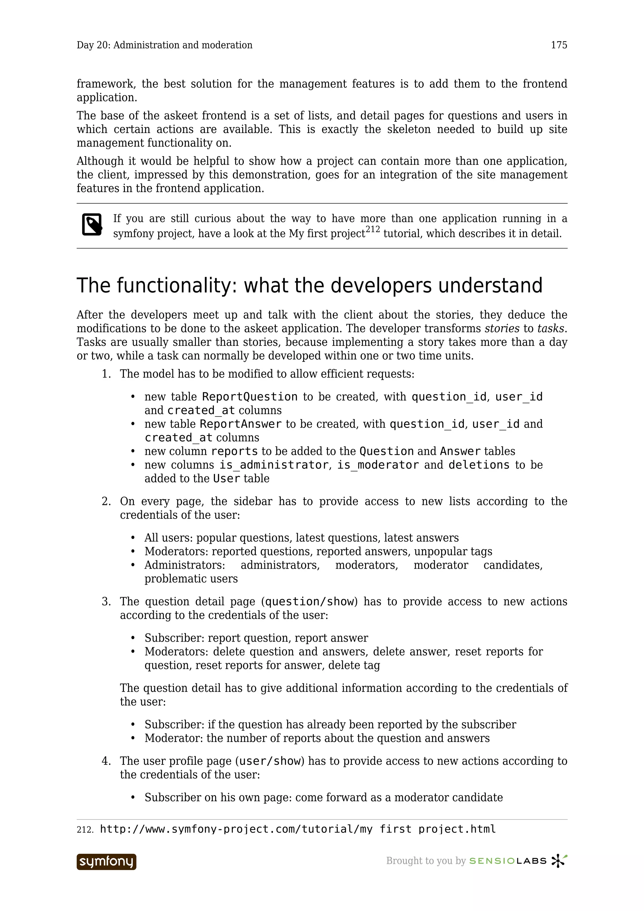 Day 20: Administration and moderation                                                               175



framework, the best solution for the management features is to add them to the frontend
application.
The base of the askeet frontend is a set of lists, and detail pages for questions and users in
which certain actions are available. This is exactly the skeleton needed to build up site
management functionality on.
Although it would be helpful to show how a project can contain more than one application,
the client, impressed by this demonstration, goes for an integration of the site management
features in the frontend application.

         If you are still curious about the way to have more than one application running in a
         symfony project, have a look at the My first project212 tutorial, which describes it in detail.




The functionality: what the developers understand
After the developers meet up and talk with the client about the stories, they deduce the
modifications to be done to the askeet application. The developer transforms stories to tasks.
Tasks are usually smaller than stories, because implementing a story takes more than a day
or two, while a task can normally be developed within one or two time units.
       1. The model has to be modified to allow efficient requests:

            • new table ReportQuestion to be created, with question_id, user_id
              and created_at columns
            • new table ReportAnswer to be created, with question_id, user_id and
              created_at columns
            • new column reports to be added to the Question and Answer tables
            • new columns is_administrator, is_moderator and deletions to be
              added to the User table

       2. On every page, the sidebar has to provide access to new lists according to the
          credentials of the user:

            • All users: popular questions, latest questions, latest answers
            • Moderators: reported questions, reported answers, unpopular tags
            • Administrators: administrators, moderators, moderator candidates,
              problematic users

       3. The question detail page (question/show) has to provide access to new actions
          according to the credentials of the user:

            • Subscriber: report question, report answer
            • Moderators: delete question and answers, delete answer, reset reports for
              question, reset reports for answer, delete tag

          The question detail has to give additional information according to the credentials of
          the user:

            • Subscriber: if the question has already been reported by the subscriber
            • Moderator: the number of reports about the question and answers

       4. The user profile page (user/show) has to provide access to new actions according to
          the credentials of the user:

            • Subscriber on his own page: come forward as a moderator candidate

212.   http://www.symfony-project.com/tutorial/my_first_project.html

                          -----------------                       Brought to you by
 
