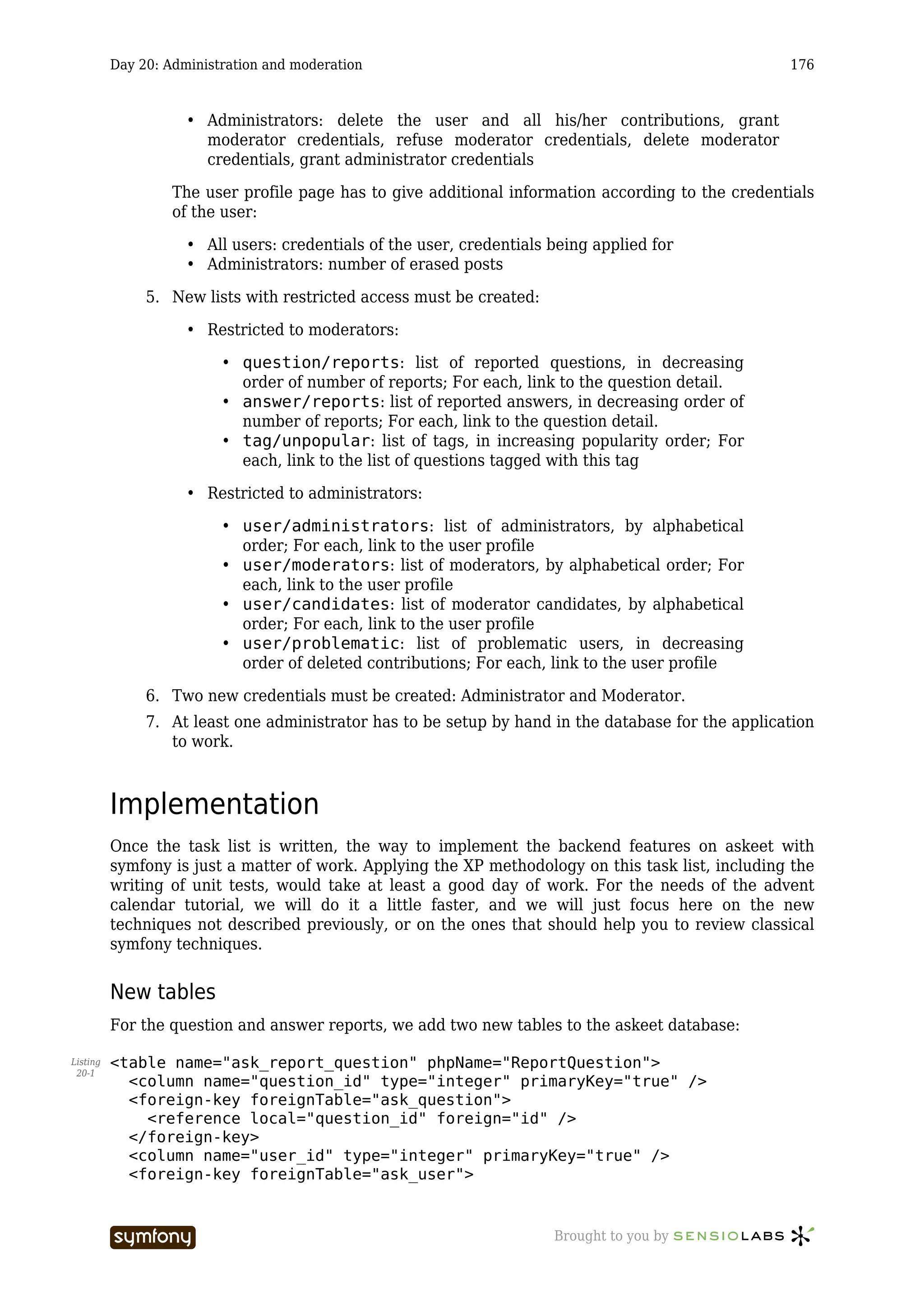 Day 20: Administration and moderation                                                     176



                     • Administrators: delete the user and all his/her contributions, grant
                       moderator credentials, refuse moderator credentials, delete moderator
                       credentials, grant administrator credentials

                   The user profile page has to give additional information according to the credentials
                   of the user:

                     • All users: credentials of the user, credentials being applied for
                     • Administrators: number of erased posts

               5. New lists with restricted access must be created:

                     • Restricted to moderators:

                          • question/reports: list of reported questions, in decreasing
                            order of number of reports; For each, link to the question detail.
                          • answer/reports: list of reported answers, in decreasing order of
                            number of reports; For each, link to the question detail.
                          • tag/unpopular: list of tags, in increasing popularity order; For
                            each, link to the list of questions tagged with this tag

                     • Restricted to administrators:

                          • user/administrators: list of administrators, by alphabetical
                            order; For each, link to the user profile
                          • user/moderators: list of moderators, by alphabetical order; For
                            each, link to the user profile
                          • user/candidates: list of moderator candidates, by alphabetical
                            order; For each, link to the user profile
                          • user/problematic: list of problematic users, in decreasing
                            order of deleted contributions; For each, link to the user profile

               6. Two new credentials must be created: Administrator and Moderator.
               7. At least one administrator has to be setup by hand in the database for the application
                  to work.



          Implementation
          Once the task list is written, the way to implement the backend features on askeet with
          symfony is just a matter of work. Applying the XP methodology on this task list, including the
          writing of unit tests, would take at least a good day of work. For the needs of the advent
          calendar tutorial, we will do it a little faster, and we will just focus here on the new
          techniques not described previously, or on the ones that should help you to review classical
          symfony techniques.


          New tables
          For the question and answer reports, we add two new tables to the askeet database:

Listing   <table name="ask_report_question" phpName="ReportQuestion">
 20-1
            <column name="question_id" type="integer" primaryKey="true" />
            <foreign-key foreignTable="ask_question">
              <reference local="question_id" foreign="id" />
            </foreign-key>
            <column name="user_id" type="integer" primaryKey="true" />
            <foreign-key foreignTable="ask_user">


                                   -----------------                   Brought to you by
 