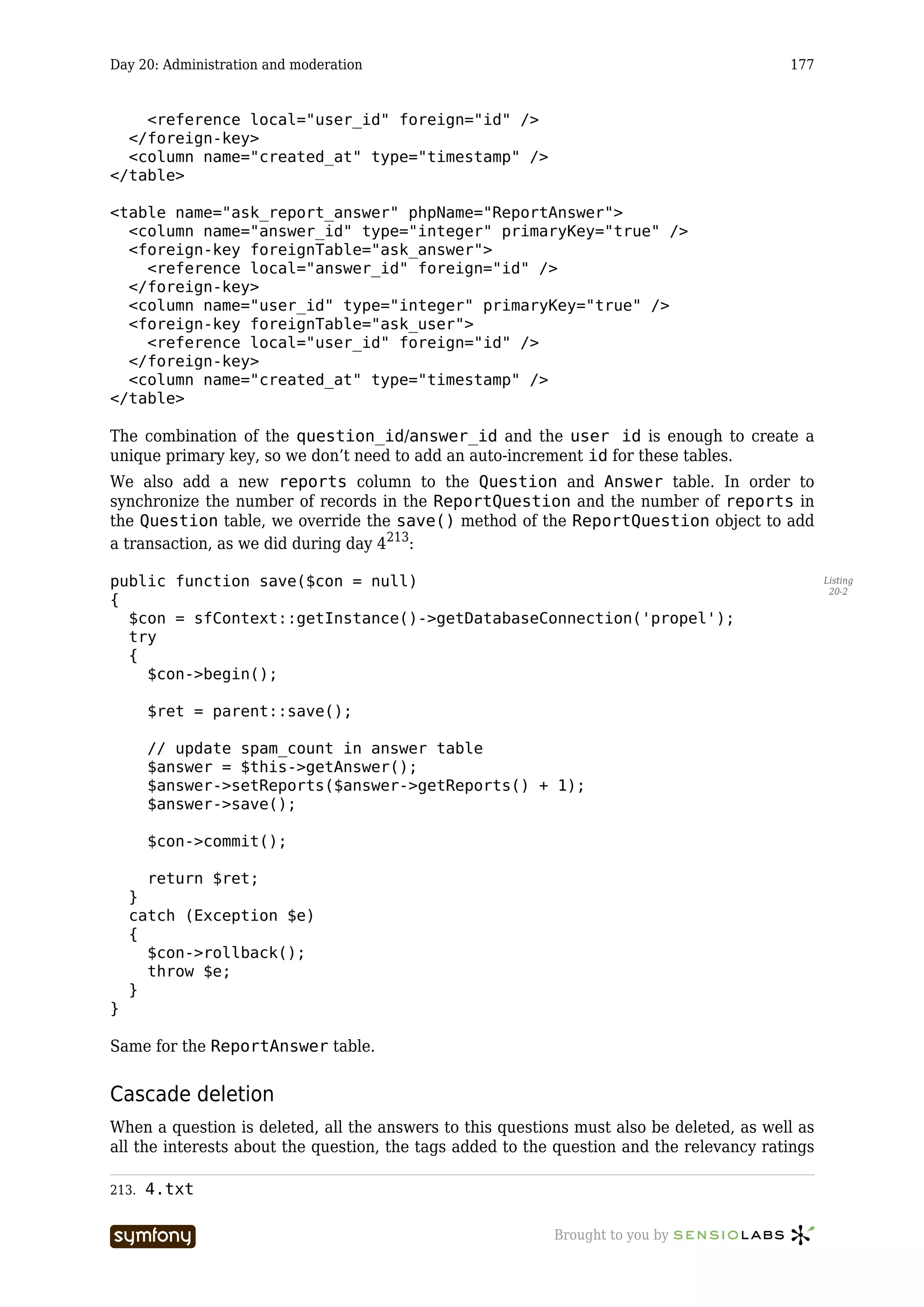 Day 20: Administration and moderation                                                     177


    <reference local="user_id" foreign="id" />
  </foreign-key>
  <column name="created_at" type="timestamp" />
</table>

<table name="ask_report_answer" phpName="ReportAnswer">
  <column name="answer_id" type="integer" primaryKey="true" />
  <foreign-key foreignTable="ask_answer">
    <reference local="answer_id" foreign="id" />
  </foreign-key>
  <column name="user_id" type="integer" primaryKey="true" />
  <foreign-key foreignTable="ask_user">
    <reference local="user_id" foreign="id" />
  </foreign-key>
  <column name="created_at" type="timestamp" />
</table>

The combination of the question_id/answer_id and the user id is enough to create a
unique primary key, so we don’t need to add an auto-increment id for these tables.
We also add a new reports column to the Question and Answer table. In order to
synchronize the number of records in the ReportQuestion and the number of reports in
the Question table, we override the save() method of the ReportQuestion object to add
a transaction, as we did during day 4213:

public function save($con = null)                                                                Listing
                                                                                                  20-2
{
  $con = sfContext::getInstance()->getDatabaseConnection('propel');
  try
  {
    $con->begin();

       $ret = parent::save();

       // update spam_count in answer table
       $answer = $this->getAnswer();
       $answer->setReports($answer->getReports() + 1);
       $answer->save();

       $con->commit();

      return $ret;
    }
    catch (Exception $e)
    {
      $con->rollback();
      throw $e;
    }
}

Same for the ReportAnswer table.


Cascade deletion
When a question is deleted, all the answers to this questions must also be deleted, as well as
all the interests about the question, the tags added to the question and the relevancy ratings

213.   4.txt

                         -----------------                 Brought to you by
 