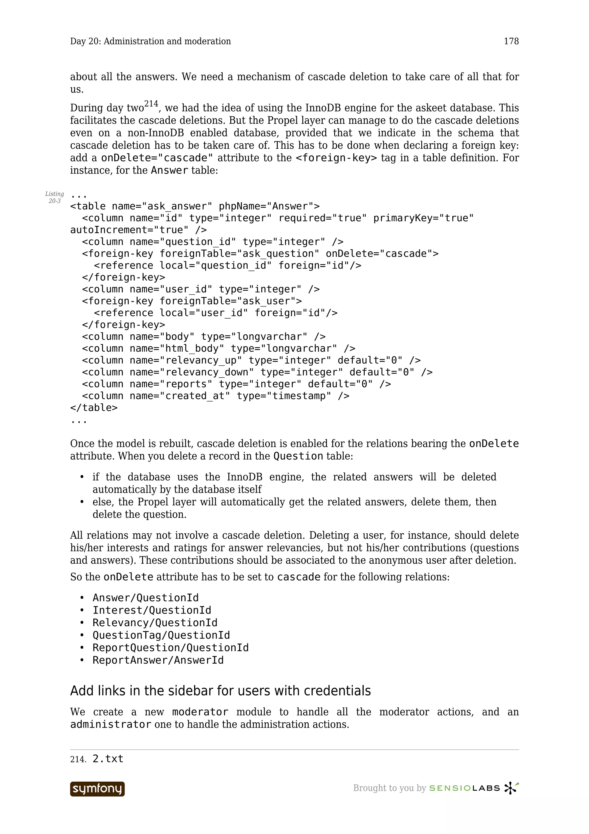 Day 20: Administration and moderation                                                      178



          about all the answers. We need a mechanism of cascade deletion to take care of all that for
          us.
          During day two214, we had the idea of using the InnoDB engine for the askeet database. This
          facilitates the cascade deletions. But the Propel layer can manage to do the cascade deletions
          even on a non-InnoDB enabled database, provided that we indicate in the schema that
          cascade deletion has to be taken care of. This has to be done when declaring a foreign key:
          add a onDelete="cascade" attribute to the <foreign-key> tag in a table definition. For
          instance, for the Answer table:

Listing   ...
 20-3
          <table name="ask_answer" phpName="Answer">
            <column name="id" type="integer" required="true" primaryKey="true"
          autoIncrement="true" />
            <column name="question_id" type="integer" />
            <foreign-key foreignTable="ask_question" onDelete="cascade">
              <reference local="question_id" foreign="id"/>
            </foreign-key>
            <column name="user_id" type="integer" />
            <foreign-key foreignTable="ask_user">
              <reference local="user_id" foreign="id"/>
            </foreign-key>
            <column name="body" type="longvarchar" />
            <column name="html_body" type="longvarchar" />
            <column name="relevancy_up" type="integer" default="0" />
            <column name="relevancy_down" type="integer" default="0" />
            <column name="reports" type="integer" default="0" />
            <column name="created_at" type="timestamp" />
          </table>
          ...

          Once the model is rebuilt, cascade deletion is enabled for the relations bearing the onDelete
          attribute. When you delete a record in the Question table:

            • if the database uses the InnoDB engine, the related answers will be deleted
              automatically by the database itself
            • else, the Propel layer will automatically get the related answers, delete them, then
              delete the question.

          All relations may not involve a cascade deletion. Deleting a user, for instance, should delete
          his/her interests and ratings for answer relevancies, but not his/her contributions (questions
          and answers). These contributions should be associated to the anonymous user after deletion.
          So the onDelete attribute has to be set to cascade for the following relations:

            •    Answer/QuestionId
            •    Interest/QuestionId
            •    Relevancy/QuestionId
            •    QuestionTag/QuestionId
            •    ReportQuestion/QuestionId
            •    ReportAnswer/AnswerId


          Add links in the sidebar for users with credentials
          We create a new moderator module to handle all the moderator actions, and an
          administrator one to handle the administration actions.


          214.   2.txt

                                   -----------------                 Brought to you by
 
