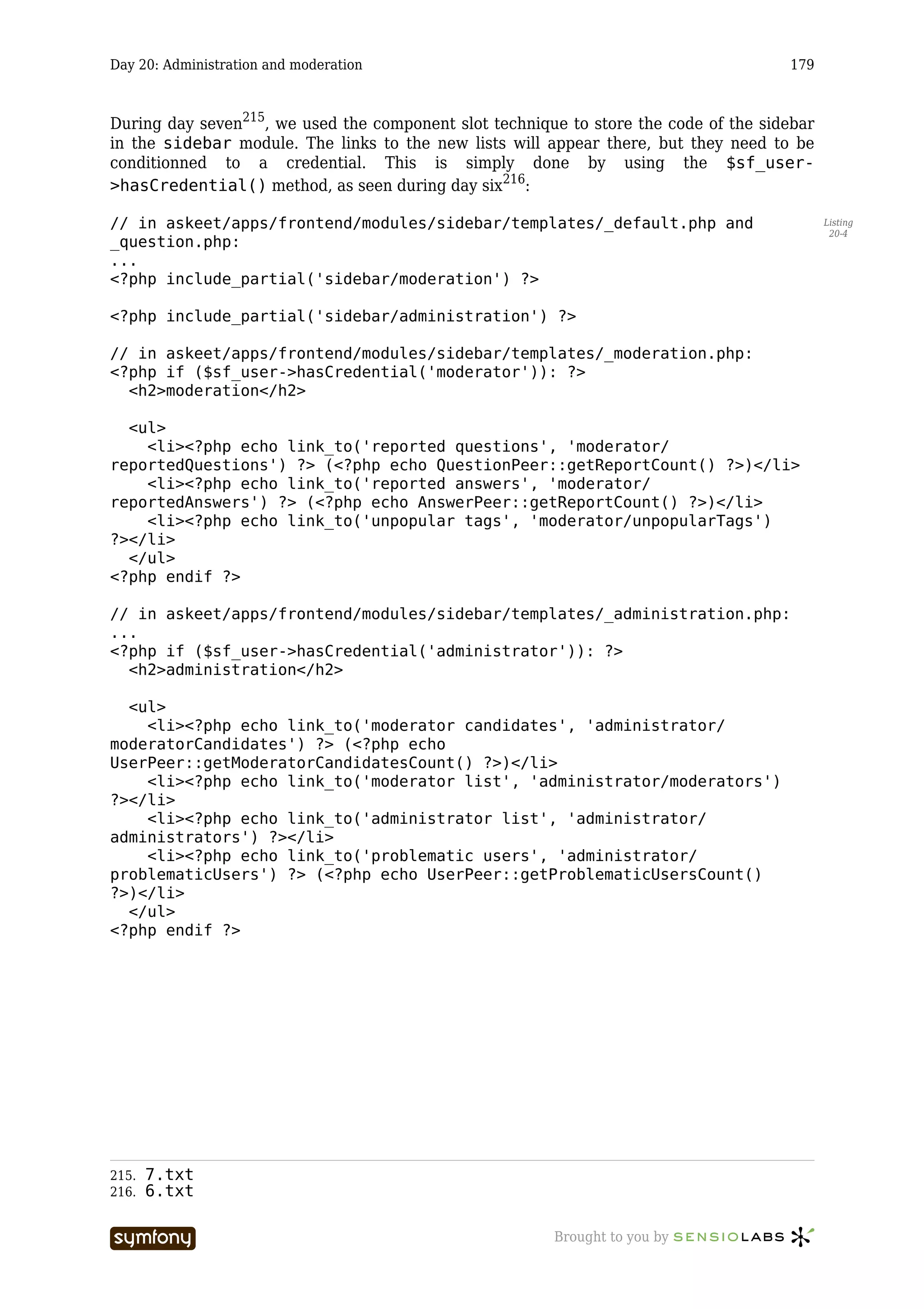 Day 20: Administration and moderation                                                 179



During day seven215, we used the component slot technique to store the code of the sidebar
in the sidebar module. The links to the new lists will appear there, but they need to be
conditionned to a credential. This is simply done by using the $sf_user-
>hasCredential() method, as seen during day six216:

// in askeet/apps/frontend/modules/sidebar/templates/_default.php and                        Listing
                                                                                              20-4
_question.php:
...
<?php include_partial('sidebar/moderation') ?>

<?php include_partial('sidebar/administration') ?>

// in askeet/apps/frontend/modules/sidebar/templates/_moderation.php:
<?php if ($sf_user->hasCredential('moderator')): ?>
  <h2>moderation</h2>

  <ul>
    <li><?php echo link_to('reported questions', 'moderator/
reportedQuestions') ?> (<?php echo QuestionPeer::getReportCount() ?>)</li>
    <li><?php echo link_to('reported answers', 'moderator/
reportedAnswers') ?> (<?php echo AnswerPeer::getReportCount() ?>)</li>
    <li><?php echo link_to('unpopular tags', 'moderator/unpopularTags')
?></li>
  </ul>
<?php endif ?>

// in askeet/apps/frontend/modules/sidebar/templates/_administration.php:
...
<?php if ($sf_user->hasCredential('administrator')): ?>
  <h2>administration</h2>

  <ul>
    <li><?php echo link_to('moderator candidates', 'administrator/
moderatorCandidates') ?> (<?php echo
UserPeer::getModeratorCandidatesCount() ?>)</li>
    <li><?php echo link_to('moderator list', 'administrator/moderators')
?></li>
    <li><?php echo link_to('administrator list', 'administrator/
administrators') ?></li>
    <li><?php echo link_to('problematic users', 'administrator/
problematicUsers') ?> (<?php echo UserPeer::getProblematicUsersCount()
?>)</li>
  </ul>
<?php endif ?>




215.   7.txt
216.   6.txt

                         -----------------              Brought to you by
 
