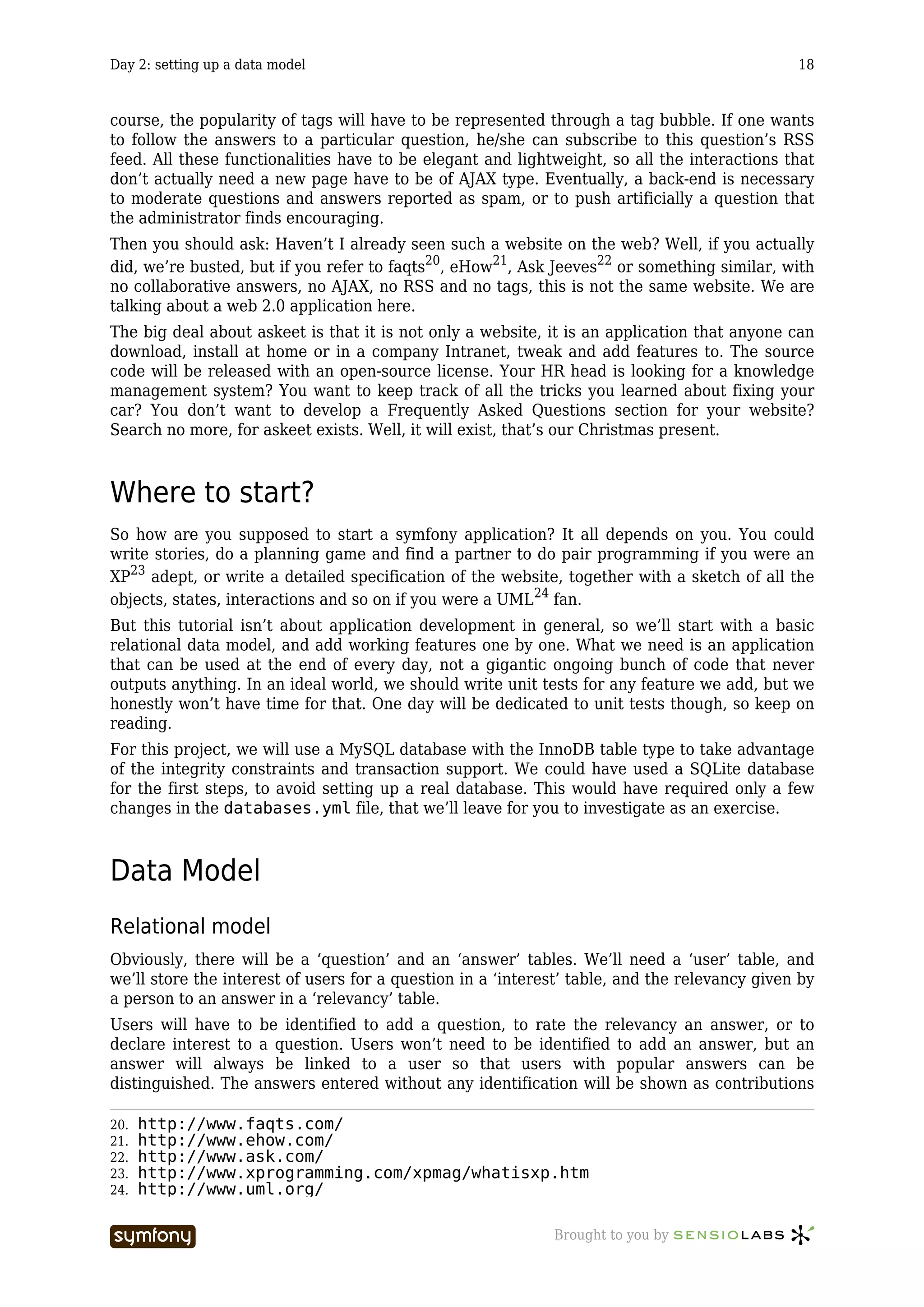 Day 2: setting up a data model                                                                 18



course, the popularity of tags will have to be represented through a tag bubble. If one wants
to follow the answers to a particular question, he/she can subscribe to this question’s RSS
feed. All these functionalities have to be elegant and lightweight, so all the interactions that
don’t actually need a new page have to be of AJAX type. Eventually, a back-end is necessary
to moderate questions and answers reported as spam, or to push artificially a question that
the administrator finds encouraging.
Then you should ask: Haven’t I already seen such a website on the web? Well, if you actually
did, we’re busted, but if you refer to faqts20, eHow21, Ask Jeeves22 or something similar, with
no collaborative answers, no AJAX, no RSS and no tags, this is not the same website. We are
talking about a web 2.0 application here.
The big deal about askeet is that it is not only a website, it is an application that anyone can
download, install at home or in a company Intranet, tweak and add features to. The source
code will be released with an open-source license. Your HR head is looking for a knowledge
management system? You want to keep track of all the tricks you learned about fixing your
car? You don’t want to develop a Frequently Asked Questions section for your website?
Search no more, for askeet exists. Well, it will exist, that’s our Christmas present.



Where to start?
So how are you supposed to start a symfony application? It all depends on you. You could
write stories, do a planning game and find a partner to do pair programming if you were an
XP23 adept, or write a detailed specification of the website, together with a sketch of all the
objects, states, interactions and so on if you were a UML24 fan.
But this tutorial isn’t about application development in general, so we’ll start with a basic
relational data model, and add working features one by one. What we need is an application
that can be used at the end of every day, not a gigantic ongoing bunch of code that never
outputs anything. In an ideal world, we should write unit tests for any feature we add, but we
honestly won’t have time for that. One day will be dedicated to unit tests though, so keep on
reading.
For this project, we will use a MySQL database with the InnoDB table type to take advantage
of the integrity constraints and transaction support. We could have used a SQLite database
for the first steps, to avoid setting up a real database. This would have required only a few
changes in the databases.yml file, that we’ll leave for you to investigate as an exercise.



Data Model
Relational model
Obviously, there will be a ‘question’ and an ‘answer’ tables. We’ll need a ‘user’ table, and
we’ll store the interest of users for a question in a ‘interest’ table, and the relevancy given by
a person to an answer in a ‘relevancy’ table.
Users will have to be identified to add a question, to rate the relevancy an answer, or to
declare interest to a question. Users won’t need to be identified to add an answer, but an
answer will always be linked to a user so that users with popular answers can be
distinguished. The answers entered without any identification will be shown as contributions

20.   http://www.faqts.com/
21.   http://www.ehow.com/
22.   http://www.ask.com/
23.   http://www.xprogramming.com/xpmag/whatisxp.htm
24.   http://www.uml.org/

                          -----------------                  Brought to you by
 