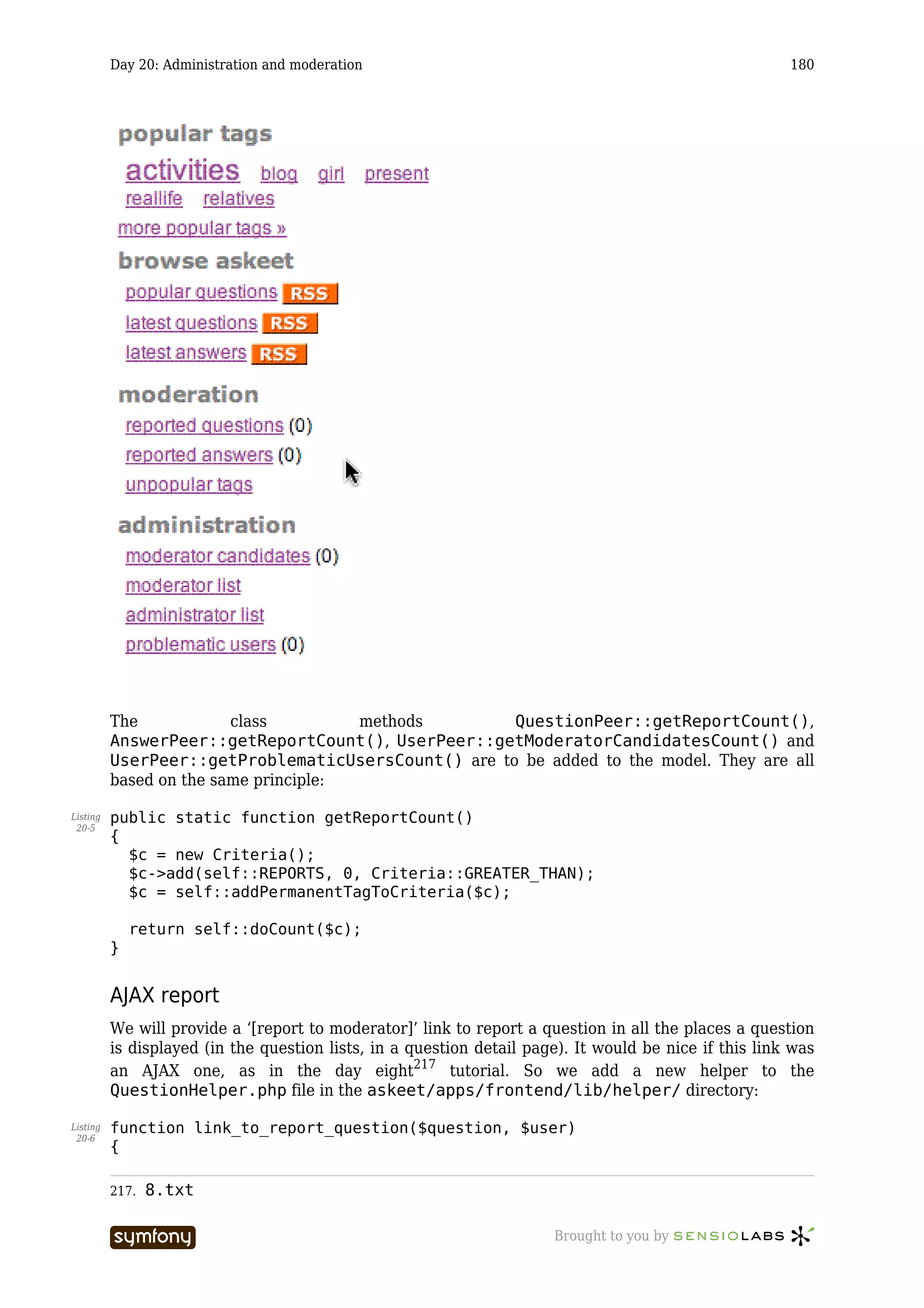 Day 20: Administration and moderation                                                         180




          The            class         methods       QuestionPeer::getReportCount(),
          AnswerPeer::getReportCount(), UserPeer::getModeratorCandidatesCount() and
          UserPeer::getProblematicUsersCount() are to be added to the model. They are all
          based on the same principle:

Listing   public static function getReportCount()
 20-5
          {
            $c = new Criteria();
            $c->add(self::REPORTS, 0, Criteria::GREATER_THAN);
            $c = self::addPermanentTagToCriteria($c);

              return self::doCount($c);
          }


          AJAX report
          We will provide a ‘[report to moderator]’ link to report a question in all the places a question
          is displayed (in the question lists, in a question detail page). It would be nice if this link was
          an AJAX one, as in the day eight217 tutorial. So we add a new helper to the
          QuestionHelper.php file in the askeet/apps/frontend/lib/helper/ directory:

Listing   function link_to_report_question($question, $user)
 20-6
          {

          217.   8.txt

                                   -----------------                   Brought to you by
 