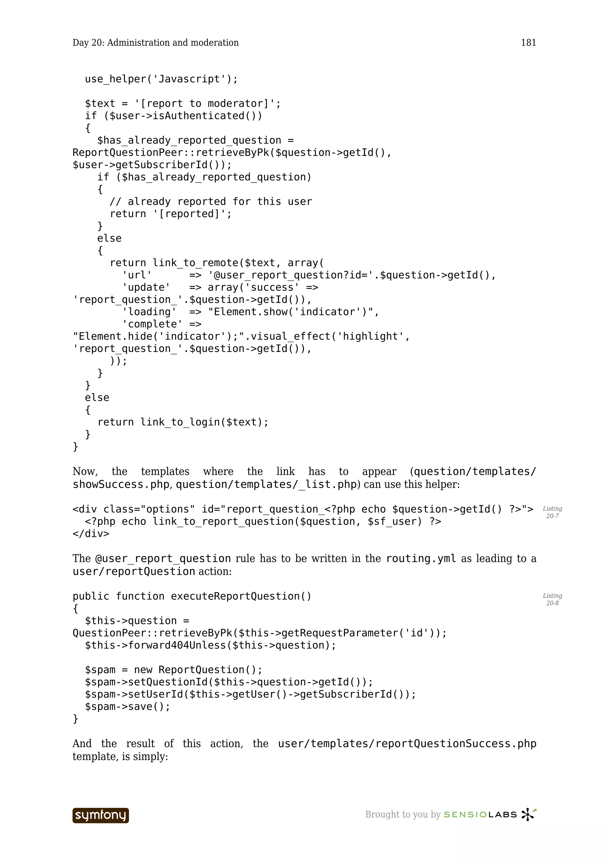 Day 20: Administration and moderation                                           181


    use_helper('Javascript');

  $text = '[report to moderator]';
  if ($user->isAuthenticated())
  {
    $has_already_reported_question =
ReportQuestionPeer::retrieveByPk($question->getId(),
$user->getSubscriberId());
    if ($has_already_reported_question)
    {
       // already reported for this user
       return '[reported]';
    }
    else
    {
       return link_to_remote($text, array(
         'url'      => '@user_report_question?id='.$question->getId(),
         'update'   => array('success' =>
'report_question_'.$question->getId()),
         'loading' => "Element.show('indicator')",
         'complete' =>
"Element.hide('indicator');".visual_effect('highlight',
'report_question_'.$question->getId()),
       ));
    }
  }
  else
  {
    return link_to_login($text);
  }
}

Now, the templates where the link has to appear (question/templates/
showSuccess.php, question/templates/_list.php) can use this helper:

<div class="options" id="report_question_<?php echo $question->getId() ?>">           Listing
                                                                                       20-7
  <?php echo link_to_report_question($question, $sf_user) ?>
</div>

The @user_report_question rule has to be written in the routing.yml as leading to a
user/reportQuestion action:

public function executeReportQuestion()                                               Listing
                                                                                       20-8
{
  $this->question =
QuestionPeer::retrieveByPk($this->getRequestParameter('id'));
  $this->forward404Unless($this->question);

    $spam = new ReportQuestion();
    $spam->setQuestionId($this->question->getId());
    $spam->setUserId($this->getUser()->getSubscriberId());
    $spam->save();
}

And the result of this action, the user/templates/reportQuestionSuccess.php
template, is simply:




                         -----------------          Brought to you by
 