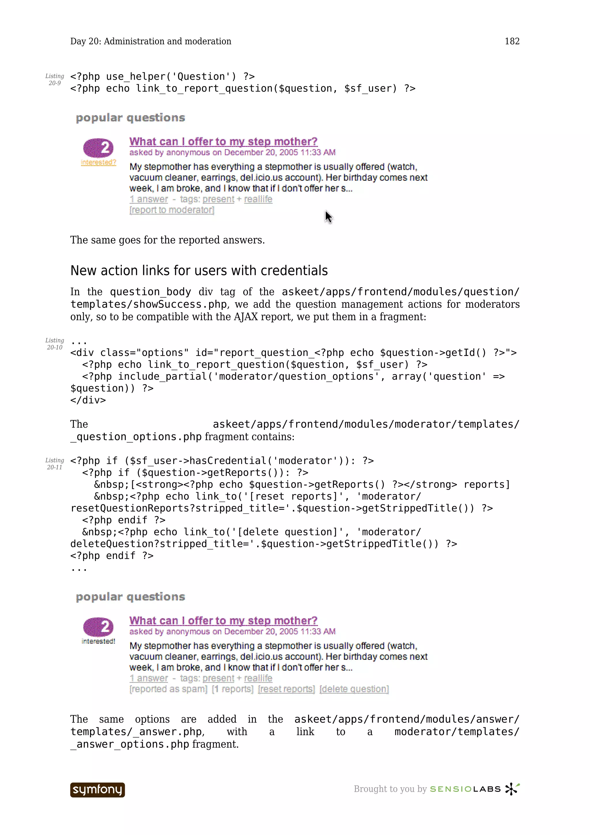 Day 20: Administration and moderation                                               182


Listing   <?php use_helper('Question') ?>
 20-9
          <?php echo link_to_report_question($question, $sf_user) ?>




          The same goes for the reported answers.


          New action links for users with credentials
          In the question_body div tag of the askeet/apps/frontend/modules/question/
          templates/showSuccess.php, we add the question management actions for moderators
          only, so to be compatible with the AJAX report, we put them in a fragment:

Listing   ...
20-10
          <div class="options" id="report_question_<?php echo $question->getId() ?>">
            <?php echo link_to_report_question($question, $sf_user) ?>
            <?php include_partial('moderator/question_options', array('question' =>
          $question)) ?>
          </div>

          The                     askeet/apps/frontend/modules/moderator/templates/
          _question_options.php fragment contains:

Listing   <?php if ($sf_user->hasCredential('moderator')): ?>
20-11
            <?php if ($question->getReports()): ?>
              &nbsp;[<strong><?php echo $question->getReports() ?></strong> reports]
              &nbsp;<?php echo link_to('[reset reports]', 'moderator/
          resetQuestionReports?stripped_title='.$question->getStrippedTitle()) ?>
            <?php endif ?>
            &nbsp;<?php echo link_to('[delete question]', 'moderator/
          deleteQuestion?stripped_title='.$question->getStrippedTitle()) ?>
          <?php endif ?>
          ...




          The same options are added in                the   askeet/apps/frontend/modules/answer/
          templates/_answer.php,    with               a     link   to   a   moderator/templates/
          _answer_options.php fragment.



                                   -----------------                  Brought to you by
 