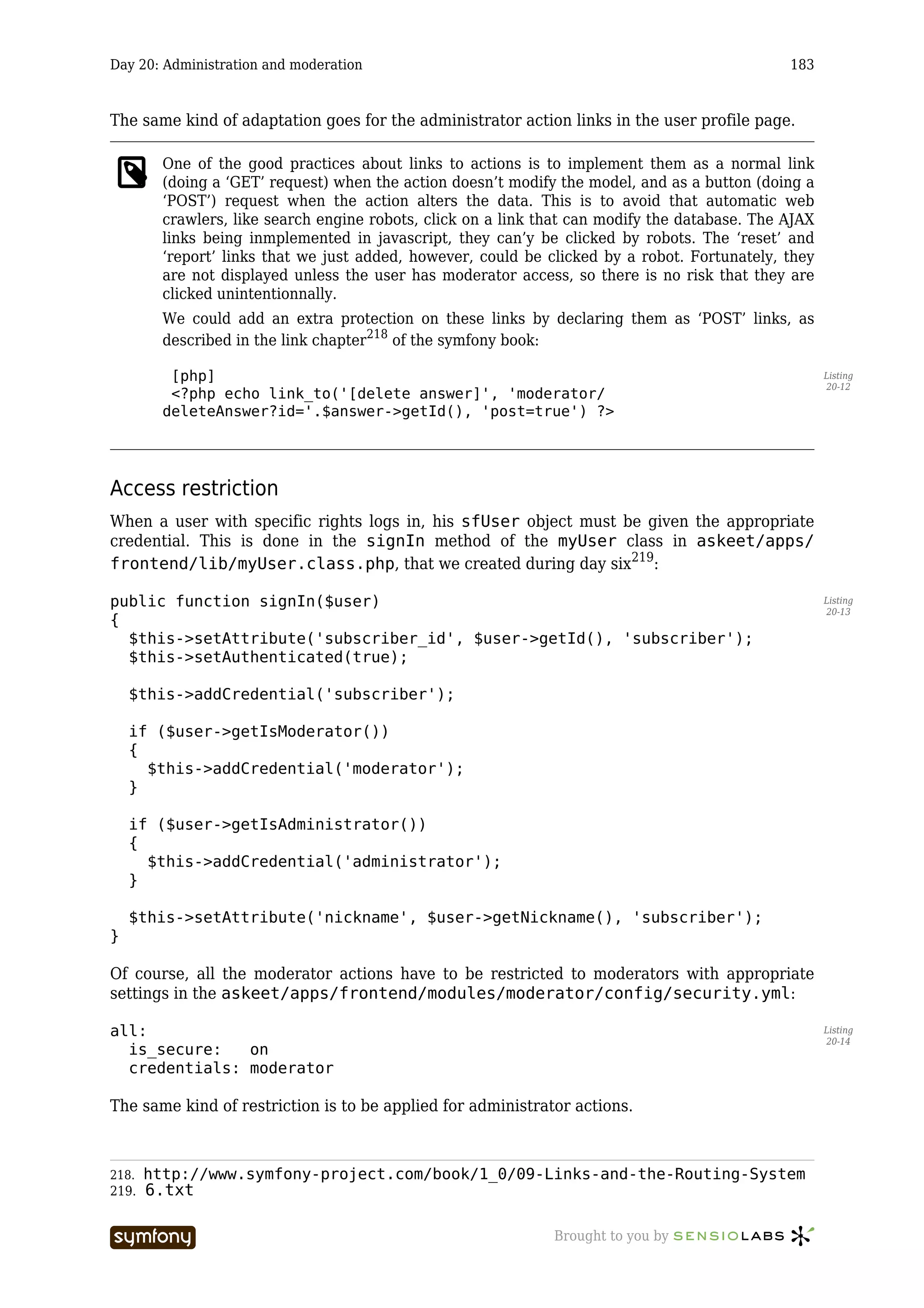Day 20: Administration and moderation                                                           183



The same kind of adaptation goes for the administrator action links in the user profile page.

         One of the good practices about links to actions is to implement them as a normal link
         (doing a ‘GET’ request) when the action doesn’t modify the model, and as a button (doing a
         ‘POST’) request when the action alters the data. This is to avoid that automatic web
         crawlers, like search engine robots, click on a link that can modify the database. The AJAX
         links being inmplemented in javascript, they can’y be clicked by robots. The ‘reset’ and
         ‘report’ links that we just added, however, could be clicked by a robot. Fortunately, they
         are not displayed unless the user has moderator access, so there is no risk that they are
         clicked unintentionnally.
         We could add an extra protection on these links by declaring them as ‘POST’ links, as
         described in the link chapter218 of the symfony book:

          [php]                                                                                        Listing
                                                                                                       20-12
          <?php echo link_to('[delete answer]', 'moderator/
         deleteAnswer?id='.$answer->getId(), 'post=true') ?>




Access restriction
When a user with specific rights logs in, his sfUser object must be given the appropriate
credential. This is done in the signIn method of the myUser class in askeet/apps/
frontend/lib/myUser.class.php, that we created during day six219:

public function signIn($user)                                                                          Listing
                                                                                                       20-13
{
  $this->setAttribute('subscriber_id', $user->getId(), 'subscriber');
  $this->setAuthenticated(true);

    $this->addCredential('subscriber');

    if ($user->getIsModerator())
    {
      $this->addCredential('moderator');
    }

    if ($user->getIsAdministrator())
    {
      $this->addCredential('administrator');
    }

    $this->setAttribute('nickname', $user->getNickname(), 'subscriber');
}

Of course, all the moderator actions have to be restricted to moderators with appropriate
settings in the askeet/apps/frontend/modules/moderator/config/security.yml:

all:                                                                                                   Listing
                                                                                                       20-14
  is_secure:   on
  credentials: moderator

The same kind of restriction is to be applied for administrator actions.



218.   http://www.symfony-project.com/book/1_0/09-Links-and-the-Routing-System
219.   6.txt

                          -----------------                    Brought to you by
 