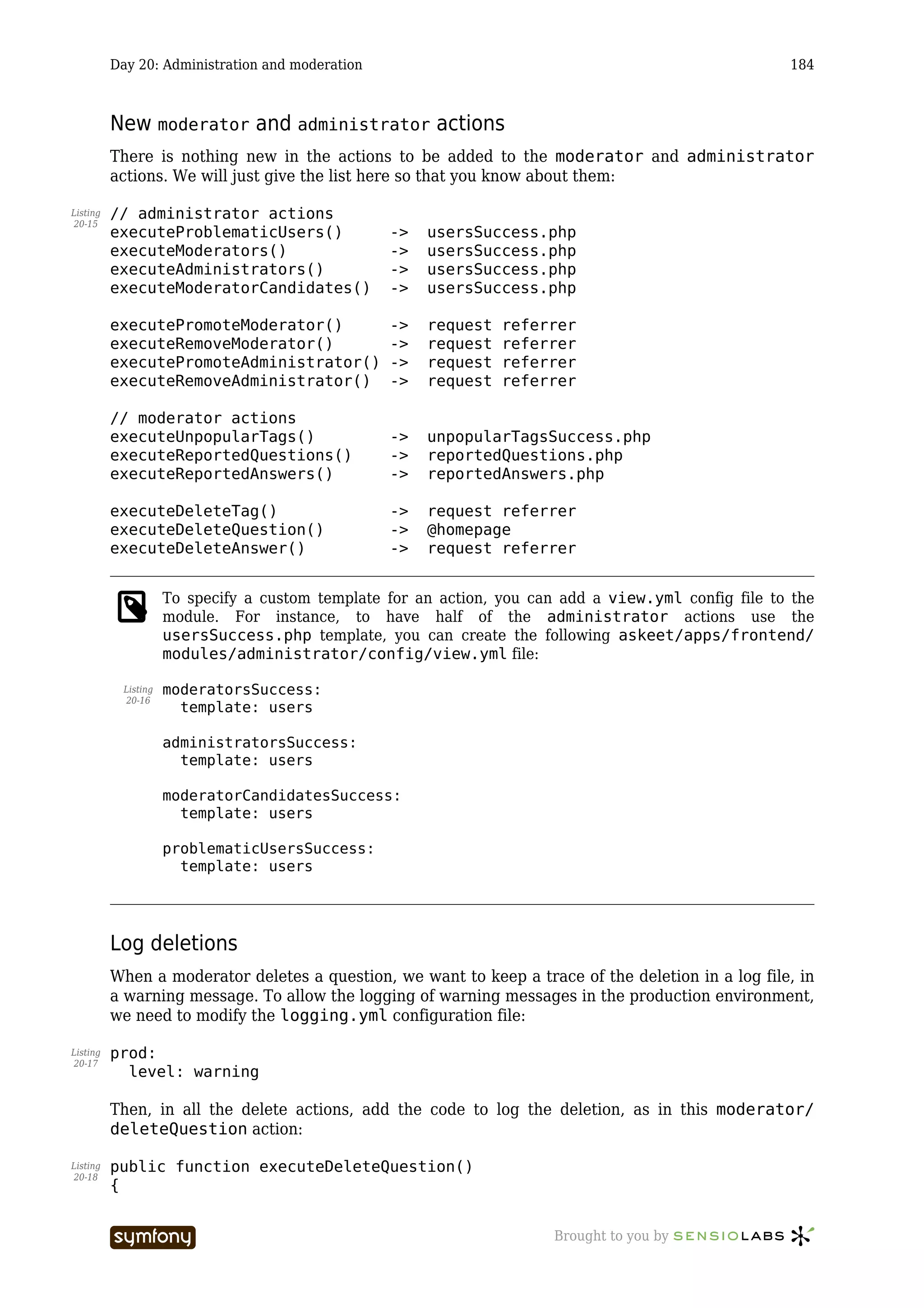 Day 20: Administration and moderation                                                       184



          New moderator and administrator actions
          There is nothing new in the actions to be added to the moderator and administrator
          actions. We will just give the list here so that you know about them:

Listing   // administrator actions
20-15
          executeProblematicUsers()                     ->   usersSuccess.php
          executeModerators()                           ->   usersSuccess.php
          executeAdministrators()                       ->   usersSuccess.php
          executeModeratorCandidates()                  ->   usersSuccess.php

          executePromoteModerator()                     ->   request   referrer
          executeRemoveModerator()                      ->   request   referrer
          executePromoteAdministrator()                 ->   request   referrer
          executeRemoveAdministrator()                  ->   request   referrer

          // moderator actions
          executeUnpopularTags()                        ->   unpopularTagsSuccess.php
          executeReportedQuestions()                    ->   reportedQuestions.php
          executeReportedAnswers()                      ->   reportedAnswers.php

          executeDeleteTag()                            ->   request referrer
          executeDeleteQuestion()                       ->   @homepage
          executeDeleteAnswer()                         ->   request referrer


                     To specify a custom template for an action, you can add a view.yml config file to the
                     module. For instance, to have half of the administrator actions use the
                     usersSuccess.php template, you can create the following askeet/apps/frontend/
                     modules/administrator/config/view.yml file:

           Listing   moderatorsSuccess:
           20-16
                       template: users

                     administratorsSuccess:
                       template: users

                     moderatorCandidatesSuccess:
                       template: users

                     problematicUsersSuccess:
                       template: users




          Log deletions
          When a moderator deletes a question, we want to keep a trace of the deletion in a log file, in
          a warning message. To allow the logging of warning messages in the production environment,
          we need to modify the logging.yml configuration file:

Listing   prod:
20-17
            level: warning

          Then, in all the delete actions, add the code to log the deletion, as in this moderator/
          deleteQuestion action:

Listing   public function executeDeleteQuestion()
20-18
          {


                                    -----------------                       Brought to you by
 