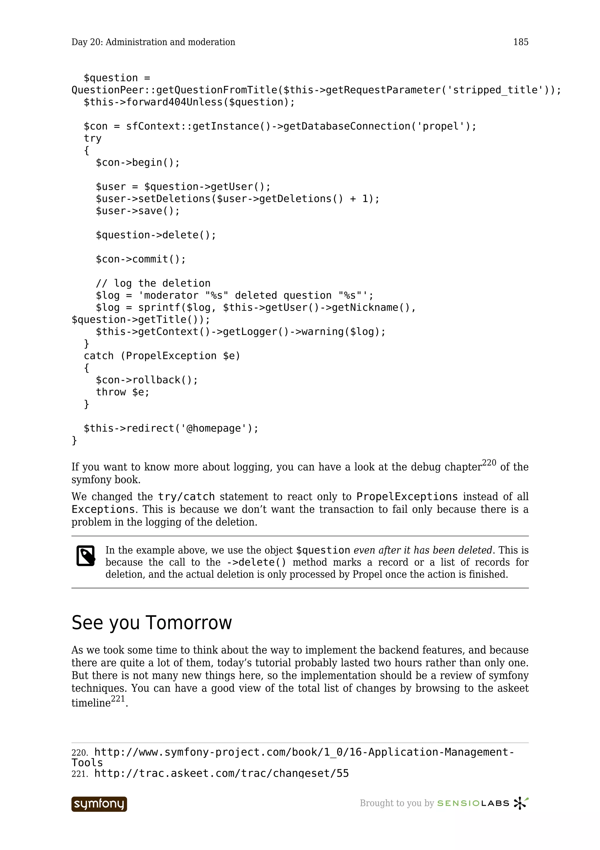 Day 20: Administration and moderation                                                         185


  $question =
QuestionPeer::getQuestionFromTitle($this->getRequestParameter('stripped_title'));
  $this->forward404Unless($question);

    $con = sfContext::getInstance()->getDatabaseConnection('propel');
    try
    {
      $con->begin();

       $user = $question->getUser();
       $user->setDeletions($user->getDeletions() + 1);
       $user->save();

       $question->delete();

       $con->commit();

    // log the deletion
    $log = 'moderator "%s" deleted question "%s"';
    $log = sprintf($log, $this->getUser()->getNickname(),
$question->getTitle());
    $this->getContext()->getLogger()->warning($log);
  }
  catch (PropelException $e)
  {
    $con->rollback();
    throw $e;
  }

    $this->redirect('@homepage');
}

If you want to know more about logging, you can have a look at the debug chapter220 of the
symfony book.
We changed the try/catch statement to react only to PropelExceptions instead of all
Exceptions. This is because we don’t want the transaction to fail only because there is a
problem in the logging of the deletion.

        In the example above, we use the object $question even after it has been deleted. This is
        because the call to the ->delete() method marks a record or a list of records for
        deletion, and the actual deletion is only processed by Propel once the action is finished.




See you Tomorrow
As we took some time to think about the way to implement the backend features, and because
there are quite a lot of them, today’s tutorial probably lasted two hours rather than only one.
But there is not many new things here, so the implementation should be a review of symfony
techniques. You can have a good view of the total list of changes by browsing to the askeet
timeline221.



220. http://www.symfony-project.com/book/1_0/16-Application-Management-
Tools
221. http://trac.askeet.com/trac/changeset/55


                         -----------------                    Brought to you by
 