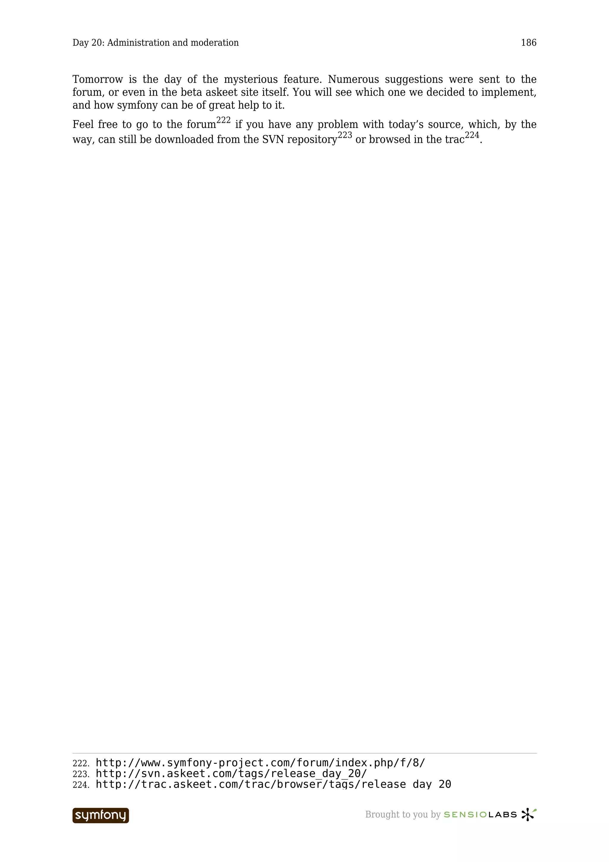 Day 20: Administration and moderation                                                     186



Tomorrow is the day of the mysterious feature. Numerous suggestions were sent to the
forum, or even in the beta askeet site itself. You will see which one we decided to implement,
and how symfony can be of great help to it.
Feel free to go to the forum222 if you have any problem with today’s source, which, by the
way, can still be downloaded from the SVN repository223 or browsed in the trac224.




222.   http://www.symfony-project.com/forum/index.php/f/8/
223.   http://svn.askeet.com/tags/release_day_20/
224.   http://trac.askeet.com/trac/browser/tags/release_day_20

                         -----------------                 Brought to you by
 