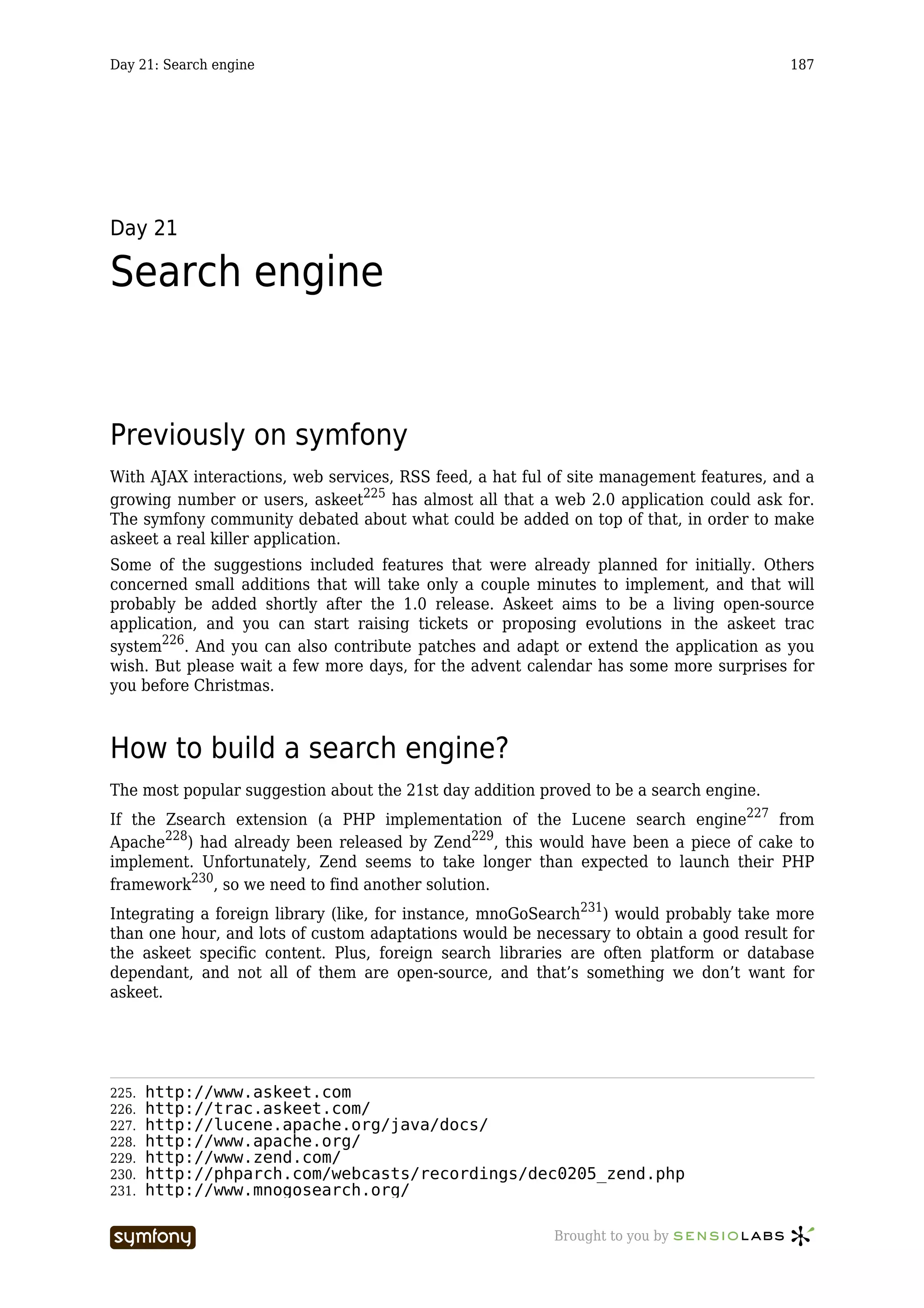 Day 21: Search engine                                                                   187




Day 21

Search engine


Previously on symfony
With AJAX interactions, web services, RSS feed, a hat ful of site management features, and a
growing number or users, askeet225 has almost all that a web 2.0 application could ask for.
The symfony community debated about what could be added on top of that, in order to make
askeet a real killer application.
Some of the suggestions included features that were already planned for initially. Others
concerned small additions that will take only a couple minutes to implement, and that will
probably be added shortly after the 1.0 release. Askeet aims to be a living open-source
application, and you can start raising tickets or proposing evolutions in the askeet trac
system226. And you can also contribute patches and adapt or extend the application as you
wish. But please wait a few more days, for the advent calendar has some more surprises for
you before Christmas.



How to build a search engine?
The most popular suggestion about the 21st day addition proved to be a search engine.
If the Zsearch extension (a PHP implementation of the Lucene search engine227 from
Apache228) had already been released by Zend229, this would have been a piece of cake to
implement. Unfortunately, Zend seems to take longer than expected to launch their PHP
framework230, so we need to find another solution.
Integrating a foreign library (like, for instance, mnoGoSearch231) would probably take more
than one hour, and lots of custom adaptations would be necessary to obtain a good result for
the askeet specific content. Plus, foreign search libraries are often platform or database
dependant, and not all of them are open-source, and that’s something we don’t want for
askeet.




225.   http://www.askeet.com
226.   http://trac.askeet.com/
227.   http://lucene.apache.org/java/docs/
228.   http://www.apache.org/
229.   http://www.zend.com/
230.   http://phparch.com/webcasts/recordings/dec0205_zend.php
231.   http://www.mnogosearch.org/

                        -----------------                 Brought to you by
 