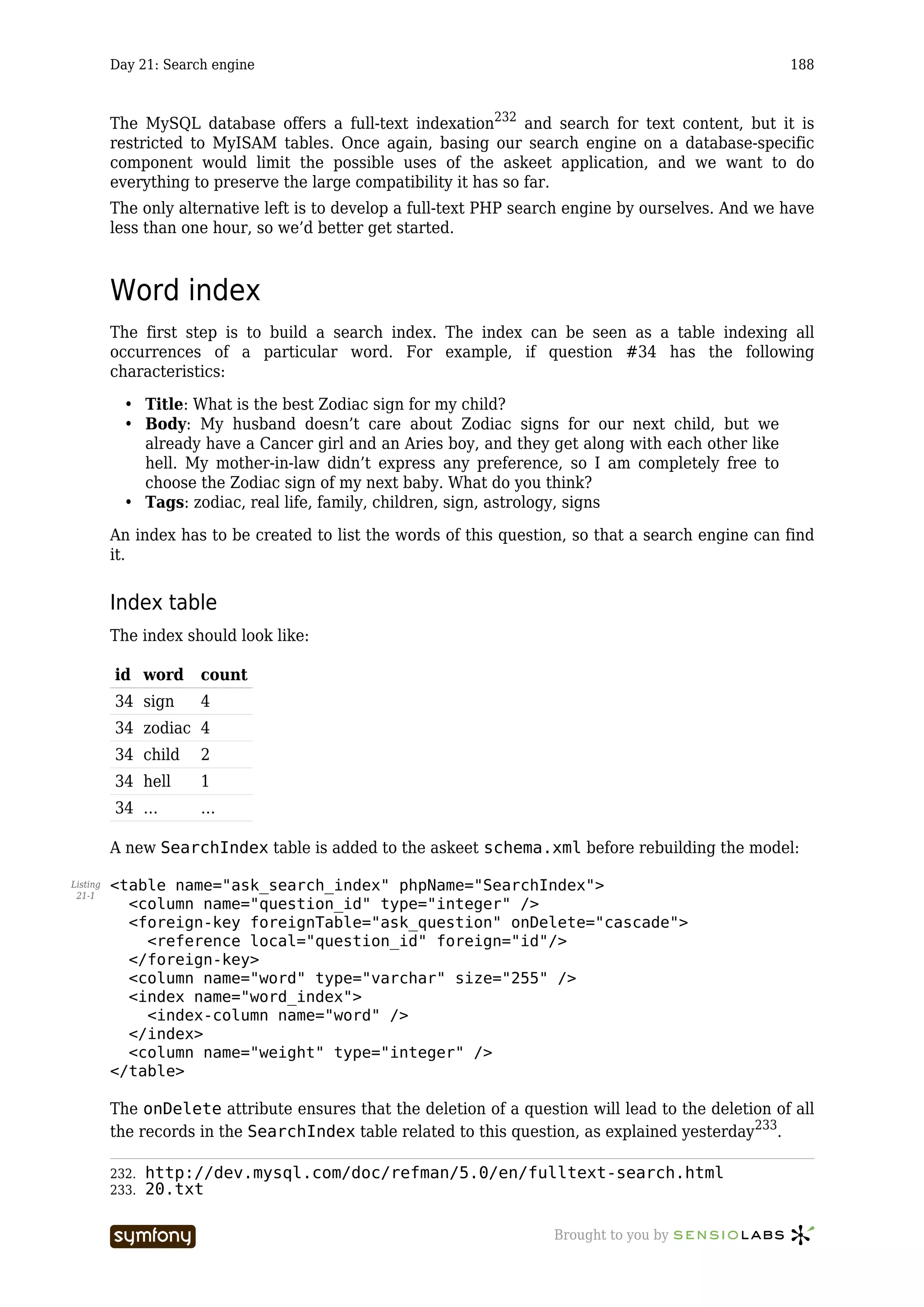 Day 21: Search engine                                                                      188



          The MySQL database offers a full-text indexation232 and search for text content, but it is
          restricted to MyISAM tables. Once again, basing our search engine on a database-specific
          component would limit the possible uses of the askeet application, and we want to do
          everything to preserve the large compatibility it has so far.
          The only alternative left is to develop a full-text PHP search engine by ourselves. And we have
          less than one hour, so we’d better get started.



          Word index
          The first step is to build a search index. The index can be seen as a table indexing all
          occurrences of a particular word. For example, if question #34 has the following
          characteristics:

            • Title: What is the best Zodiac sign for my child?
            • Body: My husband doesn’t care about Zodiac signs for our next child, but we
              already have a Cancer girl and an Aries boy, and they get along with each other like
              hell. My mother-in-law didn’t express any preference, so I am completely free to
              choose the Zodiac sign of my next baby. What do you think?
            • Tags: zodiac, real life, family, children, sign, astrology, signs

          An index has to be created to list the words of this question, so that a search engine can find
          it.


          Index table
          The index should look like:

          id word      count
          34 sign      4
          34 zodiac 4
          34 child     2
          34 hell      1
          34 …         …

          A new SearchIndex table is added to the askeet schema.xml before rebuilding the model:

Listing   <table name="ask_search_index" phpName="SearchIndex">
 21-1
            <column name="question_id" type="integer" />
            <foreign-key foreignTable="ask_question" onDelete="cascade">
              <reference local="question_id" foreign="id"/>
            </foreign-key>
            <column name="word" type="varchar" size="255" />
            <index name="word_index">
              <index-column name="word" />
            </index>
            <column name="weight" type="integer" />
          </table>

          The onDelete attribute ensures that the deletion of a question will lead to the deletion of all
          the records in the SearchIndex table related to this question, as explained yesterday233.

          232.   http://dev.mysql.com/doc/refman/5.0/en/fulltext-search.html
          233.   20.txt

                                  -----------------                  Brought to you by
 