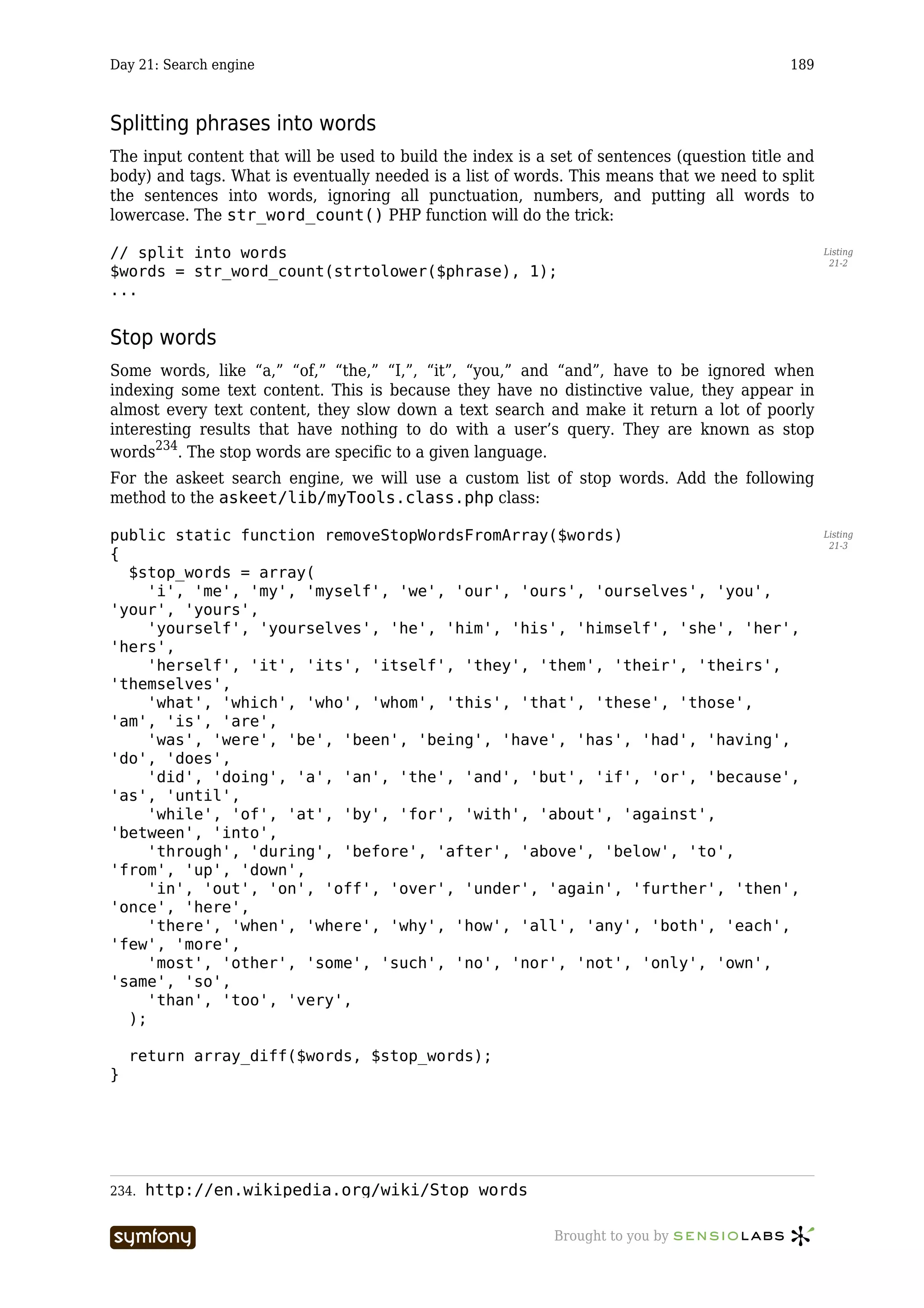 Day 21: Search engine                                                                       189



Splitting phrases into words
The input content that will be used to build the index is a set of sentences (question title and
body) and tags. What is eventually needed is a list of words. This means that we need to split
the sentences into words, ignoring all punctuation, numbers, and putting all words to
lowercase. The str_word_count() PHP function will do the trick:

// split into words                                                                                Listing
                                                                                                    21-2
$words = str_word_count(strtolower($phrase), 1);
...


Stop words
Some words, like “a,” “of,” “the,” “I,”, “it”, “you,” and “and”, have to be ignored when
indexing some text content. This is because they have no distinctive value, they appear in
almost every text content, they slow down a text search and make it return a lot of poorly
interesting results that have nothing to do with a user’s query. They are known as stop
words234. The stop words are specific to a given language.
For the askeet search engine, we will use a custom list of stop words. Add the following
method to the askeet/lib/myTools.class.php class:

public static function removeStopWordsFromArray($words)                                            Listing
                                                                                                    21-3
{
  $stop_words = array(
     'i', 'me', 'my', 'myself', 'we', 'our', 'ours', 'ourselves', 'you',
'your', 'yours',
     'yourself', 'yourselves', 'he', 'him', 'his', 'himself', 'she', 'her',
'hers',
     'herself', 'it', 'its', 'itself', 'they', 'them', 'their', 'theirs',
'themselves',
     'what', 'which', 'who', 'whom', 'this', 'that', 'these', 'those',
'am', 'is', 'are',
     'was', 'were', 'be', 'been', 'being', 'have', 'has', 'had', 'having',
'do', 'does',
     'did', 'doing', 'a', 'an', 'the', 'and', 'but', 'if', 'or', 'because',
'as', 'until',
     'while', 'of', 'at', 'by', 'for', 'with', 'about', 'against',
'between', 'into',
     'through', 'during', 'before', 'after', 'above', 'below', 'to',
'from', 'up', 'down',
     'in', 'out', 'on', 'off', 'over', 'under', 'again', 'further', 'then',
'once', 'here',
     'there', 'when', 'where', 'why', 'how', 'all', 'any', 'both', 'each',
'few', 'more',
     'most', 'other', 'some', 'such', 'no', 'nor', 'not', 'only', 'own',
'same', 'so',
     'than', 'too', 'very',
  );

    return array_diff($words, $stop_words);
}




234.   http://en.wikipedia.org/wiki/Stop_words

                        -----------------                   Brought to you by
 