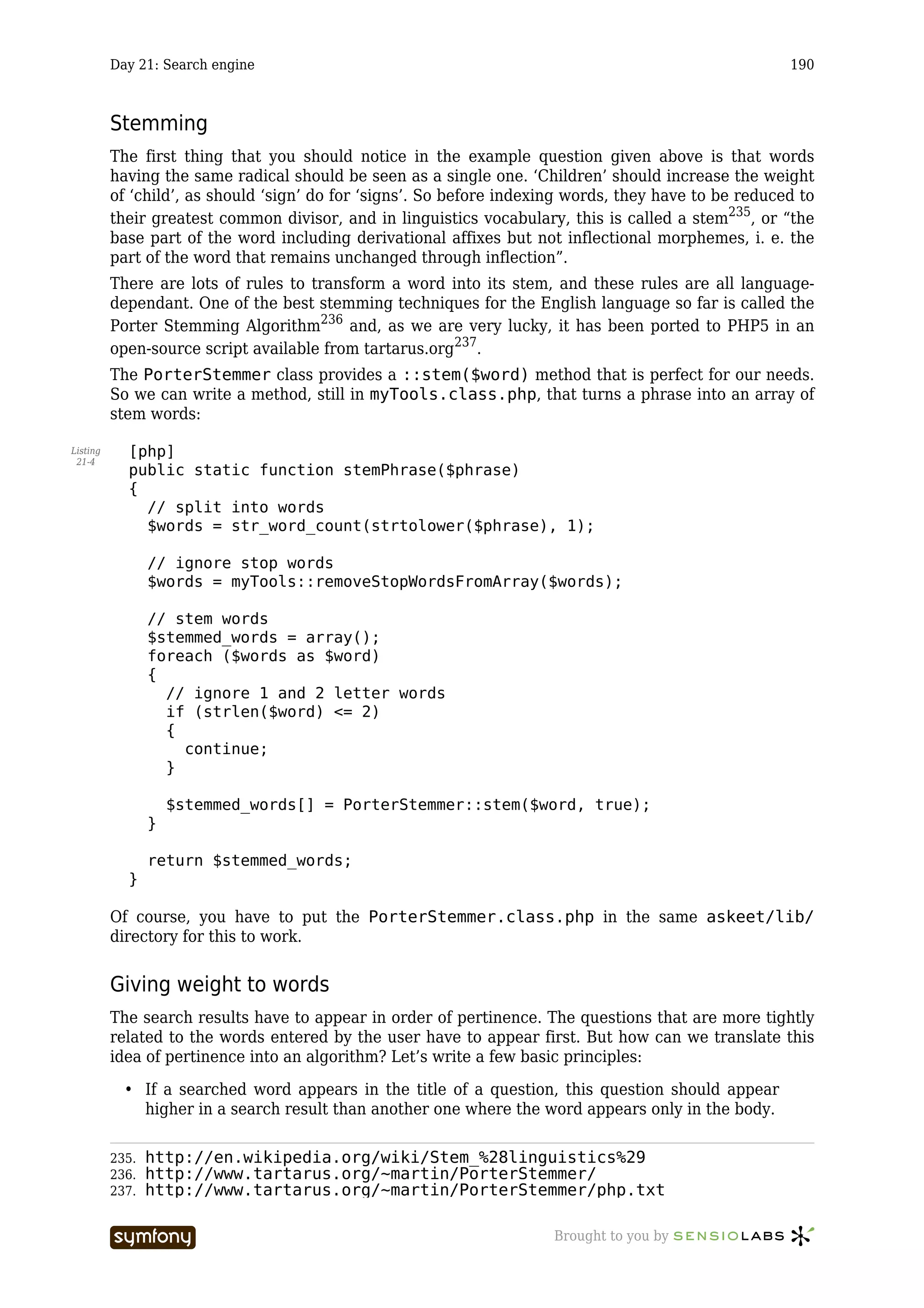 Day 21: Search engine                                                                        190



          Stemming
          The first thing that you should notice in the example question given above is that words
          having the same radical should be seen as a single one. ‘Children’ should increase the weight
          of ‘child’, as should ‘sign’ do for ‘signs’. So before indexing words, they have to be reduced to
          their greatest common divisor, and in linguistics vocabulary, this is called a stem235, or “the
          base part of the word including derivational affixes but not inflectional morphemes, i. e. the
          part of the word that remains unchanged through inflection”.
          There are lots of rules to transform a word into its stem, and these rules are all language-
          dependant. One of the best stemming techniques for the English language so far is called the
          Porter Stemming Algorithm236 and, as we are very lucky, it has been ported to PHP5 in an
          open-source script available from tartarus.org237.
          The PorterStemmer class provides a ::stem($word) method that is perfect for our needs.
          So we can write a method, still in myTools.class.php, that turns a phrase into an array of
          stem words:

Listing     [php]
 21-4
            public static function stemPhrase($phrase)
            {
              // split into words
              $words = str_word_count(strtolower($phrase), 1);

                 // ignore stop words
                 $words = myTools::removeStopWordsFromArray($words);

                 // stem words
                 $stemmed_words = array();
                 foreach ($words as $word)
                 {
                   // ignore 1 and 2 letter words
                   if (strlen($word) <= 2)
                   {
                     continue;
                   }

                     $stemmed_words[] = PorterStemmer::stem($word, true);
                 }

                 return $stemmed_words;
            }

          Of course, you have to put the PorterStemmer.class.php in the same askeet/lib/
          directory for this to work.


          Giving weight to words
          The search results have to appear in order of pertinence. The questions that are more tightly
          related to the words entered by the user have to appear first. But how can we translate this
          idea of pertinence into an algorithm? Let’s write a few basic principles:

            • If a searched word appears in the title of a question, this question should appear
              higher in a search result than another one where the word appears only in the body.

          235.   http://en.wikipedia.org/wiki/Stem_%28linguistics%29
          236.   http://www.tartarus.org/~martin/PorterStemmer/
          237.   http://www.tartarus.org/~martin/PorterStemmer/php.txt

                                  -----------------                    Brought to you by
 