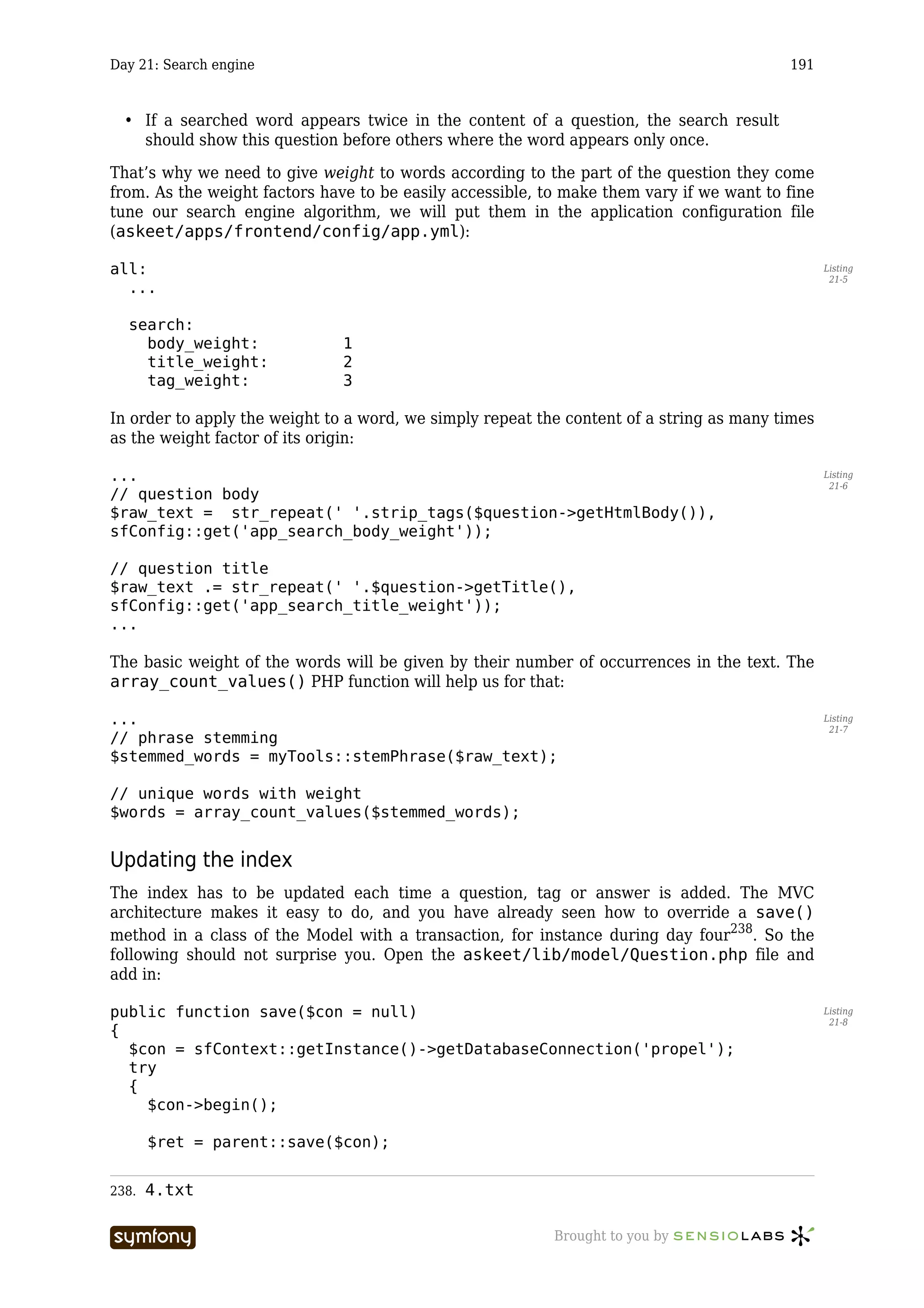 Day 21: Search engine                                                                     191



  • If a searched word appears twice in the content of a question, the search result
    should show this question before others where the word appears only once.

That’s why we need to give weight to words according to the part of the question they come
from. As the weight factors have to be easily accessible, to make them vary if we want to fine
tune our search engine algorithm, we will put them in the application configuration file
(askeet/apps/frontend/config/app.yml):

all:                                                                                             Listing
                                                                                                  21-5
  ...

  search:
    body_weight:                     1
    title_weight:                    2
    tag_weight:                      3

In order to apply the weight to a word, we simply repeat the content of a string as many times
as the weight factor of its origin:

...                                                                                              Listing
                                                                                                  21-6
// question body
$raw_text = str_repeat(' '.strip_tags($question->getHtmlBody()),
sfConfig::get('app_search_body_weight'));

// question title
$raw_text .= str_repeat(' '.$question->getTitle(),
sfConfig::get('app_search_title_weight'));
...

The basic weight of the words will be given by their number of occurrences in the text. The
array_count_values() PHP function will help us for that:

...                                                                                              Listing
                                                                                                  21-7
// phrase stemming
$stemmed_words = myTools::stemPhrase($raw_text);

// unique words with weight
$words = array_count_values($stemmed_words);


Updating the index
The index has to be updated each time a question, tag or answer is added. The MVC
architecture makes it easy to do, and you have already seen how to override a save()
method in a class of the Model with a transaction, for instance during day four238. So the
following should not surprise you. Open the askeet/lib/model/Question.php file and
add in:

public function save($con = null)                                                                Listing
                                                                                                  21-8
{
  $con = sfContext::getInstance()->getDatabaseConnection('propel');
  try
  {
    $con->begin();

       $ret = parent::save($con);


238.   4.txt

                        -----------------                  Brought to you by
 