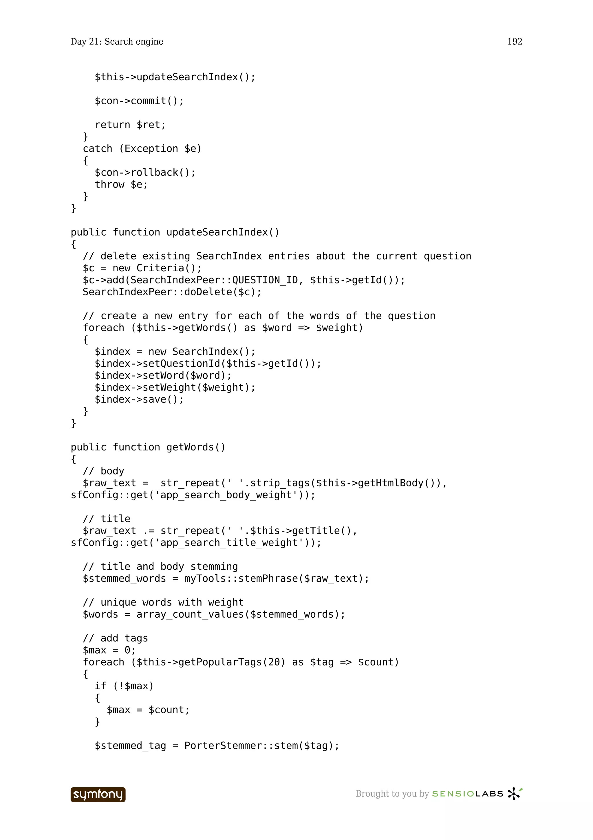 Day 21: Search engine                                                  192


      $this->updateSearchIndex();

      $con->commit();

      return $ret;
    }
    catch (Exception $e)
    {
      $con->rollback();
      throw $e;
    }
}

public function updateSearchIndex()
{
  // delete existing SearchIndex entries about the current question
  $c = new Criteria();
  $c->add(SearchIndexPeer::QUESTION_ID, $this->getId());
  SearchIndexPeer::doDelete($c);

    // create a new entry for each of the words of the question
    foreach ($this->getWords() as $word => $weight)
    {
      $index = new SearchIndex();
      $index->setQuestionId($this->getId());
      $index->setWord($word);
      $index->setWeight($weight);
      $index->save();
    }
}

public function getWords()
{
  // body
  $raw_text = str_repeat(' '.strip_tags($this->getHtmlBody()),
sfConfig::get('app_search_body_weight'));

  // title
  $raw_text .= str_repeat(' '.$this->getTitle(),
sfConfig::get('app_search_title_weight'));

    // title and body stemming
    $stemmed_words = myTools::stemPhrase($raw_text);

    // unique words with weight
    $words = array_count_values($stemmed_words);

    // add tags
    $max = 0;
    foreach ($this->getPopularTags(20) as $tag => $count)
    {
      if (!$max)
      {
        $max = $count;
      }

      $stemmed_tag = PorterStemmer::stem($tag);



                        -----------------          Brought to you by
 
